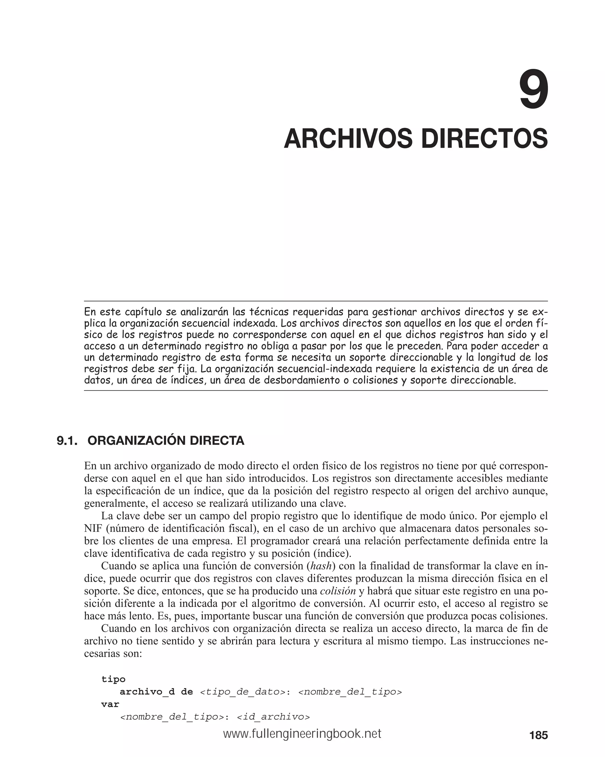 185
9
ARCHIVOS DIRECTOS
(QHVWHFDStWXORVHDQDOL]DUiQODVWpFQLFDVUHTXHULGDVSDUDJHVWLRQDUDUFKLYRVGLUHFWRVVHH[
SOLFDODRUJDQL]DFLyQVHFXHQFLDOLQGH[DGD/RVDUFKLYRVGLUHFWRVVRQDTXHOORVHQORVTXHHORUGHQIt
VLFRGHORVUHJLVWURVSXHGHQRFRUUHVSRQGHUVHFRQDTXHOHQHOTXHGLFKRVUHJLVWURVKDQVLGRHO
DFFHVRDXQGHWHUPLQDGRUHJLVWURQRREOLJDDSDVDUSRUORVTXHOHSUHFHGHQ3DUDSRGHUDFFHGHUD
XQGHWHUPLQDGRUHJLVWURGHHVWDIRUPDVHQHFHVLWDXQVRSRUWHGLUHFFLRQDEOHODORQJLWXGGHORV
UHJLVWURVGHEHVHUILMD/DRUJDQL]DFLyQVHFXHQFLDOLQGH[DGDUHTXLHUHODH[LVWHQFLDGHXQiUHDGH
GDWRVXQiUHDGHtQGLFHVXQiUHDGHGHVERUGDPLHQWRRFROLVLRQHVVRSRUWHGLUHFFLRQDEOH
9.1. ORGANIZACIÓN DIRECTA
En un archivo organizado de modo directo el orden físico de los registros no tiene por qué correspon-
derse con aquel en el que han sido introducidos. Los registros son directamente accesibles mediante
la especificación de un índice, que da la posición del registro respecto al origen del archivo aunque,
generalmente, el acceso se realizará utilizando una clave.
La clave debe ser un campo del propio registro que lo identifique de modo único. Por ejemplo el
NIF (número de identificación fiscal), en el caso de un archivo que almacenara datos personales so-
bre los clientes de una empresa. El programador creará una relación perfectamente definida entre la
clave identificativa de cada registro y su posición (índice).
Cuando se aplica una función de conversión (hash) con la finalidad de transformar la clave en ín-
dice, puede ocurrir que dos registros con claves diferentes produzcan la misma dirección física en el
soporte. Se dice, entonces, que se ha producido una colisión y habrá que situar este registro en una po-
sición diferente a la indicada por el algoritmo de conversión. Al ocurrir esto, el acceso al registro se
hace más lento. Es, pues, importante buscar una función de conversión que produzca pocas colisiones.
Cuando en los archivos con organización directa se realiza un acceso directo, la marca de fin de
archivo no tiene sentido y se abrirán para lectura y escritura al mismo tiempo. Las instrucciones ne-
cesarias son:
tipo
archivo_d de tipo_de_dato: nombre_del_tipo
var
nombre_del_tipo: id_archivo
www.fullengineeringbook.net
 
