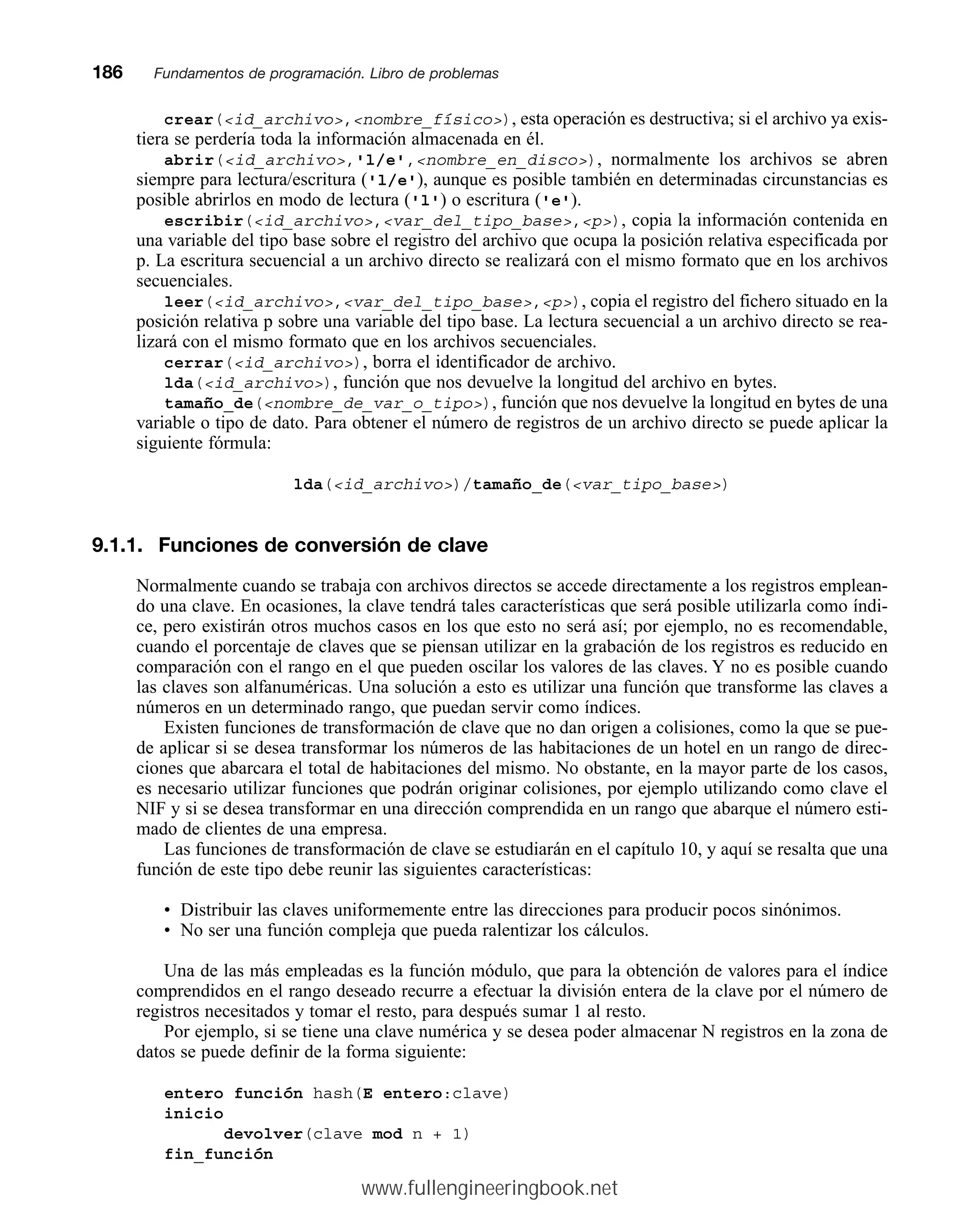 crear(id_archivo,nombre_físico), esta operación es destructiva; si el archivo ya exis-
tiera se perdería toda la información almacenada en él.
abrir(id_archivo,'l/e',nombre_en_disco), normalmente los archivos se abren
siempre para lectura/escritura ('l/e'), aunque es posible también en determinadas circunstancias es
posible abrirlos en modo de lectura ('l') o escritura ('e').
escribir(id_archivo,var_del_tipo_base,p), copia la información contenida en
una variable del tipo base sobre el registro del archivo que ocupa la posición relativa especificada por
p. La escritura secuencial a un archivo directo se realizará con el mismo formato que en los archivos
secuenciales.
leer(id_archivo,var_del_tipo_base,p), copia el registro del fichero situado en la
posición relativa p sobre una variable del tipo base. La lectura secuencial a un archivo directo se rea-
lizará con el mismo formato que en los archivos secuenciales.
cerrar(id_archivo), borra el identificador de archivo.
lda(id_archivo), función que nos devuelve la longitud del archivo en bytes.
tamaño_de(nombre_de_var_o_tipo), función que nos devuelve la longitud en bytes de una
variable o tipo de dato. Para obtener el número de registros de un archivo directo se puede aplicar la
siguiente fórmula:
lda(id_archivo)/tamaño_de(var_tipo_base)
9.1.1. Funciones de conversión de clave
Normalmente cuando se trabaja con archivos directos se accede directamente a los registros emplean-
do una clave. En ocasiones, la clave tendrá tales características que será posible utilizarla como índi-
ce, pero existirán otros muchos casos en los que esto no será así; por ejemplo, no es recomendable,
cuando el porcentaje de claves que se piensan utilizar en la grabación de los registros es reducido en
comparación con el rango en el que pueden oscilar los valores de las claves. Y no es posible cuando
las claves son alfanuméricas. Una solución a esto es utilizar una función que transforme las claves a
números en un determinado rango, que puedan servir como índices.
Existen funciones de transformación de clave que no dan origen a colisiones, como la que se pue-
de aplicar si se desea transformar los números de las habitaciones de un hotel en un rango de direc-
ciones que abarcara el total de habitaciones del mismo. No obstante, en la mayor parte de los casos,
es necesario utilizar funciones que podrán originar colisiones, por ejemplo utilizando como clave el
NIF y si se desea transformar en una dirección comprendida en un rango que abarque el número esti-
mado de clientes de una empresa.
Las funciones de transformación de clave se estudiarán en el capítulo 10, y aquí se resalta que una
función de este tipo debe reunir las siguientes características:
• Distribuir las claves uniformemente entre las direcciones para producir pocos sinónimos.
• No ser una función compleja que pueda ralentizar los cálculos.
Una de las más empleadas es la función módulo, que para la obtención de valores para el índice
comprendidos en el rango deseado recurre a efectuar la división entera de la clave por el número de
registros necesitados y tomar el resto, para después sumar 1 al resto.
Por ejemplo, si se tiene una clave numérica y se desea poder almacenar N registros en la zona de
datos se puede definir de la forma siguiente:
entero función hash(E entero:clave)
inicio
devolver(clave mod n + 1)
fin_función
186mmFundamentos de programación. Libro de problemas
www.fullengineeringbook.net
 