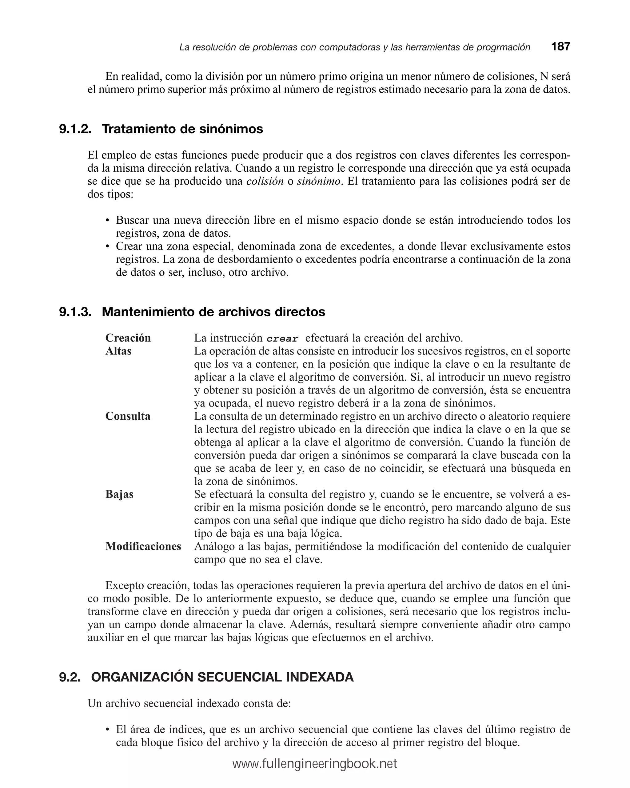 En realidad, como la división por un número primo origina un menor número de colisiones, N será
el número primo superior más próximo al número de registros estimado necesario para la zona de datos.
9.1.2. Tratamiento de sinónimos
El empleo de estas funciones puede producir que a dos registros con claves diferentes les correspon-
da la misma dirección relativa. Cuando a un registro le corresponde una dirección que ya está ocupada
se dice que se ha producido una colisión o sinónimo. El tratamiento para las colisiones podrá ser de
dos tipos:
• Buscar una nueva dirección libre en el mismo espacio donde se están introduciendo todos los
registros, zona de datos.
• Crear una zona especial, denominada zona de excedentes, a donde llevar exclusivamente estos
registros. La zona de desbordamiento o excedentes podría encontrarse a continuación de la zona
de datos o ser, incluso, otro archivo.
9.1.3. Mantenimiento de archivos directos
Creación La instrucción crear efectuará la creación del archivo.
Altas La operación de altas consiste en introducir los sucesivos registros, en el soporte
que los va a contener, en la posición que indique la clave o en la resultante de
aplicar a la clave el algoritmo de conversión. Si, al introducir un nuevo registro
y obtener su posición a través de un algoritmo de conversión, ésta se encuentra
ya ocupada, el nuevo registro deberá ir a la zona de sinónimos.
Consulta La consulta de un determinado registro en un archivo directo o aleatorio requiere
la lectura del registro ubicado en la dirección que indica la clave o en la que se
obtenga al aplicar a la clave el algoritmo de conversión. Cuando la función de
conversión pueda dar origen a sinónimos se comparará la clave buscada con la
que se acaba de leer y, en caso de no coincidir, se efectuará una búsqueda en
la zona de sinónimos.
Bajas Se efectuará la consulta del registro y, cuando se le encuentre, se volverá a es-
cribir en la misma posición donde se le encontró, pero marcando alguno de sus
campos con una señal que indique que dicho registro ha sido dado de baja. Este
tipo de baja es una baja lógica.
Modificaciones Análogo a las bajas, permitiéndose la modificación del contenido de cualquier
campo que no sea el clave.
Excepto creación, todas las operaciones requieren la previa apertura del archivo de datos en el úni-
co modo posible. De lo anteriormente expuesto, se deduce que, cuando se emplee una función que
transforme clave en dirección y pueda dar origen a colisiones, será necesario que los registros inclu-
yan un campo donde almacenar la clave. Además, resultará siempre conveniente añadir otro campo
auxiliar en el que marcar las bajas lógicas que efectuemos en el archivo.
9.2. ORGANIZACIÓN SECUENCIAL INDEXADA
Un archivo secuencial indexado consta de:
• El área de índices, que es un archivo secuencial que contiene las claves del último registro de
cada bloque físico del archivo y la dirección de acceso al primer registro del bloque.
La resolución de problemas con computadoras y las herramientas de progrmaciónmm187
www.fullengineeringbook.net
 