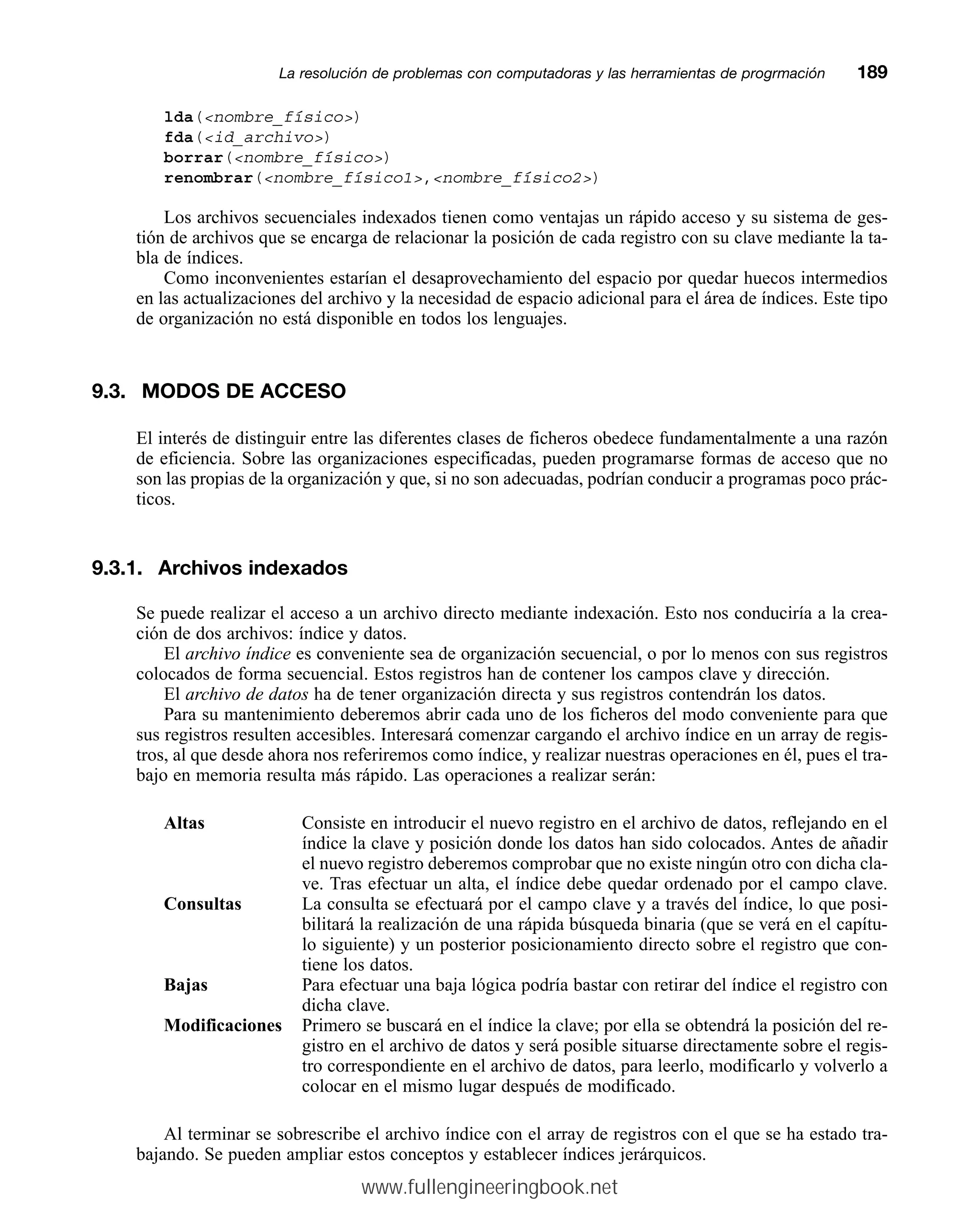 lda(nombre_físico)
fda(id_archivo)
borrar(nombre_físico)
renombrar(nombre_físico1,nombre_físico2)
Los archivos secuenciales indexados tienen como ventajas un rápido acceso y su sistema de ges-
tión de archivos que se encarga de relacionar la posición de cada registro con su clave mediante la ta-
bla de índices.
Como inconvenientes estarían el desaprovechamiento del espacio por quedar huecos intermedios
en las actualizaciones del archivo y la necesidad de espacio adicional para el área de índices. Este tipo
de organización no está disponible en todos los lenguajes.
9.3. MODOS DE ACCESO
El interés de distinguir entre las diferentes clases de ficheros obedece fundamentalmente a una razón
de eficiencia. Sobre las organizaciones especificadas, pueden programarse formas de acceso que no
son las propias de la organización y que, si no son adecuadas, podrían conducir a programas poco prác-
ticos.
9.3.1. Archivos indexados
Se puede realizar el acceso a un archivo directo mediante indexación. Esto nos conduciría a la crea-
ción de dos archivos: índice y datos.
El archivo índice es conveniente sea de organización secuencial, o por lo menos con sus registros
colocados de forma secuencial. Estos registros han de contener los campos clave y dirección.
El archivo de datos ha de tener organización directa y sus registros contendrán los datos.
Para su mantenimiento deberemos abrir cada uno de los ficheros del modo conveniente para que
sus registros resulten accesibles. Interesará comenzar cargando el archivo índice en un array de regis-
tros, al que desde ahora nos referiremos como índice, y realizar nuestras operaciones en él, pues el tra-
bajo en memoria resulta más rápido. Las operaciones a realizar serán:
Altas Consiste en introducir el nuevo registro en el archivo de datos, reflejando en el
índice la clave y posición donde los datos han sido colocados. Antes de añadir
el nuevo registro deberemos comprobar que no existe ningún otro con dicha cla-
ve. Tras efectuar un alta, el índice debe quedar ordenado por el campo clave.
Consultas La consulta se efectuará por el campo clave y a través del índice, lo que posi-
bilitará la realización de una rápida búsqueda binaria (que se verá en el capítu-
lo siguiente) y un posterior posicionamiento directo sobre el registro que con-
tiene los datos.
Bajas Para efectuar una baja lógica podría bastar con retirar del índice el registro con
dicha clave.
Modificaciones Primero se buscará en el índice la clave; por ella se obtendrá la posición del re-
gistro en el archivo de datos y será posible situarse directamente sobre el regis-
tro correspondiente en el archivo de datos, para leerlo, modificarlo y volverlo a
colocar en el mismo lugar después de modificado.
Al terminar se sobrescribe el archivo índice con el array de registros con el que se ha estado tra-
bajando. Se pueden ampliar estos conceptos y establecer índices jerárquicos.
La resolución de problemas con computadoras y las herramientas de progrmaciónmm189
www.fullengineeringbook.net
 
