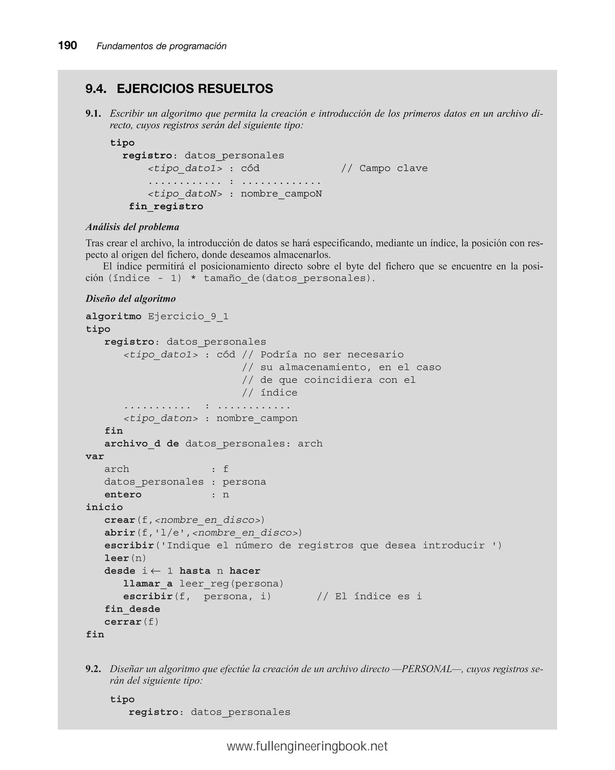 190mmFundamentos de programación
9.4. EJERCICIOS RESUELTOS
9.1. Escribir un algoritmo que permita la creación e introducción de los primeros datos en un archivo di-
recto, cuyos registros serán del siguiente tipo:
tipo
registro: datos_personales
tipo_dato1 : cód // Campo clave
............ : .............
tipo_datoN : nombre_campoN
fin_registro
Análisis del problema
Tras crear el archivo, la introducción de datos se hará especificando, mediante un índice, la posición con res-
pecto al origen del fichero, donde deseamos almacenarlos.
El índice permitirá el posicionamiento directo sobre el byte del fichero que se encuentre en la posi-
ción (índice - 1) * tamaño_de(datos_personales).
Diseño del algoritmo
algoritmo Ejercicio_9_1
tipo
registro: datos_personales
tipo_dato1 : cód // Podría no ser necesario
// su almacenamiento, en el caso
// de que coincidiera con el
// índice
........... : ............
tipo_daton : nombre_campon
fin
archivo_d de datos_personales: arch
var
arch : f
datos_personales : persona
entero : n
inicio
crear(f,nombre_en_disco)
abrir(f,'l/e',nombre_en_disco)
escribir('Indique el número de registros que desea introducir ')
leer(n)
desde i ← 1 hasta n hacer
llamar_a leer_reg(persona)
escribir(f, persona, i) // El índice es i
fin_desde
cerrar(f)
fin
9.2. Diseñar un algoritmo que efectúe la creación de un archivo directo —PERSONAL—, cuyos registros se-
rán del siguiente tipo:
tipo
registro: datos_personales
www.fullengineeringbook.net
 