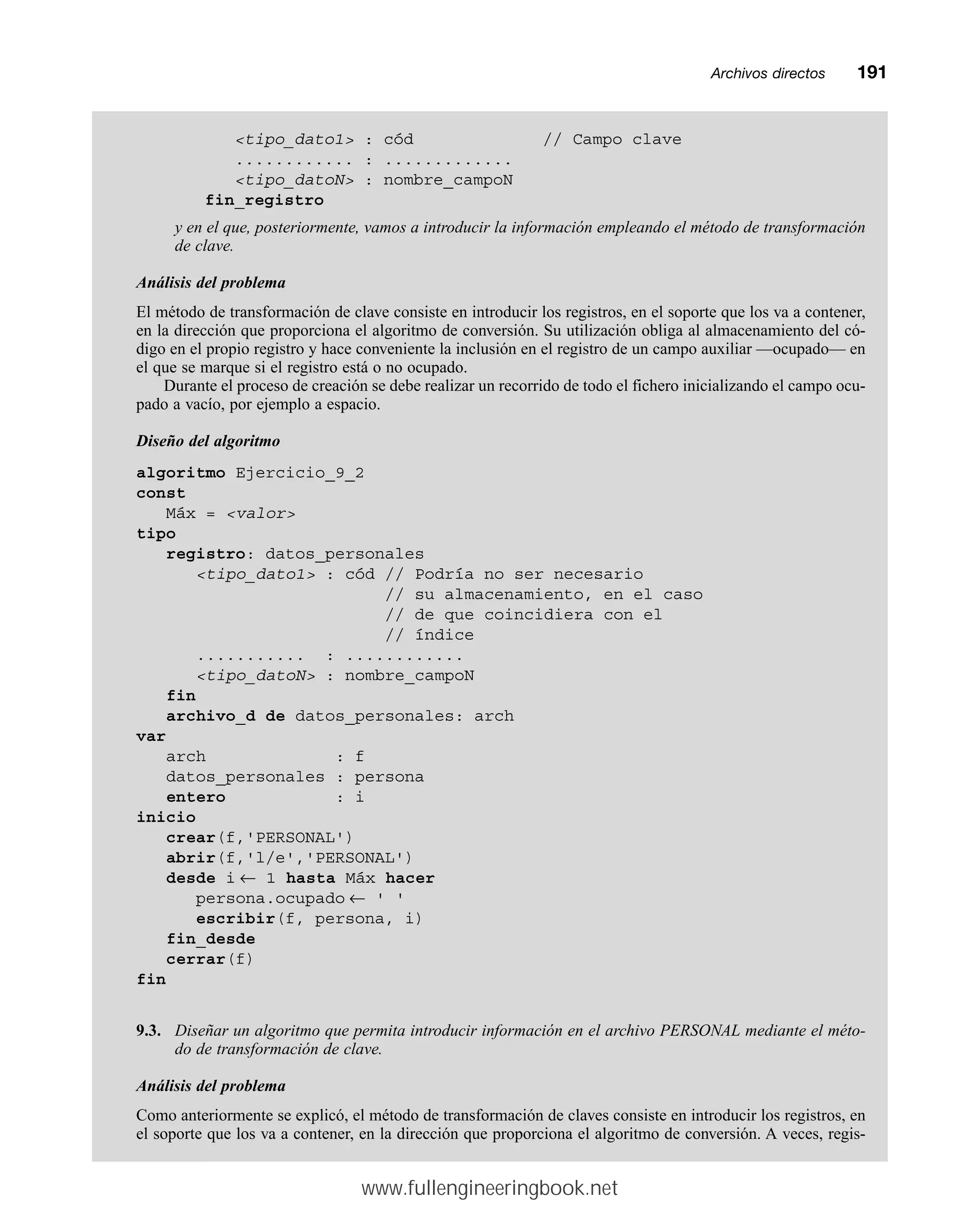 Archivos directosmm191
tipo_dato1 : cód // Campo clave
............ : .............
tipo_datoN : nombre_campoN
fin_registro
y en el que, posteriormente, vamos a introducir la información empleando el método de transformación
de clave.
Análisis del problema
El método de transformación de clave consiste en introducir los registros, en el soporte que los va a contener,
en la dirección que proporciona el algoritmo de conversión. Su utilización obliga al almacenamiento del có-
digo en el propio registro y hace conveniente la inclusión en el registro de un campo auxiliar —ocupado— en
el que se marque si el registro está o no ocupado.
Durante el proceso de creación se debe realizar un recorrido de todo el fichero inicializando el campo ocu-
pado a vacío, por ejemplo a espacio.
Diseño del algoritmo
algoritmo Ejercicio_9_2
const
Máx = valor
tipo
registro: datos_personales
tipo_dato1 : cód // Podría no ser necesario
// su almacenamiento, en el caso
// de que coincidiera con el
// índice
........... : ............
tipo_datoN : nombre_campoN
fin
archivo_d de datos_personales: arch
var
arch : f
datos_personales : persona
entero : i
inicio
crear(f,'PERSONAL')
abrir(f,'l/e','PERSONAL')
desde i ← 1 hasta Máx hacer
persona.ocupado ← ' '
escribir(f, persona, i)
fin_desde
cerrar(f)
fin
9.3. Diseñar un algoritmo que permita introducir información en el archivo PERSONAL mediante el méto-
do de transformación de clave.
Análisis del problema
Como anteriormente se explicó, el método de transformación de claves consiste en introducir los registros, en
el soporte que los va a contener, en la dirección que proporciona el algoritmo de conversión. A veces, regis-
www.fullengineeringbook.net
 