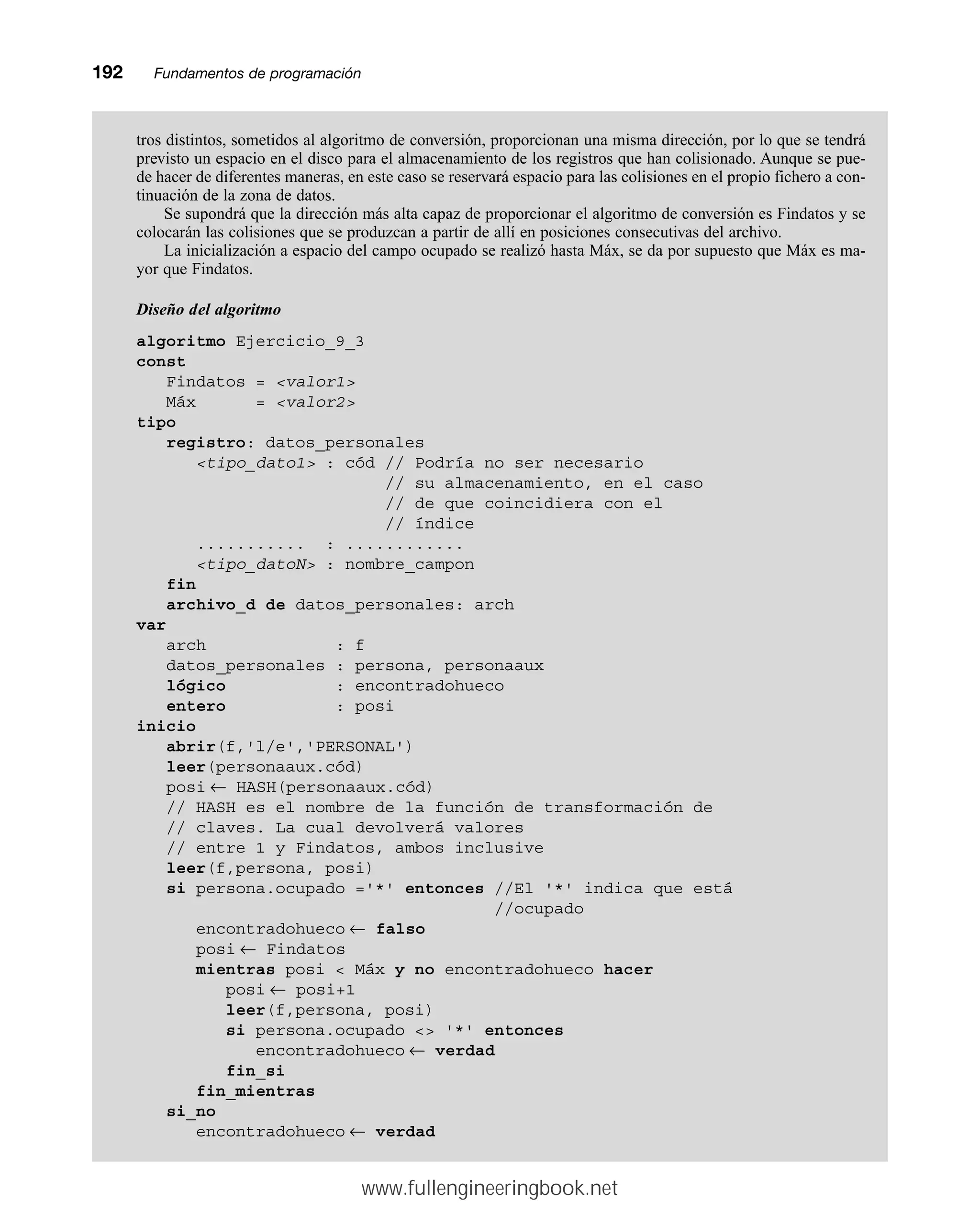 192mmFundamentos de programación
tros distintos, sometidos al algoritmo de conversión, proporcionan una misma dirección, por lo que se tendrá
previsto un espacio en el disco para el almacenamiento de los registros que han colisionado. Aunque se pue-
de hacer de diferentes maneras, en este caso se reservará espacio para las colisiones en el propio fichero a con-
tinuación de la zona de datos.
Se supondrá que la dirección más alta capaz de proporcionar el algoritmo de conversión es Findatos y se
colocarán las colisiones que se produzcan a partir de allí en posiciones consecutivas del archivo.
La inicialización a espacio del campo ocupado se realizó hasta Máx, se da por supuesto que Máx es ma-
yor que Findatos.
Diseño del algoritmo
algoritmo Ejercicio_9_3
const
Findatos = valor1
Máx = valor2
tipo
registro: datos_personales
tipo_dato1 : cód // Podría no ser necesario
// su almacenamiento, en el caso
// de que coincidiera con el
// índice
........... : ............
tipo_datoN : nombre_campon
fin
archivo_d de datos_personales: arch
var
arch : f
datos_personales : persona, personaaux
lógico : encontradohueco
entero : posi
inicio
abrir(f,'l/e','PERSONAL')
leer(personaaux.cód)
posi ← HASH(personaaux.cód)
// HASH es el nombre de la función de transformación de
// claves. La cual devolverá valores
// entre 1 y Findatos, ambos inclusive
leer(f,persona, posi)
si persona.ocupado ='*' entonces //El '*' indica que está
//ocupado
encontradohueco ← falso
posi ← Findatos
mientras posi  Máx y no encontradohueco hacer
posi ← posi+1
leer(f,persona, posi)
si persona.ocupado  '*' entonces
encontradohueco ← verdad
fin_si
fin_mientras
si_no
encontradohueco ← verdad
www.fullengineeringbook.net
 