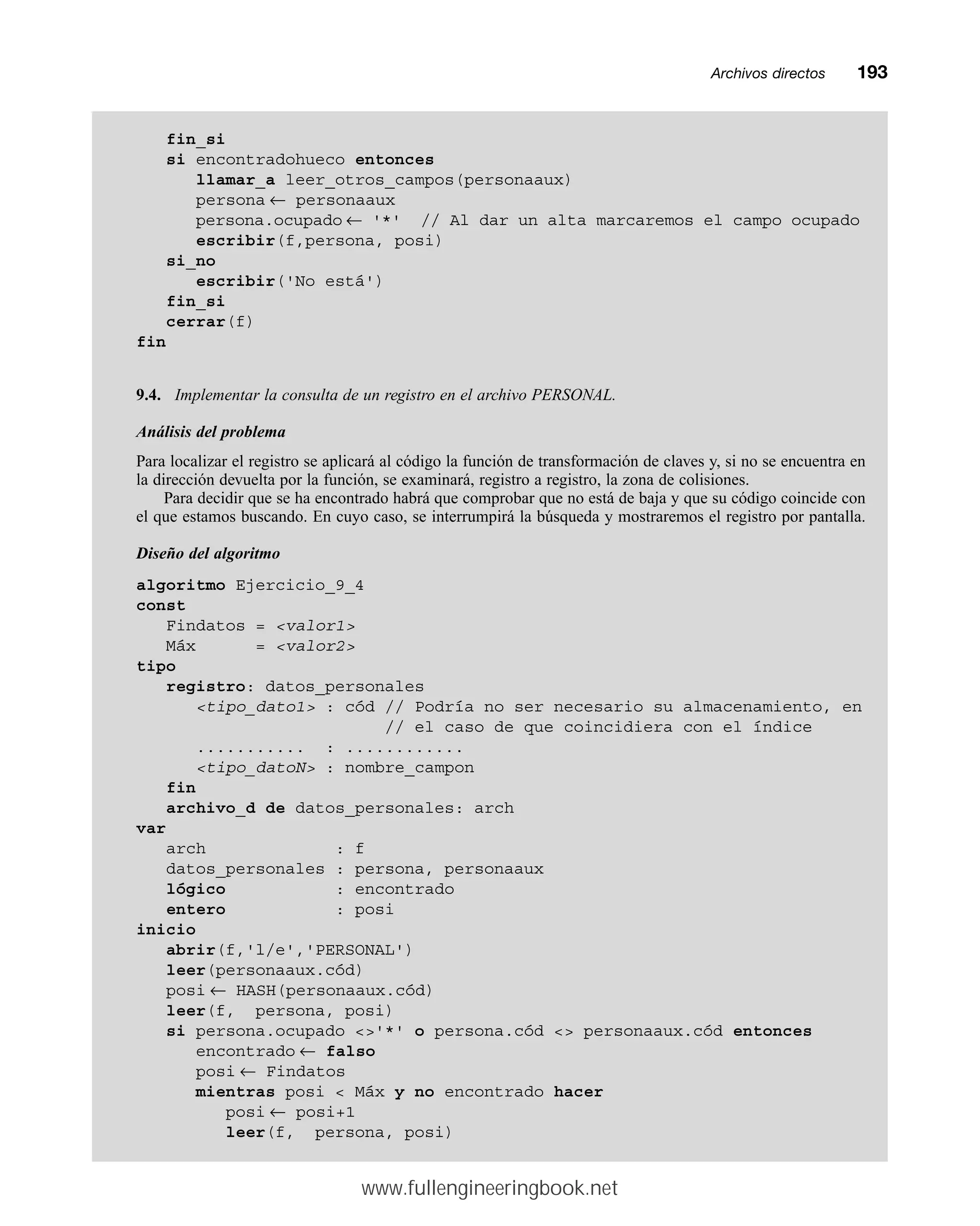 Archivos directosmm193
fin_si
si encontradohueco entonces
llamar_a leer_otros_campos(personaaux)
persona ← personaaux
persona.ocupado ← '*' // Al dar un alta marcaremos el campo ocupado
escribir(f,persona, posi)
si_no
escribir('No está')
fin_si
cerrar(f)
fin
9.4. Implementar la consulta de un registro en el archivo PERSONAL.
Análisis del problema
Para localizar el registro se aplicará al código la función de transformación de claves y, si no se encuentra en
la dirección devuelta por la función, se examinará, registro a registro, la zona de colisiones.
Para decidir que se ha encontrado habrá que comprobar que no está de baja y que su código coincide con
el que estamos buscando. En cuyo caso, se interrumpirá la búsqueda y mostraremos el registro por pantalla.
Diseño del algoritmo
algoritmo Ejercicio_9_4
const
Findatos = valor1
Máx = valor2
tipo
registro: datos_personales
tipo_dato1 : cód // Podría no ser necesario su almacenamiento, en
// el caso de que coincidiera con el índice
........... : ............
tipo_datoN : nombre_campon
fin
archivo_d de datos_personales: arch
var
arch : f
datos_personales : persona, personaaux
lógico : encontrado
entero : posi
inicio
abrir(f,'l/e','PERSONAL')
leer(personaaux.cód)
posi ← HASH(personaaux.cód)
leer(f, persona, posi)
si persona.ocupado '*' o persona.cód  personaaux.cód entonces
encontrado ← falso
posi ← Findatos
mientras posi  Máx y no encontrado hacer
posi ← posi+1
leer(f, persona, posi)
www.fullengineeringbook.net
 