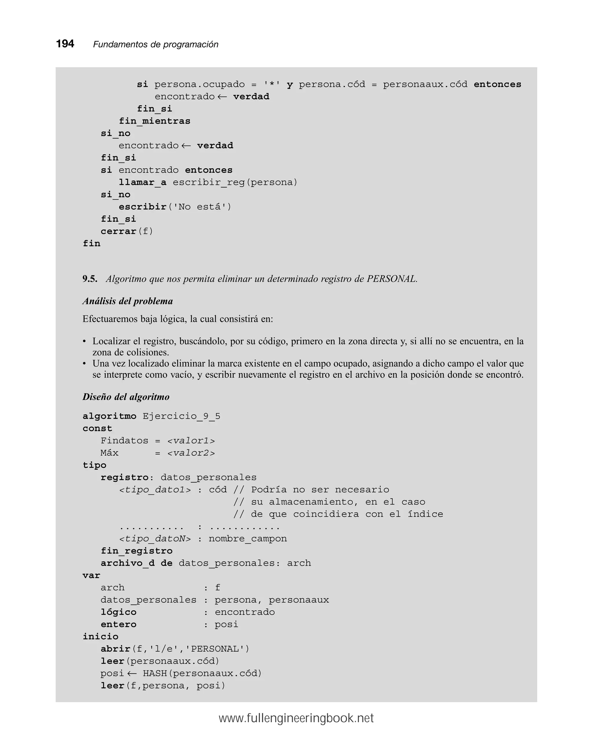 194mmFundamentos de programación
si persona.ocupado = '*' y persona.cód = personaaux.cód entonces
encontrado ← verdad
fin_si
fin_mientras
si_no
encontrado ← verdad
fin_si
si encontrado entonces
llamar_a escribir_reg(persona)
si_no
escribir('No está')
fin_si
cerrar(f)
fin
9.5. Algoritmo que nos permita eliminar un determinado registro de PERSONAL.
Análisis del problema
Efectuaremos baja lógica, la cual consistirá en:
• Localizar el registro, buscándolo, por su código, primero en la zona directa y, si allí no se encuentra, en la
zona de colisiones.
• Una vez localizado eliminar la marca existente en el campo ocupado, asignando a dicho campo el valor que
se interprete como vacío, y escribir nuevamente el registro en el archivo en la posición donde se encontró.
Diseño del algoritmo
algoritmo Ejercicio_9_5
const
Findatos = valor1
Máx = valor2
tipo
registro: datos_personales
tipo_dato1 : cód // Podría no ser necesario
// su almacenamiento, en el caso
// de que coincidiera con el índice
........... : ............
tipo_datoN : nombre_campon
fin_registro
archivo_d de datos_personales: arch
var
arch : f
datos_personales : persona, personaaux
lógico : encontrado
entero : posi
inicio
abrir(f,'l/e','PERSONAL')
leer(personaaux.cód)
posi ← HASH(personaaux.cód)
leer(f,persona, posi)
www.fullengineeringbook.net
 