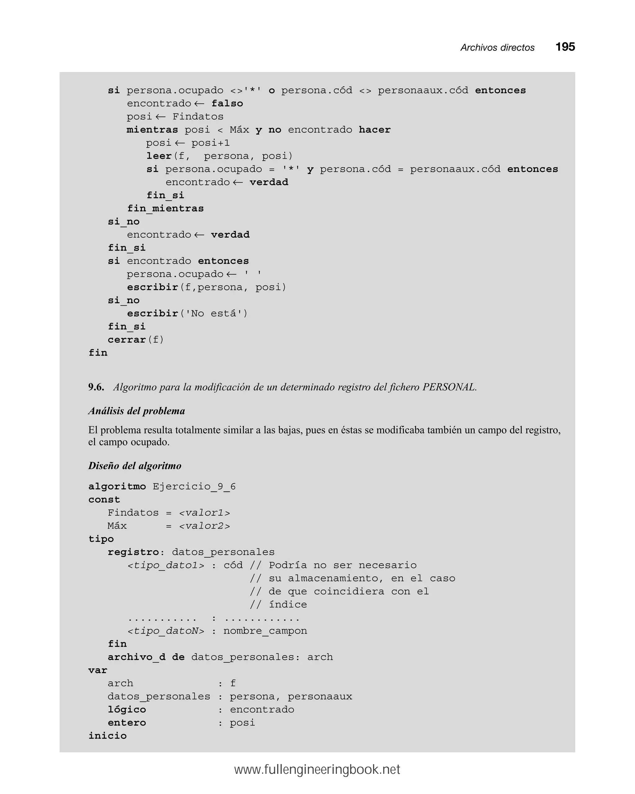 Archivos directosmm195
si persona.ocupado '*' o persona.cód  personaaux.cód entonces
encontrado ← falso
posi ← Findatos
mientras posi  Máx y no encontrado hacer
posi ← posi+1
leer(f, persona, posi)
si persona.ocupado = '*' y persona.cód = personaaux.cód entonces
encontrado ← verdad
fin_si
fin_mientras
si_no
encontrado ← verdad
fin_si
si encontrado entonces
persona.ocupado ← ' '
escribir(f,persona, posi)
si_no
escribir('No está')
fin_si
cerrar(f)
fin
9.6. Algoritmo para la modificación de un determinado registro del fichero PERSONAL.
Análisis del problema
El problema resulta totalmente similar a las bajas, pues en éstas se modificaba también un campo del registro,
el campo ocupado.
Diseño del algoritmo
algoritmo Ejercicio_9_6
const
Findatos = valor1
Máx = valor2
tipo
registro: datos_personales
tipo_dato1 : cód // Podría no ser necesario
// su almacenamiento, en el caso
// de que coincidiera con el
// índice
........... : ............
tipo_datoN : nombre_campon
fin
archivo_d de datos_personales: arch
var
arch : f
datos_personales : persona, personaaux
lógico : encontrado
entero : posi
inicio
www.fullengineeringbook.net
 