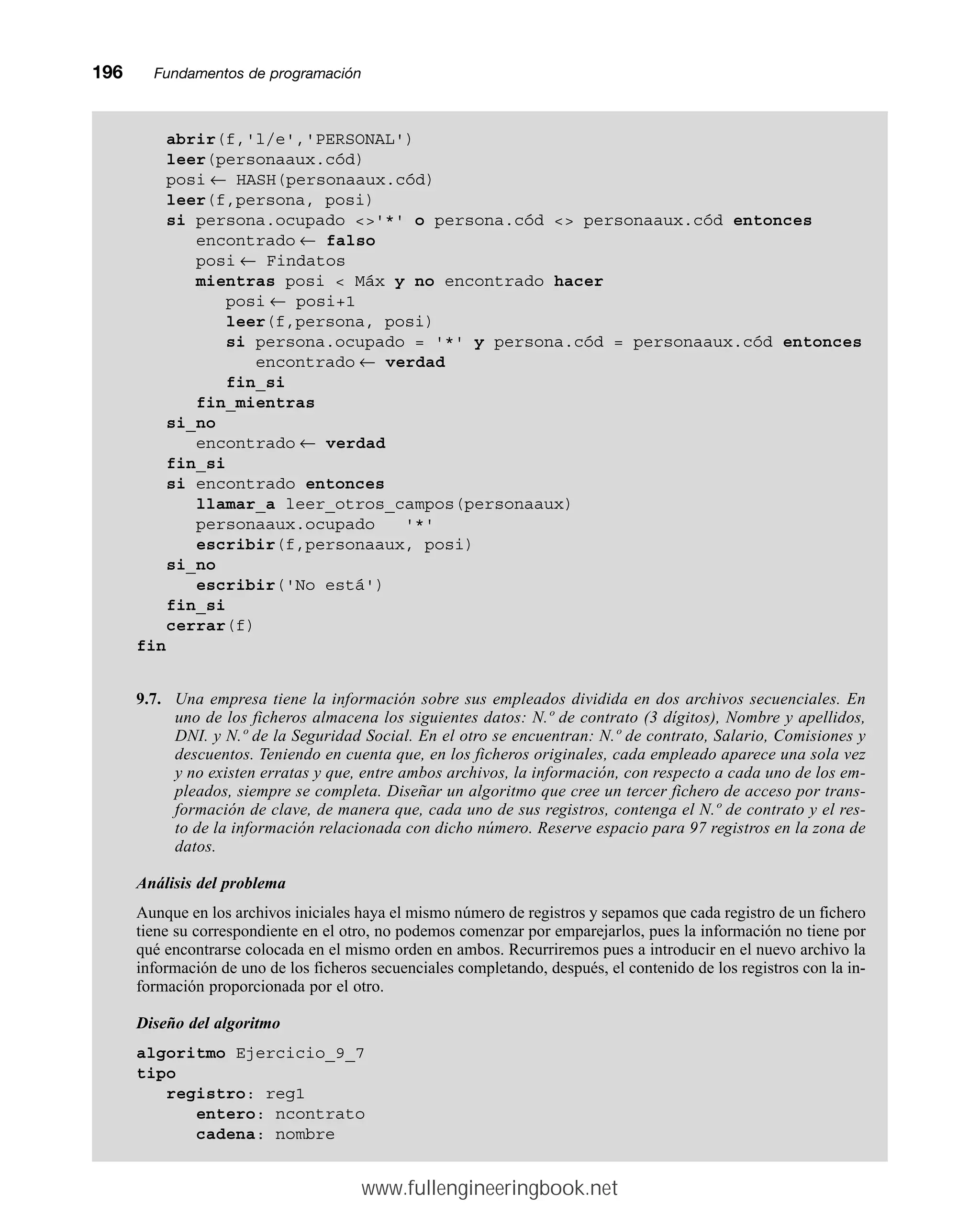196mmFundamentos de programación
abrir(f,'l/e','PERSONAL')
leer(personaaux.cód)
posi ← HASH(personaaux.cód)
leer(f,persona, posi)
si persona.ocupado '*' o persona.cód  personaaux.cód entonces
encontrado ← falso
posi ← Findatos
mientras posi  Máx y no encontrado hacer
posi ← posi+1
leer(f,persona, posi)
si persona.ocupado = '*' y persona.cód = personaaux.cód entonces
encontrado ← verdad
fin_si
fin_mientras
si_no
encontrado ← verdad
fin_si
si encontrado entonces
llamar_a leer_otros_campos(personaaux)
personaaux.ocupado '*'
escribir(f,personaaux, posi)
si_no
escribir('No está')
fin_si
cerrar(f)
fin
9.7. Una empresa tiene la información sobre sus empleados dividida en dos archivos secuenciales. En
uno de los ficheros almacena los siguientes datos: N.º de contrato (3 dígitos), Nombre y apellidos,
DNI. y N.º de la Seguridad Social. En el otro se encuentran: N.º de contrato, Salario, Comisiones y
descuentos. Teniendo en cuenta que, en los ficheros originales, cada empleado aparece una sola vez
y no existen erratas y que, entre ambos archivos, la información, con respecto a cada uno de los em-
pleados, siempre se completa. Diseñar un algoritmo que cree un tercer fichero de acceso por trans-
formación de clave, de manera que, cada uno de sus registros, contenga el N.º de contrato y el res-
to de la información relacionada con dicho número. Reserve espacio para 97 registros en la zona de
datos.
Análisis del problema
Aunque en los archivos iniciales haya el mismo número de registros y sepamos que cada registro de un fichero
tiene su correspondiente en el otro, no podemos comenzar por emparejarlos, pues la información no tiene por
qué encontrarse colocada en el mismo orden en ambos. Recurriremos pues a introducir en el nuevo archivo la
información de uno de los ficheros secuenciales completando, después, el contenido de los registros con la in-
formación proporcionada por el otro.
Diseño del algoritmo
algoritmo Ejercicio_9_7
tipo
registro: reg1
entero: ncontrato
cadena: nombre
www.fullengineeringbook.net
 
