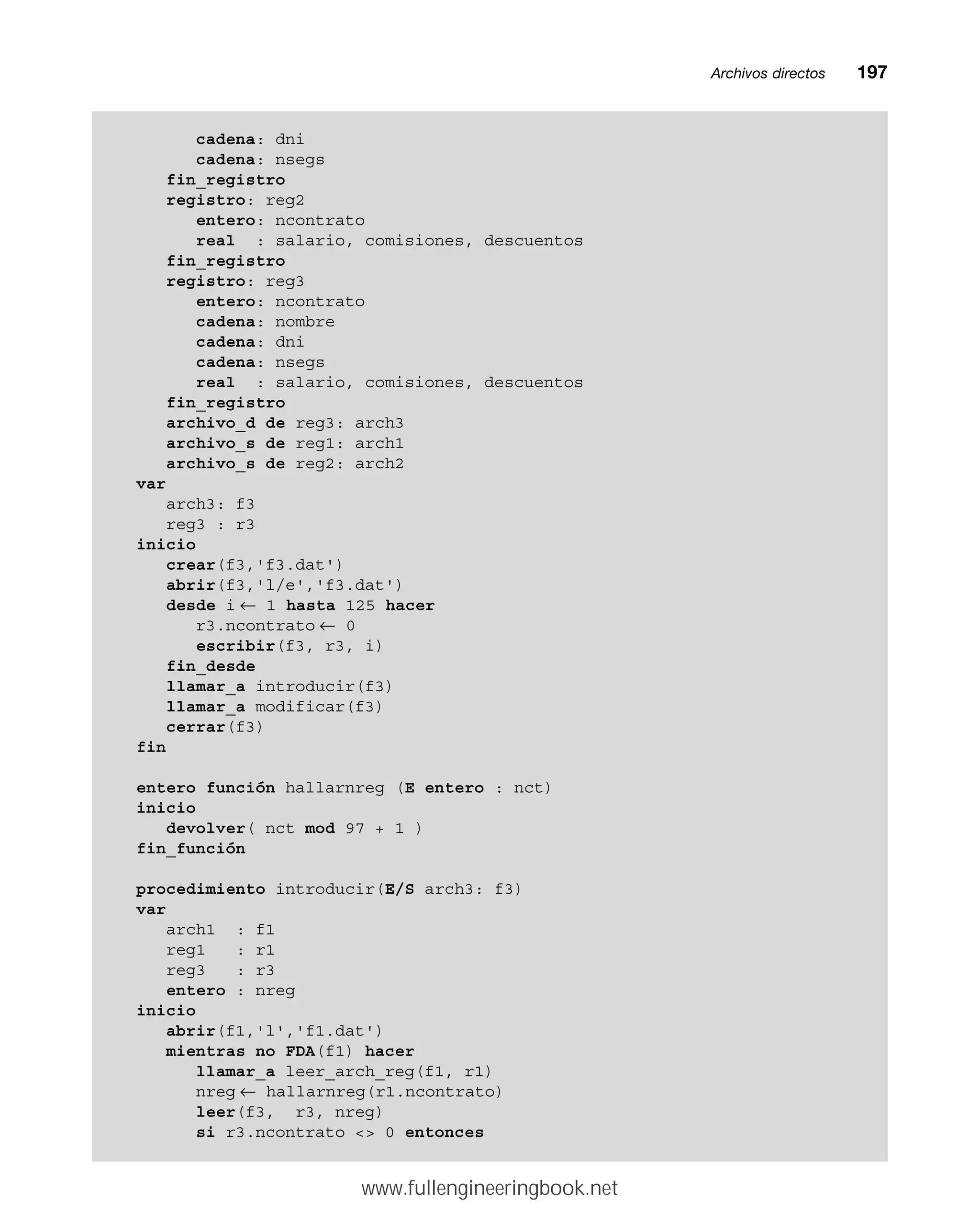 Archivos directosmm197
cadena: dni
cadena: nsegs
fin_registro
registro: reg2
entero: ncontrato
real : salario, comisiones, descuentos
fin_registro
registro: reg3
entero: ncontrato
cadena: nombre
cadena: dni
cadena: nsegs
real : salario, comisiones, descuentos
fin_registro
archivo_d de reg3: arch3
archivo_s de reg1: arch1
archivo_s de reg2: arch2
var
arch3: f3
reg3 : r3
inicio
crear(f3,'f3.dat')
abrir(f3,'l/e','f3.dat')
desde i ← 1 hasta 125 hacer
r3.ncontrato ← 0
escribir(f3, r3, i)
fin_desde
llamar_a introducir(f3)
llamar_a modificar(f3)
cerrar(f3)
fin
entero función hallarnreg (E entero : nct)
inicio
devolver( nct mod 97 + 1 )
fin_función
procedimiento introducir(E/S arch3: f3)
var
arch1 : f1
reg1 : r1
reg3 : r3
entero : nreg
inicio
abrir(f1,'l','f1.dat')
mientras no FDA(f1) hacer
llamar_a leer_arch_reg(f1, r1)
nreg ← hallarnreg(r1.ncontrato)
leer(f3, r3, nreg)
si r3.ncontrato  0 entonces
www.fullengineeringbook.net
 