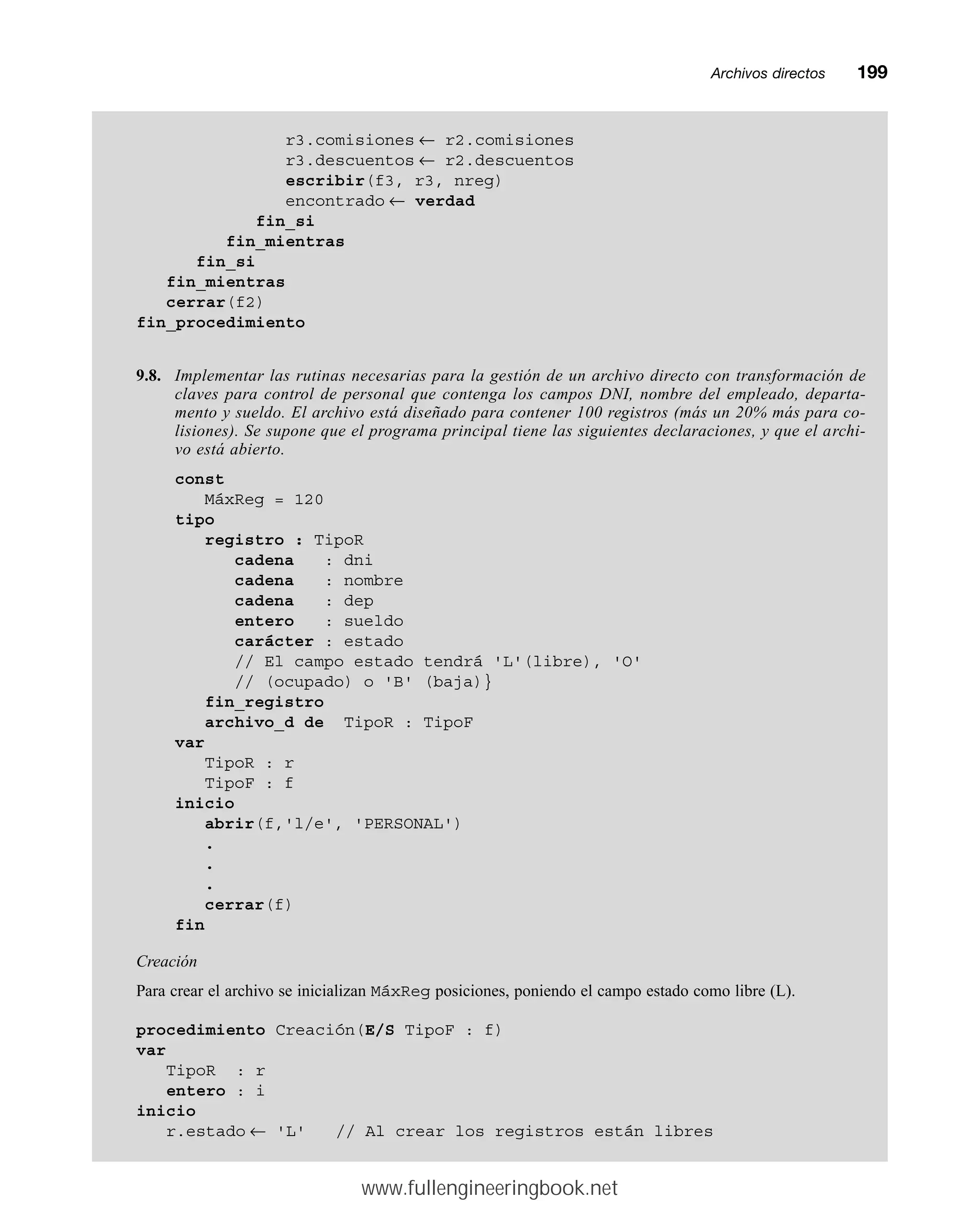 Archivos directosmm199
r3.comisiones ← r2.comisiones
r3.descuentos ← r2.descuentos
escribir(f3, r3, nreg)
encontrado ← verdad
fin_si
fin_mientras
fin_si
fin_mientras
cerrar(f2)
fin_procedimiento
9.8. Implementar las rutinas necesarias para la gestión de un archivo directo con transformación de
claves para control de personal que contenga los campos DNI, nombre del empleado, departa-
mento y sueldo. El archivo está diseñado para contener 100 registros (más un 20% más para co-
lisiones). Se supone que el programa principal tiene las siguientes declaraciones, y que el archi-
vo está abierto.
const
MáxReg = 120
tipo
registro : TipoR
cadena : dni
cadena : nombre
cadena : dep
entero : sueldo
carácter : estado
// El campo estado tendrá 'L'(libre), 'O'
// (ocupado) o 'B' (baja)}
fin_registro
archivo_d de TipoR : TipoF
var
TipoR : r
TipoF : f
inicio
abrir(f,'l/e', 'PERSONAL')
.
.
.
cerrar(f)
fin
Creación
Para crear el archivo se inicializan MáxReg posiciones, poniendo el campo estado como libre (L).
procedimiento Creación(E/S TipoF : f)
var
TipoR : r
entero : i
inicio
r.estado ← 'L' // Al crear los registros están libres
www.fullengineeringbook.net
 
