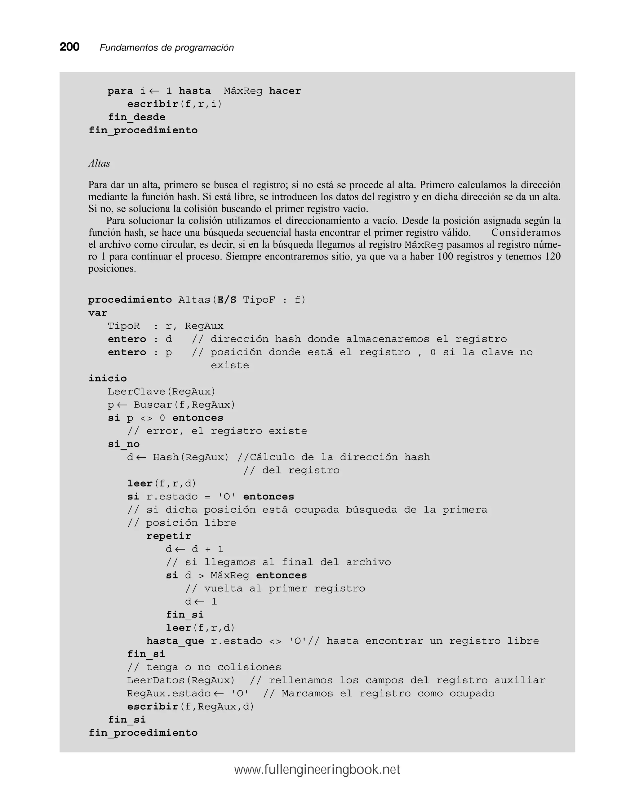 200mmFundamentos de programación
para i ← 1 hasta MáxReg hacer
escribir(f,r,i)
fin_desde
fin_procedimiento
Altas
Para dar un alta, primero se busca el registro; si no está se procede al alta. Primero calculamos la dirección
mediante la función hash. Si está libre, se introducen los datos del registro y en dicha dirección se da un alta.
Si no, se soluciona la colisión buscando el primer registro vacío.
Para solucionar la colisión utilizamos el direccionamiento a vacío. Desde la posición asignada según la
función hash, se hace una búsqueda secuencial hasta encontrar el primer registro válido. Consideramos
el archivo como circular, es decir, si en la búsqueda llegamos al registro MáxReg pasamos al registro núme-
ro 1 para continuar el proceso. Siempre encontraremos sitio, ya que va a haber 100 registros y tenemos 120
posiciones.
procedimiento Altas(E/S TipoF : f)
var
TipoR : r, RegAux
entero : d // dirección hash donde almacenaremos el registro
entero : p // posición donde está el registro , 0 si la clave no
existe
inicio
LeerClave(RegAux)
p ← Buscar(f,RegAux)
si p  0 entonces
// error, el registro existe
si_no
d ← Hash(RegAux) //Cálculo de la dirección hash
// del registro
leer(f,r,d)
si r.estado = 'O' entonces
// si dicha posición está ocupada búsqueda de la primera
// posición libre
repetir
d ← d + 1
// si llegamos al final del archivo
si d  MáxReg entonces
// vuelta al primer registro
d ← 1
fin_si
leer(f,r,d)
hasta_que r.estado  'O'// hasta encontrar un registro libre
fin_si
// tenga o no colisiones
LeerDatos(RegAux) // rellenamos los campos del registro auxiliar
RegAux.estado ← 'O' // Marcamos el registro como ocupado
escribir(f,RegAux,d)
fin_si
fin_procedimiento
www.fullengineeringbook.net
 