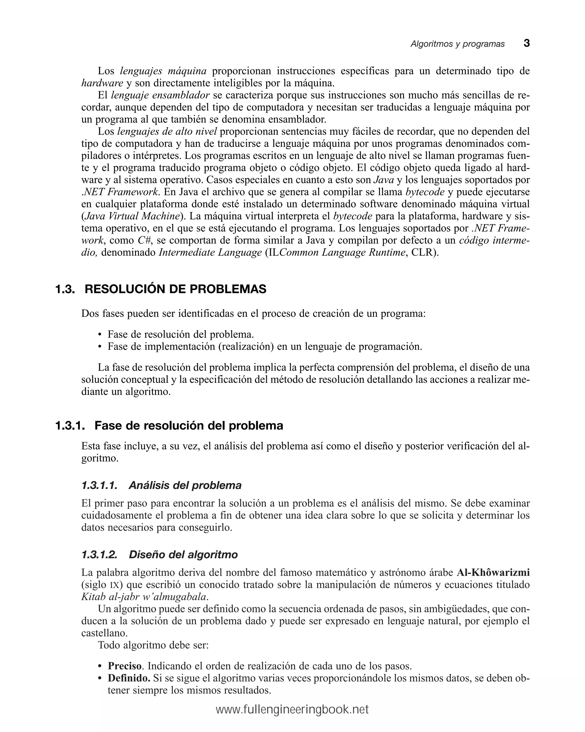 Los lenguajes máquina proporcionan instrucciones específicas para un determinado tipo de
hardware y son directamente inteligibles por la máquina.
El lenguaje ensamblador se caracteriza porque sus instrucciones son mucho más sencillas de re-
cordar, aunque dependen del tipo de computadora y necesitan ser traducidas a lenguaje máquina por
un programa al que también se denomina ensamblador.
Los lenguajes de alto nivel proporcionan sentencias muy fáciles de recordar, que no dependen del
tipo de computadora y han de traducirse a lenguaje máquina por unos programas denominados com-
piladores o intérpretes. Los programas escritos en un lenguaje de alto nivel se llaman programas fuen-
te y el programa traducido programa objeto o código objeto. El código objeto queda ligado al hard-
ware y al sistema operativo. Casos especiales en cuanto a esto son Java y los lenguajes soportados por
.NET Framework. En Java el archivo que se genera al compilar se llama bytecode y puede ejecutarse
en cualquier plataforma donde esté instalado un determinado software denominado máquina virtual
(Java Virtual Machine). La máquina virtual interpreta el bytecode para la plataforma, hardware y sis-
tema operativo, en el que se está ejecutando el programa. Los lenguajes soportados por .NET Frame-
work, como C#, se comportan de forma similar a Java y compilan por defecto a un código interme-
dio, denominado Intermediate Language (ILCommon Language Runtime, CLR).
1.3. RESOLUCIÓN DE PROBLEMAS
Dos fases pueden ser identificadas en el proceso de creación de un programa:
• Fase de resolución del problema.
• Fase de implementación (realización) en un lenguaje de programación.
La fase de resolución del problema implica la perfecta comprensión del problema, el diseño de una
solución conceptual y la especificación del método de resolución detallando las acciones a realizar me-
diante un algoritmo.
1.3.1. Fase de resolución del problema
Esta fase incluye, a su vez, el análisis del problema así como el diseño y posterior verificación del al-
goritmo.
1.3.1.1. Análisis del problema
El primer paso para encontrar la solución a un problema es el análisis del mismo. Se debe examinar
cuidadosamente el problema a fin de obtener una idea clara sobre lo que se solicita y determinar los
datos necesarios para conseguirlo.
1.3.1.2. Diseño del algoritmo
La palabra algoritmo deriva del nombre del famoso matemático y astrónomo árabe Al-Khôwarizmi
(siglo IX) que escribió un conocido tratado sobre la manipulación de números y ecuaciones titulado
Kitab al-jabr w’almugabala.
Un algoritmo puede ser definido como la secuencia ordenada de pasos, sin ambigüedades, que con-
ducen a la solución de un problema dado y puede ser expresado en lenguaje natural, por ejemplo el
castellano.
Todo algoritmo debe ser:
• Preciso. Indicando el orden de realización de cada uno de los pasos.
• Definido. Si se sigue el algoritmo varias veces proporcionándole los mismos datos, se deben ob-
tener siempre los mismos resultados.
Algoritmos y programasmm3
www.fullengineeringbook.net
 
