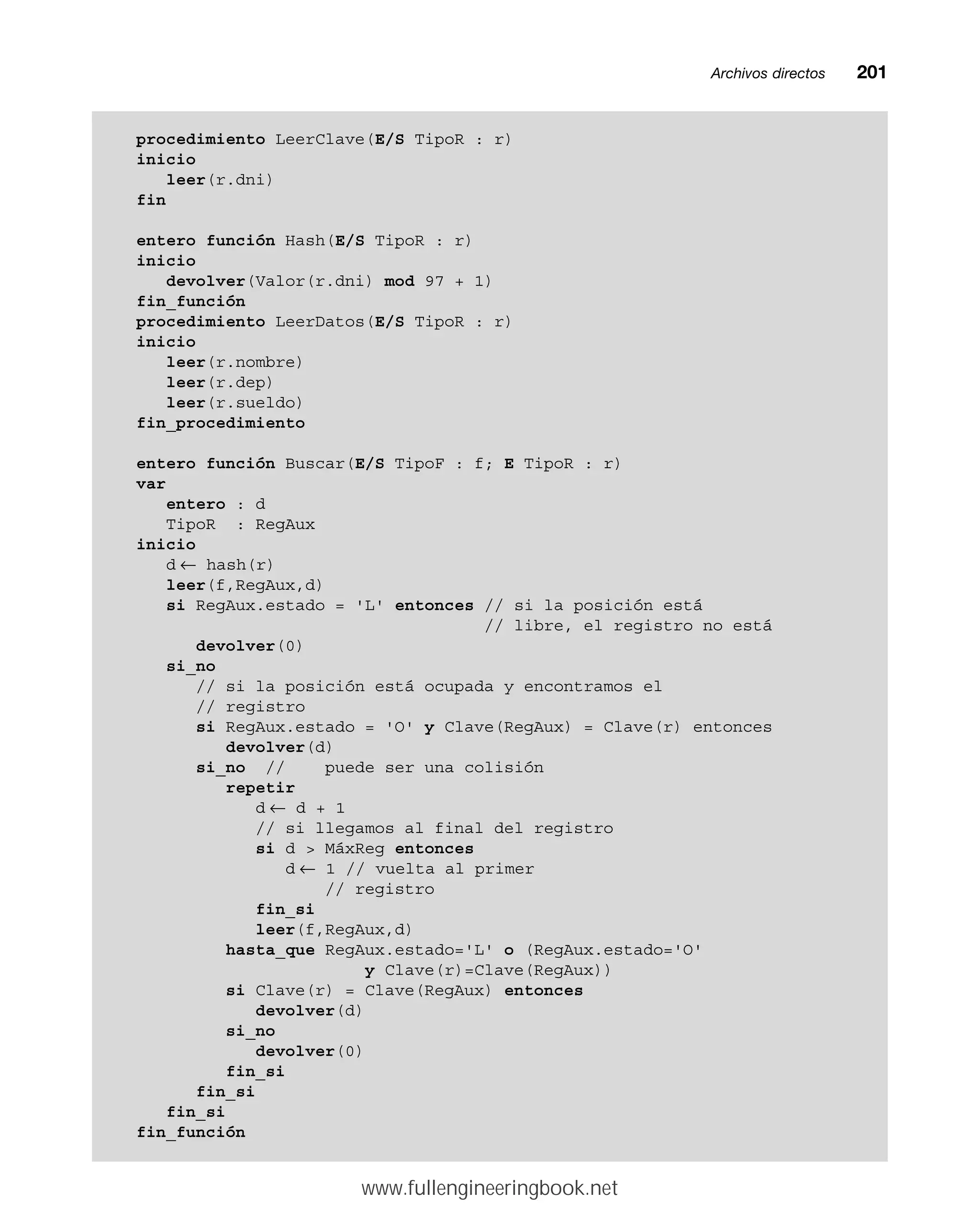 Archivos directosmm201
procedimiento LeerClave(E/S TipoR : r)
inicio
leer(r.dni)
fin
entero función Hash(E/S TipoR : r)
inicio
devolver(Valor(r.dni) mod 97 + 1)
fin_función
procedimiento LeerDatos(E/S TipoR : r)
inicio
leer(r.nombre)
leer(r.dep)
leer(r.sueldo)
fin_procedimiento
entero función Buscar(E/S TipoF : f; E TipoR : r)
var
entero : d
TipoR : RegAux
inicio
d ← hash(r)
leer(f,RegAux,d)
si RegAux.estado = 'L' entonces // si la posición está
// libre, el registro no está
devolver(0)
si_no
// si la posición está ocupada y encontramos el
// registro
si RegAux.estado = 'O' y Clave(RegAux) = Clave(r) entonces
devolver(d)
si_no // puede ser una colisión
repetir
d ← d + 1
// si llegamos al final del registro
si d  MáxReg entonces
d ← 1 // vuelta al primer
// registro
fin_si
leer(f,RegAux,d)
hasta_que RegAux.estado='L' o (RegAux.estado='O'
y Clave(r)=Clave(RegAux))
si Clave(r) = Clave(RegAux) entonces
devolver(d)
si_no
devolver(0)
fin_si
fin_si
fin_si
fin_función
www.fullengineeringbook.net
 