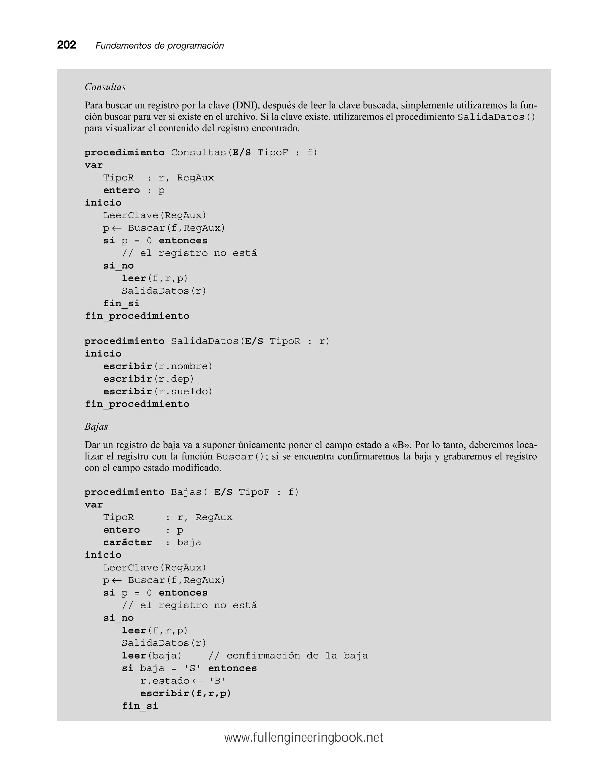 202mmFundamentos de programación
Consultas
Para buscar un registro por la clave (DNI), después de leer la clave buscada, simplemente utilizaremos la fun-
ción buscar para ver si existe en el archivo. Si la clave existe, utilizaremos el procedimiento SalidaDatos()
para visualizar el contenido del registro encontrado.
procedimiento Consultas(E/S TipoF : f)
var
TipoR : r, RegAux
entero : p
inicio
LeerClave(RegAux)
p ← Buscar(f,RegAux)
si p = 0 entonces
// el registro no está
si_no
leer(f,r,p)
SalidaDatos(r)
fin_si
fin_procedimiento
procedimiento SalidaDatos(E/S TipoR : r)
inicio
escribir(r.nombre)
escribir(r.dep)
escribir(r.sueldo)
fin_procedimiento
Bajas
Dar un registro de baja va a suponer únicamente poner el campo estado a «B». Por lo tanto, deberemos loca-
lizar el registro con la función Buscar(); si se encuentra confirmaremos la baja y grabaremos el registro
con el campo estado modificado.
procedimiento Bajas( E/S TipoF : f)
var
TipoR : r, RegAux
entero : p
carácter : baja
inicio
LeerClave(RegAux)
p ← Buscar(f,RegAux)
si p = 0 entonces
// el registro no está
si_no
leer(f,r,p)
SalidaDatos(r)
leer(baja) // confirmación de la baja
si baja = 'S' entonces
r.estado ← 'B'
escribir(f,r,p)
fin_si
www.fullengineeringbook.net
 