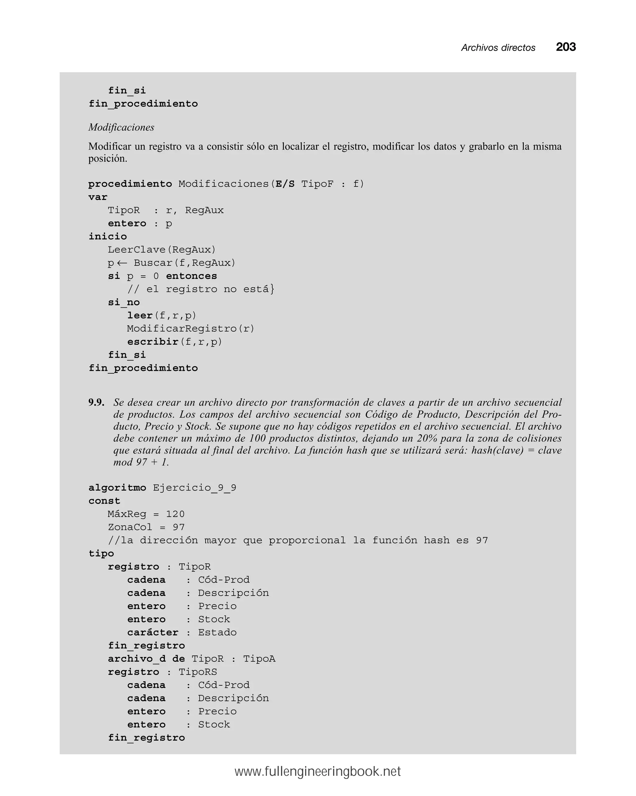 Archivos directosmm203
fin_si
fin_procedimiento
Modificaciones
Modificar un registro va a consistir sólo en localizar el registro, modificar los datos y grabarlo en la misma
posición.
procedimiento Modificaciones(E/S TipoF : f)
var
TipoR : r, RegAux
entero : p
inicio
LeerClave(RegAux)
p ← Buscar(f,RegAux)
si p = 0 entonces
// el registro no está}
si_no
leer(f,r,p)
ModificarRegistro(r)
escribir(f,r,p)
fin_si
fin_procedimiento
9.9. Se desea crear un archivo directo por transformación de claves a partir de un archivo secuencial
de productos. Los campos del archivo secuencial son Código de Producto, Descripción del Pro-
ducto, Precio y Stock. Se supone que no hay códigos repetidos en el archivo secuencial. El archivo
debe contener un máximo de 100 productos distintos, dejando un 20% para la zona de colisiones
que estará situada al final del archivo. La función hash que se utilizará será: hash(clave) = clave
mod 97 + 1.
algoritmo Ejercicio_9_9
const
MáxReg = 120
ZonaCol = 97
//la dirección mayor que proporcional la función hash es 97
tipo
registro : TipoR
cadena : Cód-Prod
cadena : Descripción
entero : Precio
entero : Stock
carácter : Estado
fin_registro
archivo_d de TipoR : TipoA
registro : TipoRS
cadena : Cód-Prod
cadena : Descripción
entero : Precio
entero : Stock
fin_registro
www.fullengineeringbook.net
 