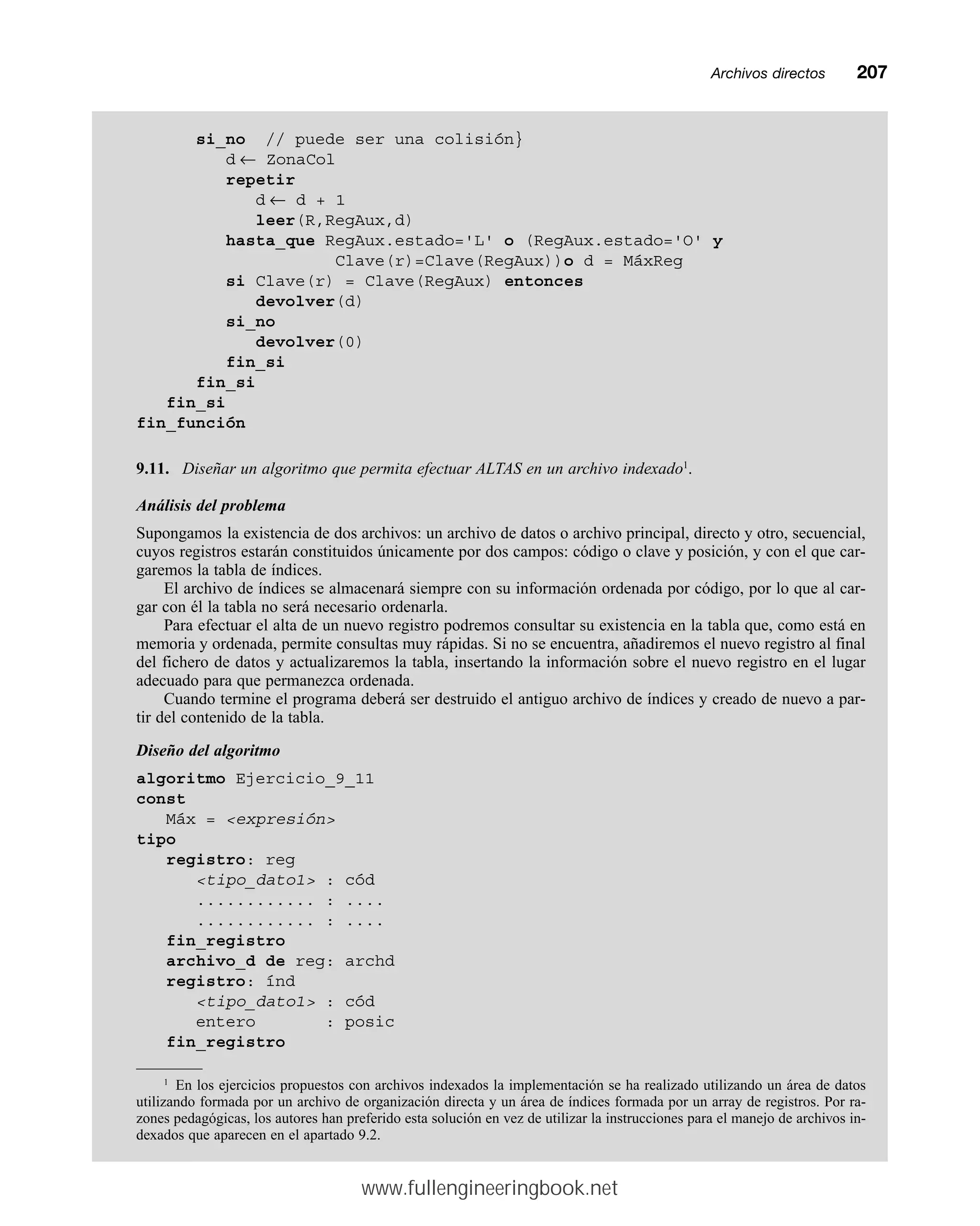 Archivos directosmm207
si_no // puede ser una colisión}
d ← ZonaCol
repetir
d ← d + 1
leer(R,RegAux,d)
hasta_que RegAux.estado='L' o (RegAux.estado='O' y
Clave(r)=Clave(RegAux))o d = MáxReg
si Clave(r) = Clave(RegAux) entonces
devolver(d)
si_no
devolver(0)
fin_si
fin_si
fin_si
fin_función
9.11. Diseñar un algoritmo que permita efectuar ALTAS en un archivo indexado1
.
Análisis del problema
Supongamos la existencia de dos archivos: un archivo de datos o archivo principal, directo y otro, secuencial,
cuyos registros estarán constituidos únicamente por dos campos: código o clave y posición, y con el que car-
garemos la tabla de índices.
El archivo de índices se almacenará siempre con su información ordenada por código, por lo que al car-
gar con él la tabla no será necesario ordenarla.
Para efectuar el alta de un nuevo registro podremos consultar su existencia en la tabla que, como está en
memoria y ordenada, permite consultas muy rápidas. Si no se encuentra, añadiremos el nuevo registro al final
del fichero de datos y actualizaremos la tabla, insertando la información sobre el nuevo registro en el lugar
adecuado para que permanezca ordenada.
Cuando termine el programa deberá ser destruido el antiguo archivo de índices y creado de nuevo a par-
tir del contenido de la tabla.
Diseño del algoritmo
algoritmo Ejercicio_9_11
const
Máx = expresión
tipo
registro: reg
tipo_dato1 : cód
............ : ....
............ : ....
fin_registro
archivo_d de reg: archd
registro: índ
tipo_dato1 : cód
entero : posic
fin_registro
1
En los ejercicios propuestos con archivos indexados la implementación se ha realizado utilizando un área de datos
utilizando formada por un archivo de organización directa y un área de índices formada por un array de registros. Por ra-
zones pedagógicas, los autores han preferido esta solución en vez de utilizar la instrucciones para el manejo de archivos in-
dexados que aparecen en el apartado 9.2.
www.fullengineeringbook.net
 