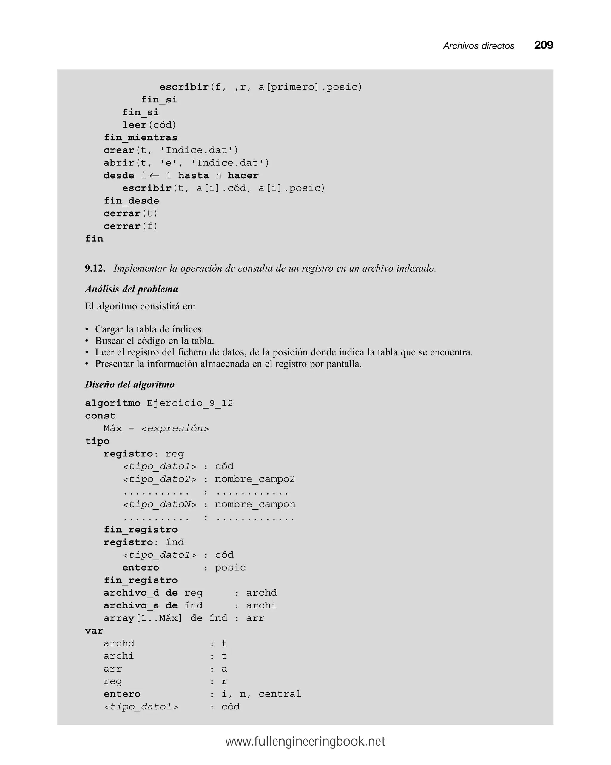 Archivos directosmm209
escribir(f, ,r, a[primero].posic)
fin_si
fin_si
leer(cód)
fin_mientras
crear(t, 'Indice.dat')
abrir(t, 'e', 'Indice.dat')
desde i ← 1 hasta n hacer
escribir(t, a[i].cód, a[i].posic)
fin_desde
cerrar(t)
cerrar(f)
fin
9.12. Implementar la operación de consulta de un registro en un archivo indexado.
Análisis del problema
El algoritmo consistirá en:
• Cargar la tabla de índices.
• Buscar el código en la tabla.
• Leer el registro del fichero de datos, de la posición donde indica la tabla que se encuentra.
• Presentar la información almacenada en el registro por pantalla.
Diseño del algoritmo
algoritmo Ejercicio_9_12
const
Máx = expresión
tipo
registro: reg
tipo_dato1 : cód
tipo_dato2 : nombre_campo2
........... : ............
tipo_datoN : nombre_campon
........... : .............
fin_registro
registro: índ
tipo_dato1 : cód
entero : posic
fin_registro
archivo_d de reg : archd
archivo_s de índ : archi
array[1..Máx] de índ : arr
var
archd : f
archi : t
arr : a
reg : r
entero : i, n, central
tipo_dato1 : cód
www.fullengineeringbook.net
 