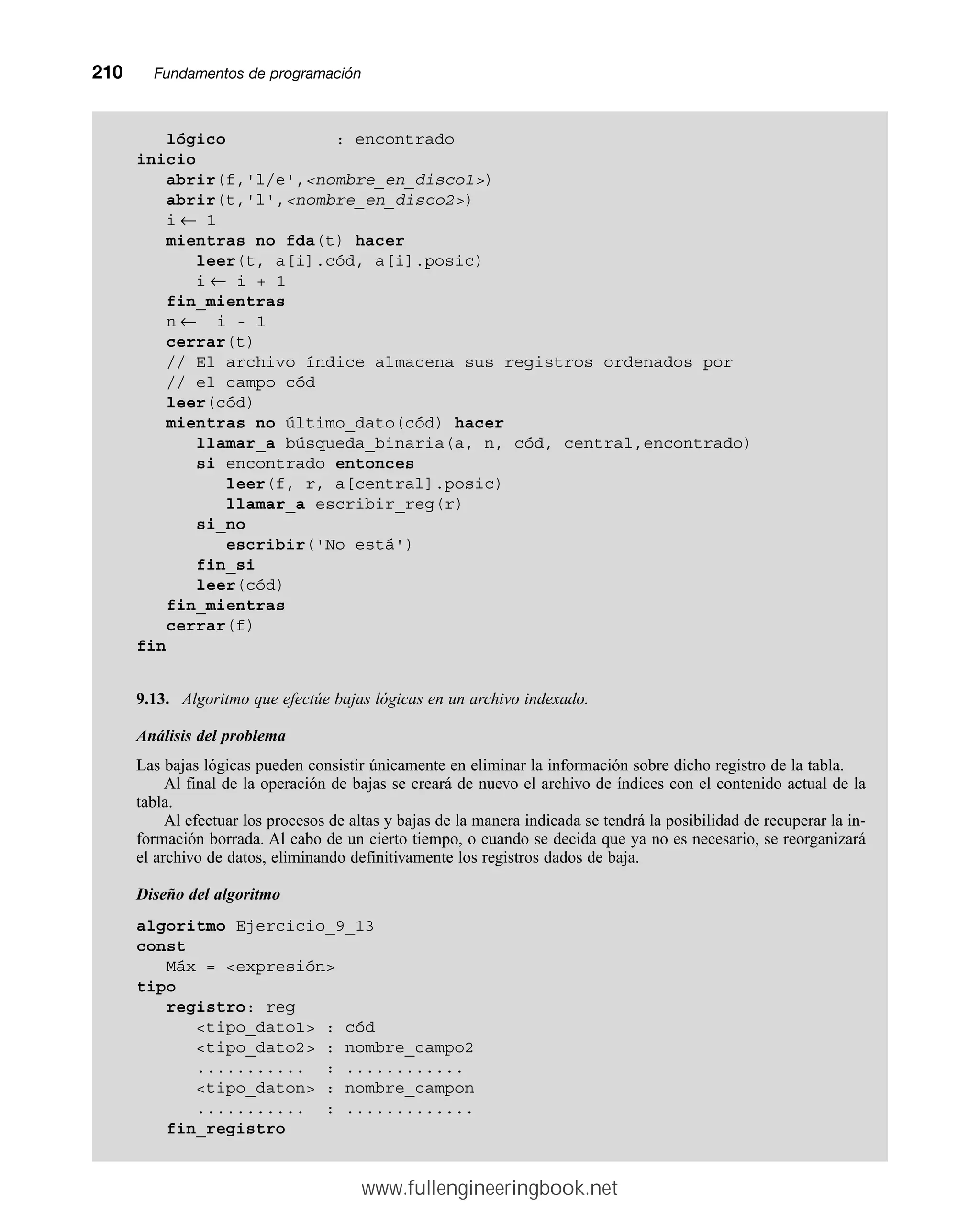 210mmFundamentos de programación
lógico : encontrado
inicio
abrir(f,'l/e',nombre_en_disco1)
abrir(t,'l',nombre_en_disco2)
i ← 1
mientras no fda(t) hacer
leer(t, a[i].cód, a[i].posic)
i ← i + 1
fin_mientras
n ← i - 1
cerrar(t)
// El archivo índice almacena sus registros ordenados por
// el campo cód
leer(cód)
mientras no último_dato(cód) hacer
llamar_a búsqueda_binaria(a, n, cód, central,encontrado)
si encontrado entonces
leer(f, r, a[central].posic)
llamar_a escribir_reg(r)
si_no
escribir('No está')
fin_si
leer(cód)
fin_mientras
cerrar(f)
fin
9.13. Algoritmo que efectúe bajas lógicas en un archivo indexado.
Análisis del problema
Las bajas lógicas pueden consistir únicamente en eliminar la información sobre dicho registro de la tabla.
Al final de la operación de bajas se creará de nuevo el archivo de índices con el contenido actual de la
tabla.
Al efectuar los procesos de altas y bajas de la manera indicada se tendrá la posibilidad de recuperar la in-
formación borrada. Al cabo de un cierto tiempo, o cuando se decida que ya no es necesario, se reorganizará
el archivo de datos, eliminando definitivamente los registros dados de baja.
Diseño del algoritmo
algoritmo Ejercicio_9_13
const
Máx = expresión
tipo
registro: reg
tipo_dato1 : cód
tipo_dato2 : nombre_campo2
........... : ............
tipo_daton : nombre_campon
........... : .............
fin_registro
www.fullengineeringbook.net
 