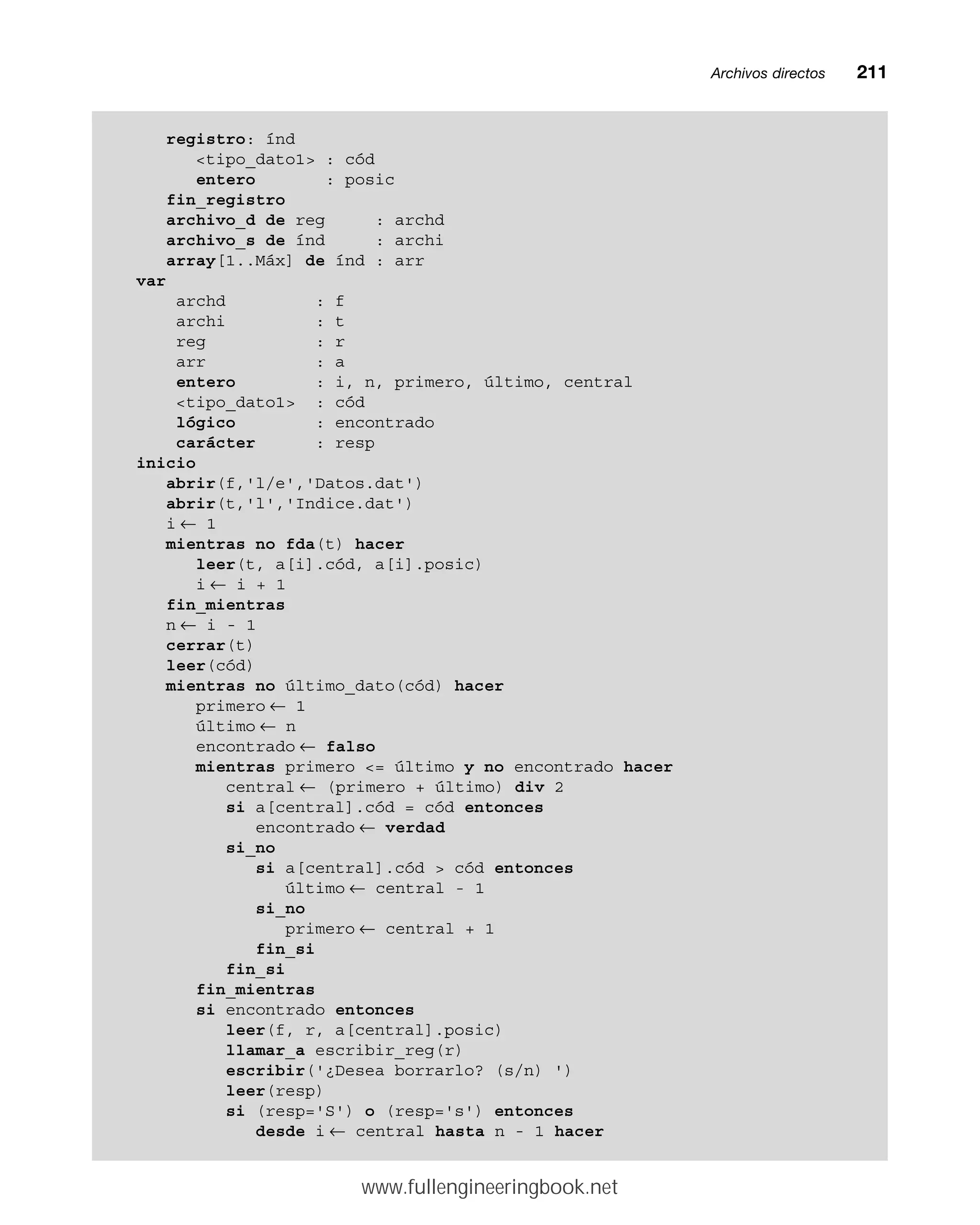 Archivos directosmm211
registro: índ
tipo_dato1 : cód
entero : posic
fin_registro
archivo_d de reg : archd
archivo_s de índ : archi
array[1..Máx] de índ : arr
var
archd : f
archi : t
reg : r
arr : a
entero : i, n, primero, último, central
tipo_dato1 : cód
lógico : encontrado
carácter : resp
inicio
abrir(f,'l/e','Datos.dat')
abrir(t,'l','Indice.dat')
i ← 1
mientras no fda(t) hacer
leer(t, a[i].cód, a[i].posic)
i ← i + 1
fin_mientras
n ← i - 1
cerrar(t)
leer(cód)
mientras no último_dato(cód) hacer
primero ← 1
último ← n
encontrado ← falso
mientras primero = último y no encontrado hacer
central ← (primero + último) div 2
si a[central].cód = cód entonces
encontrado ← verdad
si_no
si a[central].cód  cód entonces
último ← central - 1
si_no
primero ← central + 1
fin_si
fin_si
fin_mientras
si encontrado entonces
leer(f, r, a[central].posic)
llamar_a escribir_reg(r)
escribir('¿Desea borrarlo? (s/n) ')
leer(resp)
si (resp='S') o (resp='s') entonces
desde i ← central hasta n - 1 hacer
www.fullengineeringbook.net
 