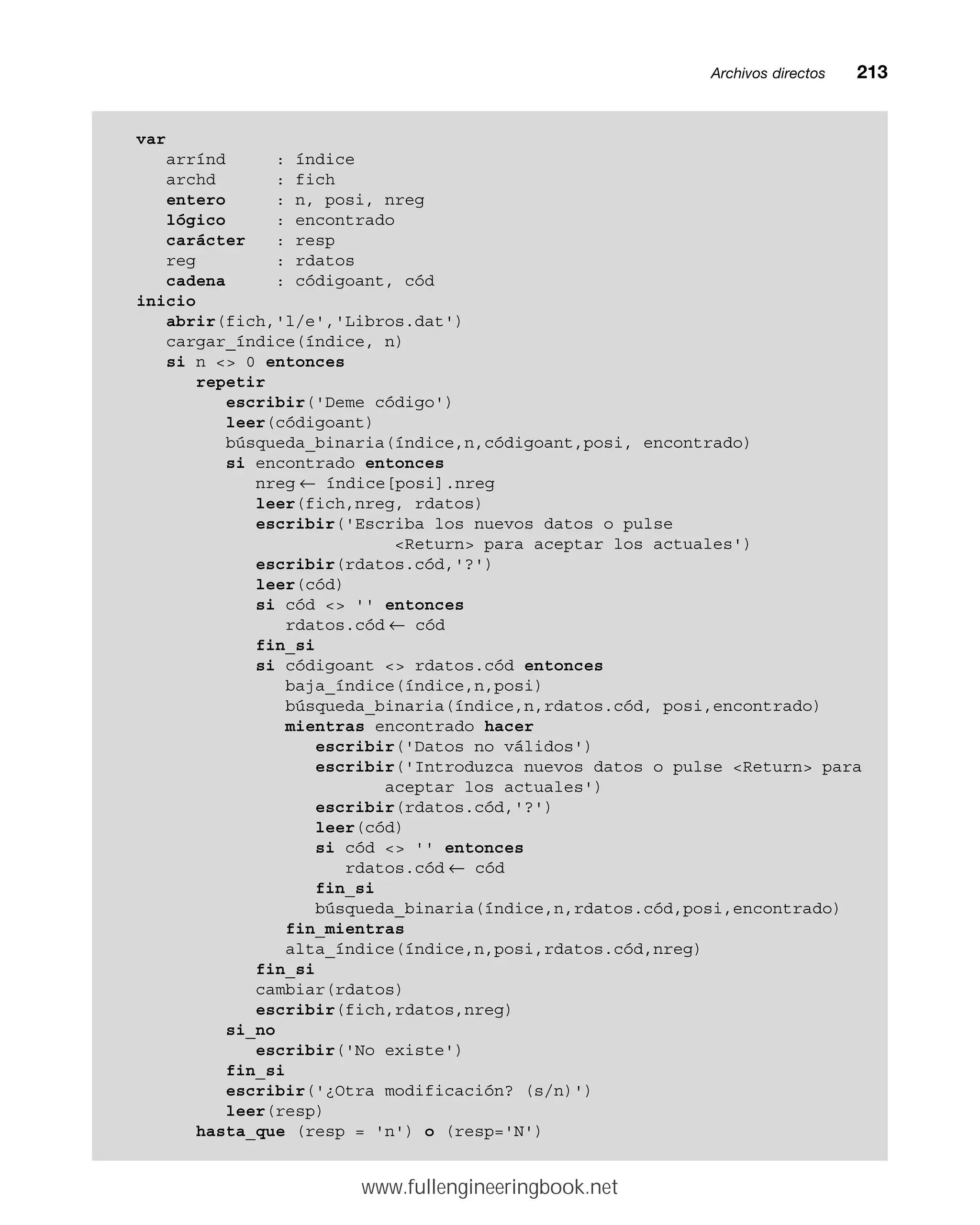 Archivos directosmm213
var
arrínd : índice
archd : fich
entero : n, posi, nreg
lógico : encontrado
carácter : resp
reg : rdatos
cadena : códigoant, cód
inicio
abrir(fich,'l/e','Libros.dat')
cargar_índice(índice, n)
si n  0 entonces
repetir
escribir('Deme código')
leer(códigoant)
búsqueda_binaria(índice,n,códigoant,posi, encontrado)
si encontrado entonces
nreg ← índice[posi].nreg
leer(fich,nreg, rdatos)
escribir('Escriba los nuevos datos o pulse
Return para aceptar los actuales')
escribir(rdatos.cód,'?')
leer(cód)
si cód  '' entonces
rdatos.cód ← cód
fin_si
si códigoant  rdatos.cód entonces
baja_índice(índice,n,posi)
búsqueda_binaria(índice,n,rdatos.cód, posi,encontrado)
mientras encontrado hacer
escribir('Datos no válidos')
escribir('Introduzca nuevos datos o pulse Return para
aceptar los actuales')
escribir(rdatos.cód,'?')
leer(cód)
si cód  '' entonces
rdatos.cód ← cód
fin_si
búsqueda_binaria(índice,n,rdatos.cód,posi,encontrado)
fin_mientras
alta_índice(índice,n,posi,rdatos.cód,nreg)
fin_si
cambiar(rdatos)
escribir(fich,rdatos,nreg)
si_no
escribir('No existe')
fin_si
escribir('¿Otra modificación? (s/n)')
leer(resp)
hasta_que (resp = 'n') o (resp='N')
www.fullengineeringbook.net
 