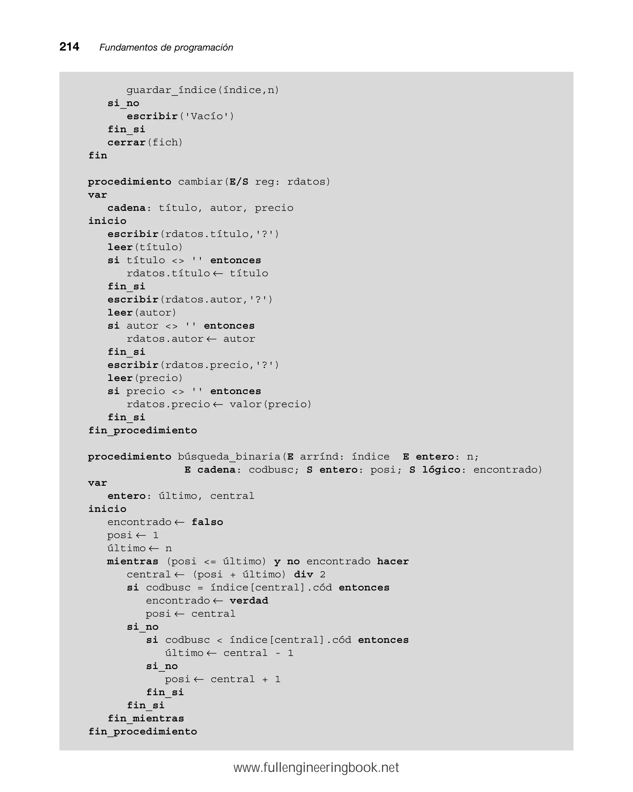 214mmFundamentos de programación
guardar_índice(índice,n)
si_no
escribir('Vacío')
fin_si
cerrar(fich)
fin
procedimiento cambiar(E/S reg: rdatos)
var
cadena: título, autor, precio
inicio
escribir(rdatos.título,'?')
leer(título)
si título  '' entonces
rdatos.título ← título
fin_si
escribir(rdatos.autor,'?')
leer(autor)
si autor  '' entonces
rdatos.autor ← autor
fin_si
escribir(rdatos.precio,'?')
leer(precio)
si precio  '' entonces
rdatos.precio ← valor(precio)
fin_si
fin_procedimiento
procedimiento búsqueda_binaria(E arrínd: índice E entero: n;
E cadena: codbusc; S entero: posi; S lógico: encontrado)
var
entero: último, central
inicio
encontrado ← falso
posi ← 1
último ← n
mientras (posi = último) y no encontrado hacer
central ← (posi + último) div 2
si codbusc = índice[central].cód entonces
encontrado ← verdad
posi ← central
si_no
si codbusc  índice[central].cód entonces
último ← central - 1
si_no
posi ← central + 1
fin_si
fin_si
fin_mientras
fin_procedimiento
www.fullengineeringbook.net
 