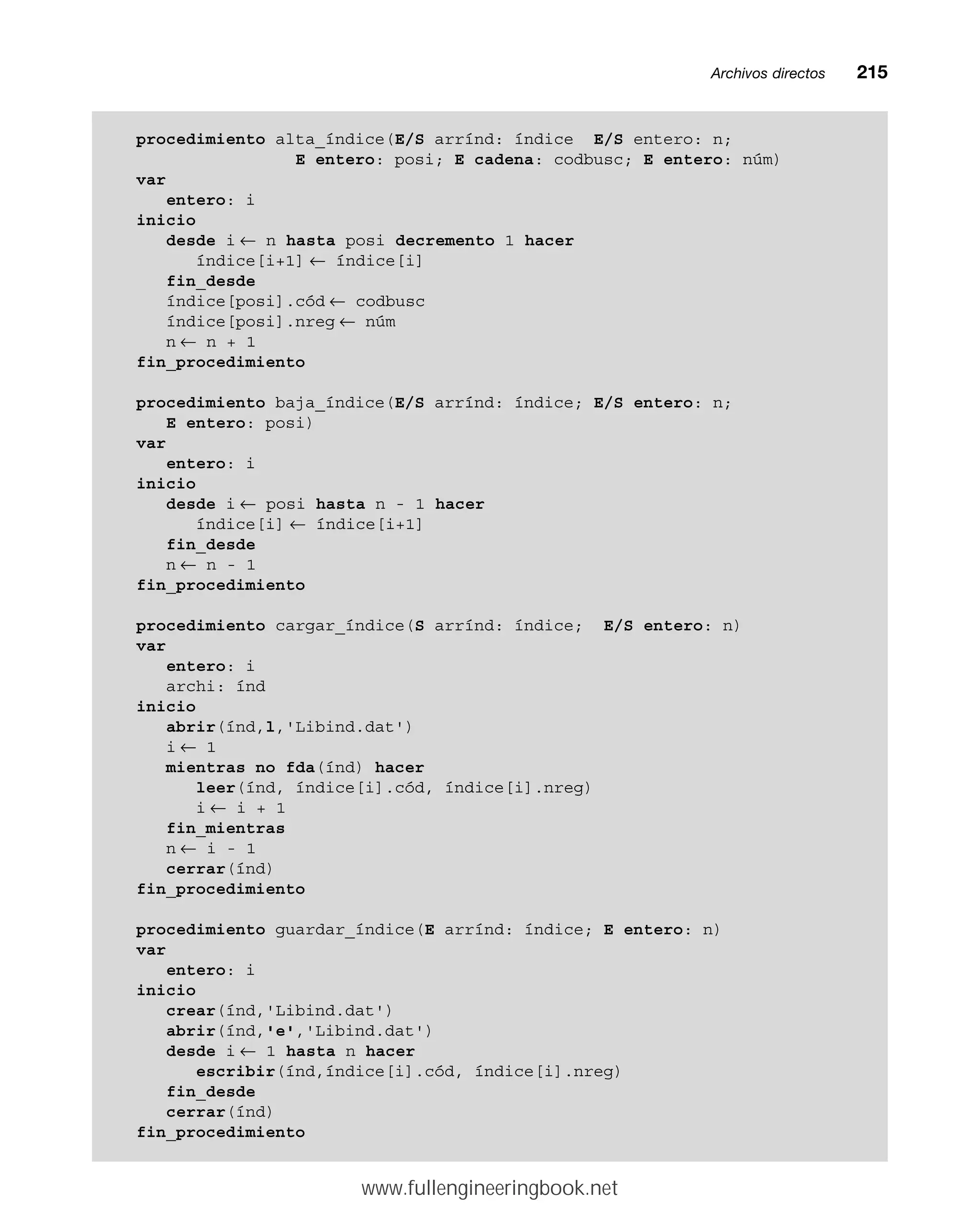 Archivos directosmm215
procedimiento alta_índice(E/S arrínd: índice E/S entero: n;
E entero: posi; E cadena: codbusc; E entero: núm)
var
entero: i
inicio
desde i ← n hasta posi decremento 1 hacer
índice[i+1] ← índice[i]
fin_desde
índice[posi].cód ← codbusc
índice[posi].nreg ← núm
n ← n + 1
fin_procedimiento
procedimiento baja_índice(E/S arrínd: índice; E/S entero: n;
E entero: posi)
var
entero: i
inicio
desde i ← posi hasta n - 1 hacer
índice[i] ← índice[i+1]
fin_desde
n ← n - 1
fin_procedimiento
procedimiento cargar_índice(S arrínd: índice; E/S entero: n)
var
entero: i
archi: índ
inicio
abrir(índ,l,'Libind.dat')
i ← 1
mientras no fda(índ) hacer
leer(índ, índice[i].cód, índice[i].nreg)
i ← i + 1
fin_mientras
n ← i - 1
cerrar(índ)
fin_procedimiento
procedimiento guardar_índice(E arrínd: índice; E entero: n)
var
entero: i
inicio
crear(índ,'Libind.dat')
abrir(índ,'e','Libind.dat')
desde i ← 1 hasta n hacer
escribir(índ,índice[i].cód, índice[i].nreg)
fin_desde
cerrar(índ)
fin_procedimiento
www.fullengineeringbook.net
 