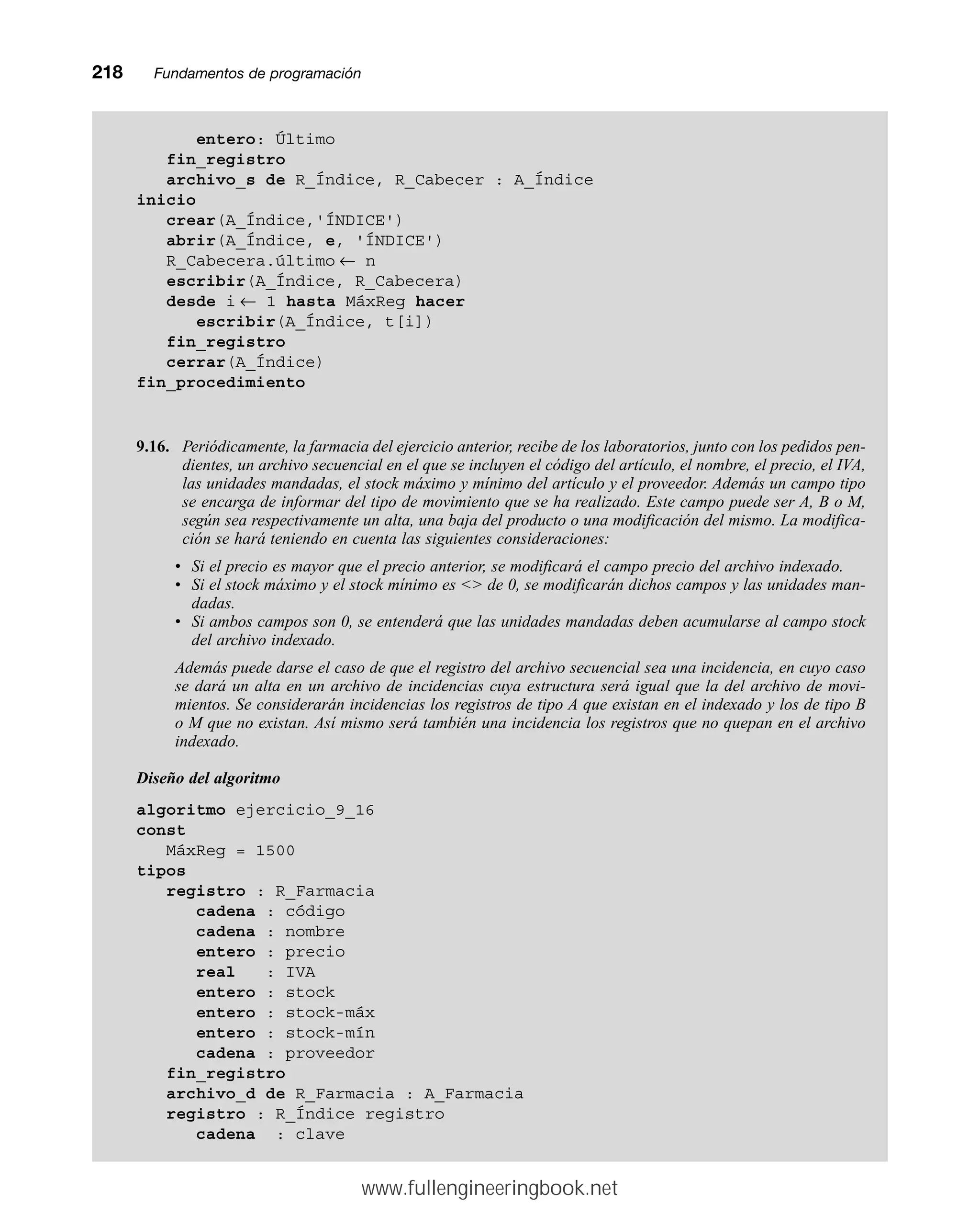 218mmFundamentos de programación
entero: Último
fin_registro
archivo_s de R_Índice, R_Cabecer : A_Índice
inicio
crear(A_Índice,'ÍNDICE')
abrir(A_Índice, e, 'ÍNDICE')
R_Cabecera.último ← n
escribir(A_Índice, R_Cabecera)
desde i ← 1 hasta MáxReg hacer
escribir(A_Índice, t[i])
fin_registro
cerrar(A_Índice)
fin_procedimiento
9.16. Periódicamente, la farmacia del ejercicio anterior, recibe de los laboratorios, junto con los pedidos pen-
dientes, un archivo secuencial en el que se incluyen el código del artículo, el nombre, el precio, el IVA,
las unidades mandadas, el stock máximo y mínimo del artículo y el proveedor. Además un campo tipo
se encarga de informar del tipo de movimiento que se ha realizado. Este campo puede ser A, B o M,
según sea respectivamente un alta, una baja del producto o una modificación del mismo. La modifica-
ción se hará teniendo en cuenta las siguientes consideraciones:
• Si el precio es mayor que el precio anterior, se modificará el campo precio del archivo indexado.
• Si el stock máximo y el stock mínimo es  de 0, se modificarán dichos campos y las unidades man-
dadas.
• Si ambos campos son 0, se entenderá que las unidades mandadas deben acumularse al campo stock
del archivo indexado.
Además puede darse el caso de que el registro del archivo secuencial sea una incidencia, en cuyo caso
se dará un alta en un archivo de incidencias cuya estructura será igual que la del archivo de movi-
mientos. Se considerarán incidencias los registros de tipo A que existan en el indexado y los de tipo B
o M que no existan. Así mismo será también una incidencia los registros que no quepan en el archivo
indexado.
Diseño del algoritmo
algoritmo ejercicio_9_16
const
MáxReg = 1500
tipos
registro : R_Farmacia
cadena : código
cadena : nombre
entero : precio
real : IVA
entero : stock
entero : stock-máx
entero : stock-mín
cadena : proveedor
fin_registro
archivo_d de R_Farmacia : A_Farmacia
registro : R_Índice registro
cadena : clave
www.fullengineeringbook.net
 