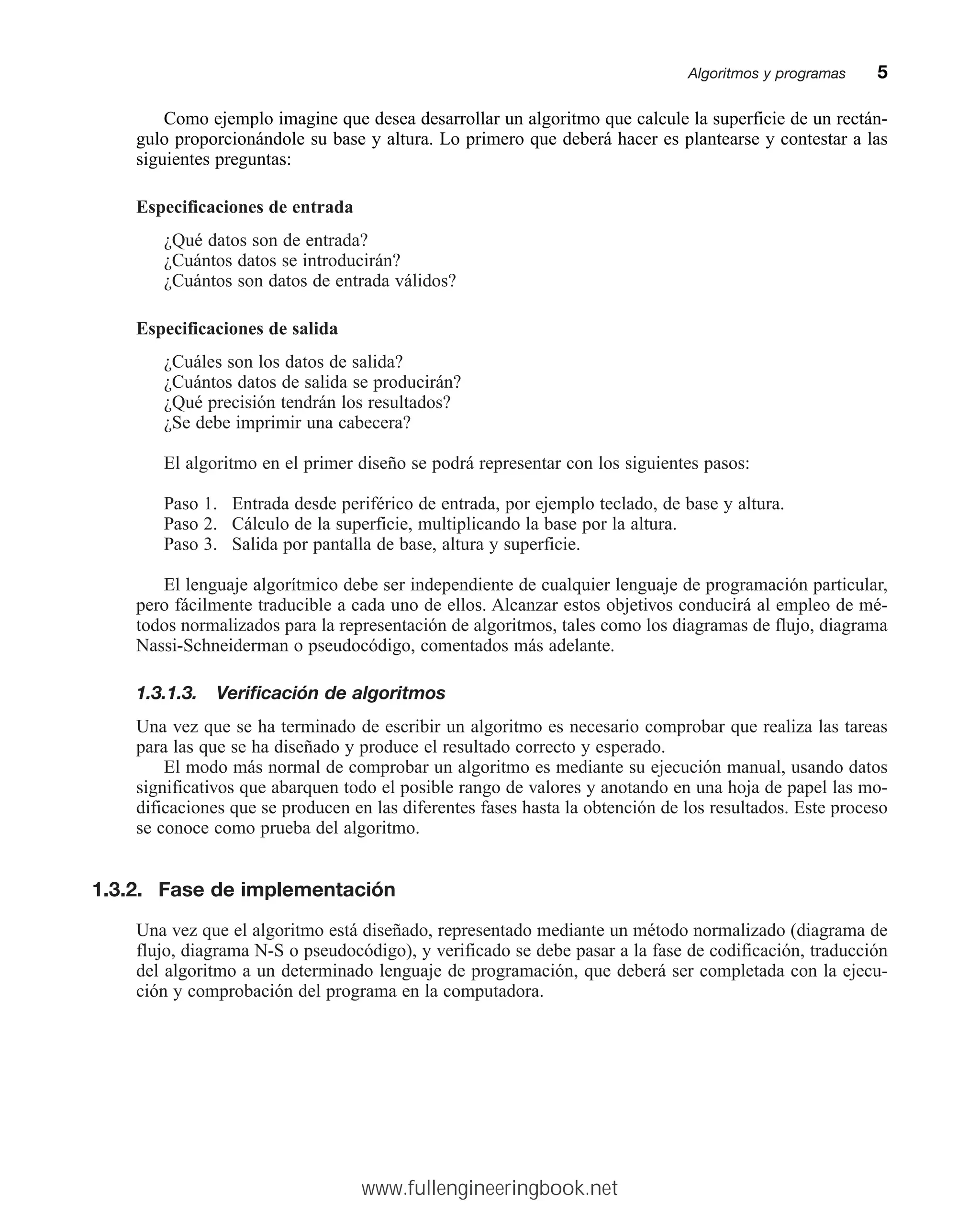 Como ejemplo imagine que desea desarrollar un algoritmo que calcule la superficie de un rectán-
gulo proporcionándole su base y altura. Lo primero que deberá hacer es plantearse y contestar a las
siguientes preguntas:
Especificaciones de entrada
¿Qué datos son de entrada?
¿Cuántos datos se introducirán?
¿Cuántos son datos de entrada válidos?
Especificaciones de salida
¿Cuáles son los datos de salida?
¿Cuántos datos de salida se producirán?
¿Qué precisión tendrán los resultados?
¿Se debe imprimir una cabecera?
El algoritmo en el primer diseño se podrá representar con los siguientes pasos:
Paso 1. Entrada desde periférico de entrada, por ejemplo teclado, de base y altura.
Paso 2. Cálculo de la superficie, multiplicando la base por la altura.
Paso 3. Salida por pantalla de base, altura y superficie.
El lenguaje algorítmico debe ser independiente de cualquier lenguaje de programación particular,
pero fácilmente traducible a cada uno de ellos. Alcanzar estos objetivos conducirá al empleo de mé-
todos normalizados para la representación de algoritmos, tales como los diagramas de flujo, diagrama
Nassi-Schneiderman o pseudocódigo, comentados más adelante.
1.3.1.3. Verificación de algoritmos
Una vez que se ha terminado de escribir un algoritmo es necesario comprobar que realiza las tareas
para las que se ha diseñado y produce el resultado correcto y esperado.
El modo más normal de comprobar un algoritmo es mediante su ejecución manual, usando datos
significativos que abarquen todo el posible rango de valores y anotando en una hoja de papel las mo-
dificaciones que se producen en las diferentes fases hasta la obtención de los resultados. Este proceso
se conoce como prueba del algoritmo.
1.3.2. Fase de implementación
Una vez que el algoritmo está diseñado, representado mediante un método normalizado (diagrama de
flujo, diagrama N-S o pseudocódigo), y verificado se debe pasar a la fase de codificación, traducción
del algoritmo a un determinado lenguaje de programación, que deberá ser completada con la ejecu-
ción y comprobación del programa en la computadora.
Algoritmos y programasmm5
www.fullengineeringbook.net
 