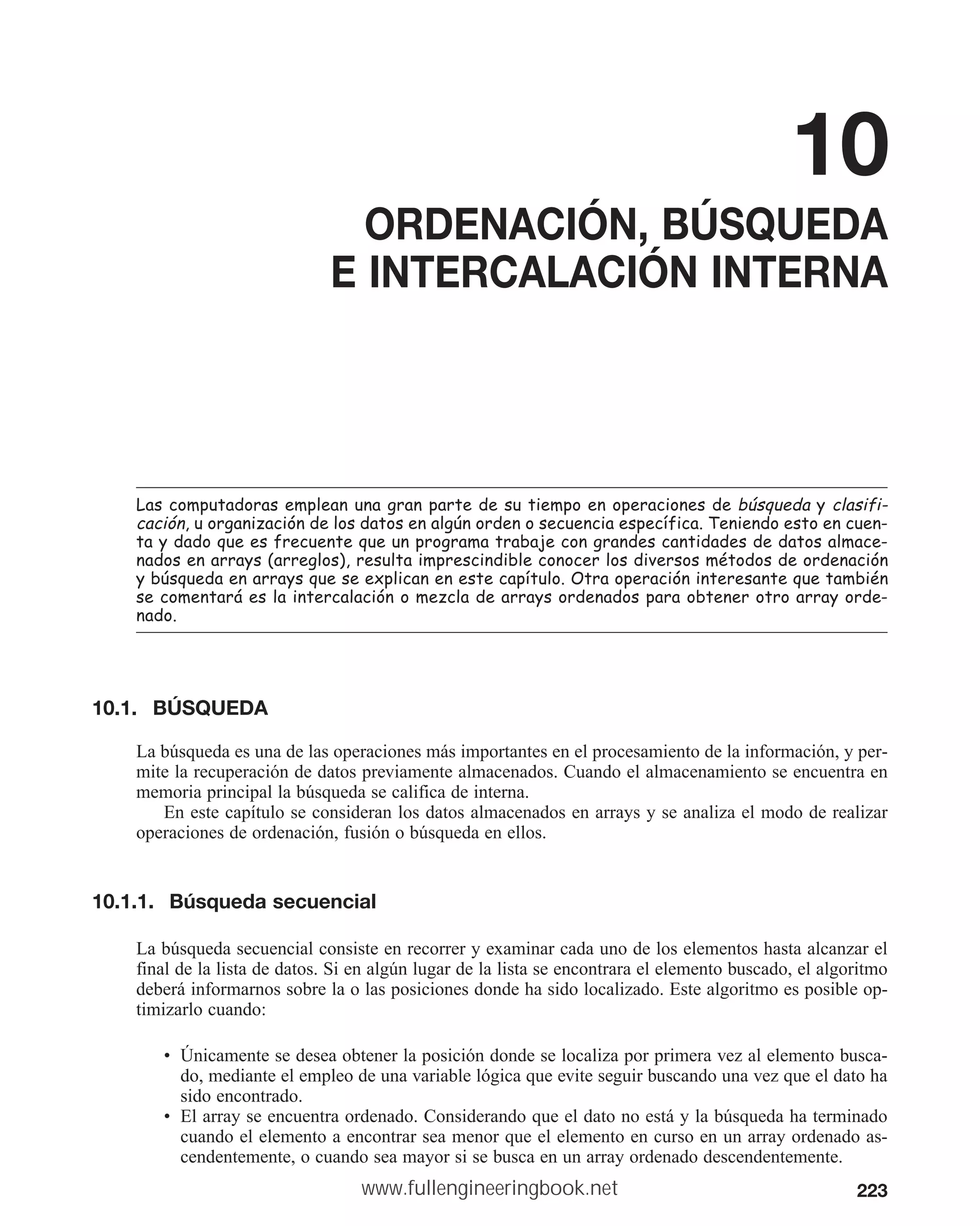 223
10
ORDENACIÓN, BÚSQUEDA
E INTERCALACIÓN INTERNA
/DVFRPSXWDGRUDVHPSOHDQXQDJUDQSDUWHGHVXWLHPSRHQRSHUDFLRQHVGHE~VTXHGD FODVLIL
FDFLyQXRUJDQL]DFLyQGHORVGDWRVHQDOJ~QRUGHQRVHFXHQFLDHVSHFtILFD7HQLHQGRHVWRHQFXHQ
WDGDGRTXHHVIUHFXHQWHTXHXQSURJUDPDWUDEDMHFRQJUDQGHVFDQWLGDGHVGHGDWRVDOPDFH
QDGRVHQDUUDV DUUHJORV UHVXOWDLPSUHVFLQGLEOHFRQRFHUORVGLYHUVRVPpWRGRVGHRUGHQDFLyQ
E~VTXHGDHQDUUDVTXHVHH[SOLFDQHQHVWHFDStWXOR2WUDRSHUDFLyQLQWHUHVDQWHTXHWDPELpQ
VHFRPHQWDUiHVODLQWHUFDODFLyQRPH]FODGHDUUDVRUGHQDGRVSDUDREWHQHURWURDUUDRUGH
QDGR
10.1. BÚSQUEDA
La búsqueda es una de las operaciones más importantes en el procesamiento de la información, y per-
mite la recuperación de datos previamente almacenados. Cuando el almacenamiento se encuentra en
memoria principal la búsqueda se califica de interna.
En este capítulo se consideran los datos almacenados en arrays y se analiza el modo de realizar
operaciones de ordenación, fusión o búsqueda en ellos.
10.1.1. Búsqueda secuencial
La búsqueda secuencial consiste en recorrer y examinar cada uno de los elementos hasta alcanzar el
final de la lista de datos. Si en algún lugar de la lista se encontrara el elemento buscado, el algoritmo
deberá informarnos sobre la o las posiciones donde ha sido localizado. Este algoritmo es posible op-
timizarlo cuando:
• Únicamente se desea obtener la posición donde se localiza por primera vez al elemento busca-
do, mediante el empleo de una variable lógica que evite seguir buscando una vez que el dato ha
sido encontrado.
• El array se encuentra ordenado. Considerando que el dato no está y la búsqueda ha terminado
cuando el elemento a encontrar sea menor que el elemento en curso en un array ordenado as-
cendentemente, o cuando sea mayor si se busca en un array ordenado descendentemente.
www.fullengineeringbook.net
 