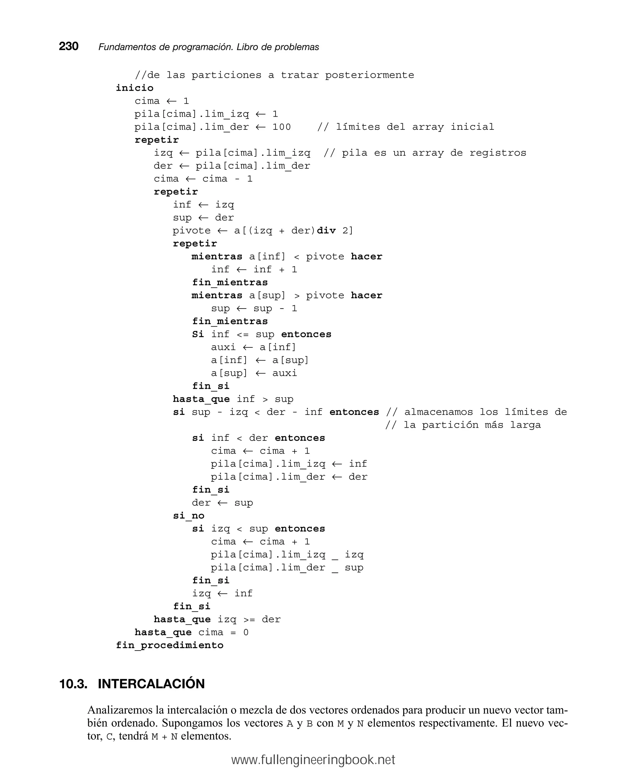 //de las particiones a tratar posteriormente
inicio
cima ← 1
pila[cima].lim_izq ← 1
pila[cima].lim_der ← 100 // límites del array inicial
repetir
izq ← pila[cima].lim_izq // pila es un array de registros
der ← pila[cima].lim_der
cima ← cima - 1
repetir
inf ← izq
sup ← der
pivote ← a[(izq + der)div 2]
repetir
mientras a[inf]  pivote hacer
inf ← inf + 1
fin_mientras
mientras a[sup]  pivote hacer
sup ← sup - 1
fin_mientras
Si inf = sup entonces
auxi ← a[inf]
a[inf] ← a[sup]
a[sup] ← auxi
fin_si
hasta_que inf  sup
si sup - izq  der - inf entonces // almacenamos los límites de
// la partición más larga
si inf  der entonces
cima ← cima + 1
pila[cima].lim_izq ← inf
pila[cima].lim_der ← der
fin_si
der ← sup
si_no
si izq  sup entonces
cima ← cima + 1
pila[cima].lim_izq _ izq
pila[cima].lim_der _ sup
fin_si
izq ← inf
fin_si
hasta_que izq = der
hasta_que cima = 0
fin_procedimiento
10.3. INTERCALACIÓN
Analizaremos la intercalación o mezcla de dos vectores ordenados para producir un nuevo vector tam-
bién ordenado. Supongamos los vectores A y B con M y N elementos respectivamente. El nuevo vec-
tor, C, tendrá M + N elementos.
230mmFundamentos de programación. Libro de problemas
www.fullengineeringbook.net
 