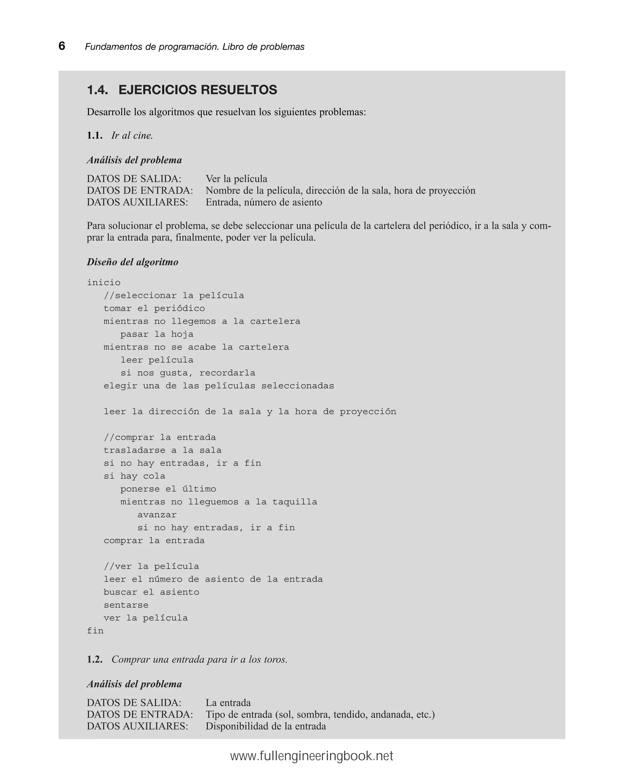 6mmFundamentos de programación. Libro de problemas
Desarrolle los algoritmos que resuelvan los siguientes problemas:
1.1. Ir al cine.
Análisis del problema
DATOS DE SALIDA: Ver la película
DATOS DE ENTRADA: Nombre de la película, dirección de la sala, hora de proyección
DATOS AUXILIARES: Entrada, número de asiento
Para solucionar el problema, se debe seleccionar una película de la cartelera del periódico, ir a la sala y com-
prar la entrada para, finalmente, poder ver la película.
Diseño del algoritmo
inicio
//seleccionar la película
tomar el periódico
mientras no llegemos a la cartelera
pasar la hoja
mientras no se acabe la cartelera
leer película
si nos gusta, recordarla
elegir una de las películas seleccionadas
leer la dirección de la sala y la hora de proyección
//comprar la entrada
trasladarse a la sala
si no hay entradas, ir a fin
si hay cola
ponerse el último
mientras no lleguemos a la taquilla
avanzar
si no hay entradas, ir a fin
comprar la entrada
//ver la película
leer el número de asiento de la entrada
buscar el asiento
sentarse
ver la película
fin
1.2. Comprar una entrada para ir a los toros.
Análisis del problema
DATOS DE SALIDA: La entrada
DATOS DE ENTRADA: Tipo de entrada (sol, sombra, tendido, andanada, etc.)
DATOS AUXILIARES: Disponibilidad de la entrada
1.4. EJERCICIOS RESUELTOS
www.fullengineeringbook.net
 