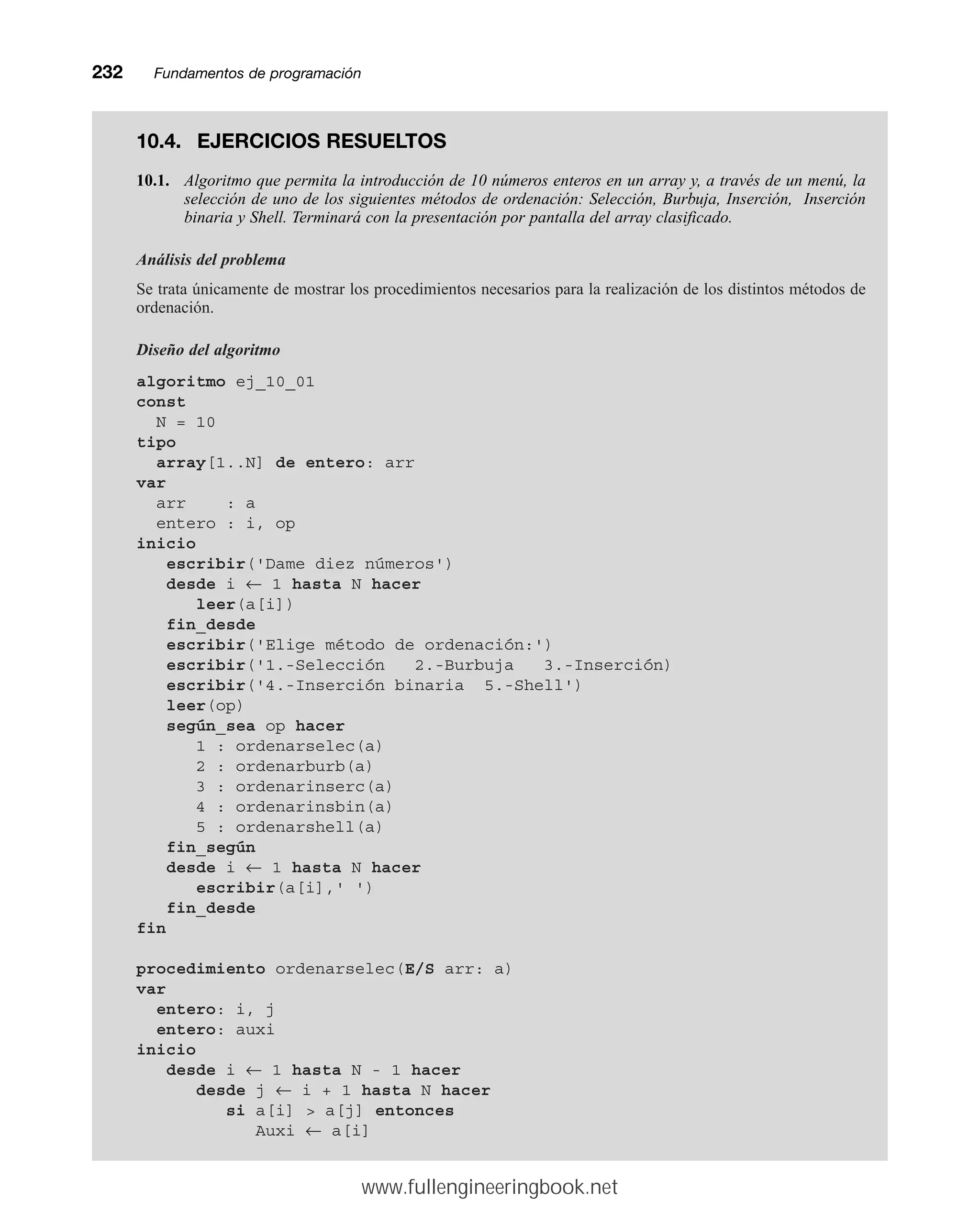 232mmFundamentos de programación
10.4. EJERCICIOS RESUELTOS
10.1. Algoritmo que permita la introducción de 10 números enteros en un array y, a través de un menú, la
selección de uno de los siguientes métodos de ordenación: Selección, Burbuja, Inserción, Inserción
binaria y Shell. Terminará con la presentación por pantalla del array clasificado.
Análisis del problema
Se trata únicamente de mostrar los procedimientos necesarios para la realización de los distintos métodos de
ordenación.
Diseño del algoritmo
algoritmo ej_10_01
const
N = 10
tipo
array[1..N] de entero: arr
var
arr : a
entero : i, op
inicio
escribir('Dame diez números')
desde i ← 1 hasta N hacer
leer(a[i])
fin_desde
escribir('Elige método de ordenación:')
escribir('1.-Selección 2.-Burbuja 3.-Inserción)
escribir('4.-Inserción binaria 5.-Shell')
leer(op)
según_sea op hacer
1 : ordenarselec(a)
2 : ordenarburb(a)
3 : ordenarinserc(a)
4 : ordenarinsbin(a)
5 : ordenarshell(a)
fin_según
desde i ← 1 hasta N hacer
escribir(a[i],' ')
fin_desde
fin
procedimiento ordenarselec(E/S arr: a)
var
entero: i, j
entero: auxi
inicio
desde i ← 1 hasta N - 1 hacer
desde j ← i + 1 hasta N hacer
si a[i]  a[j] entonces
Auxi ← a[i]
www.fullengineeringbook.net
 