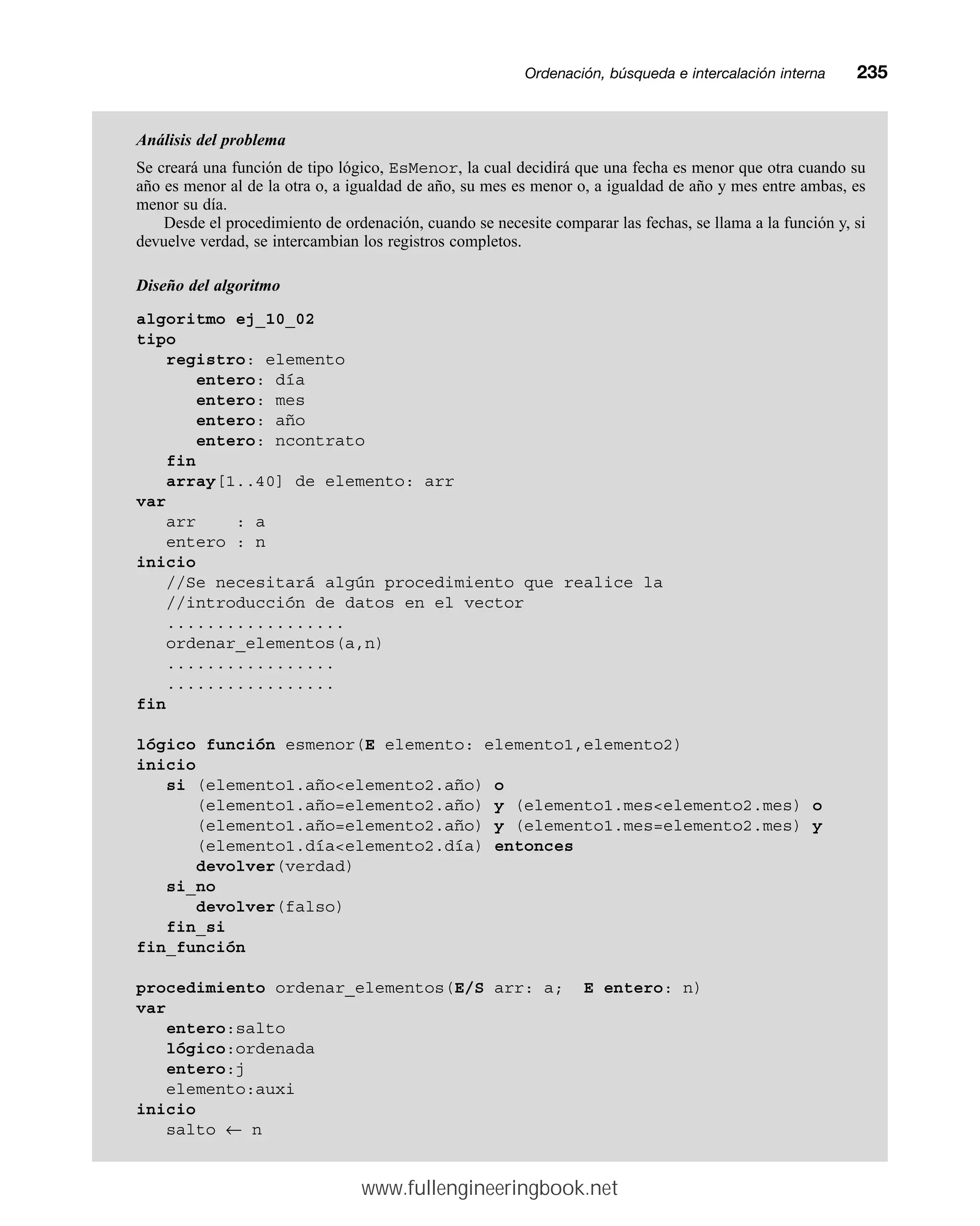 Ordenación, búsqueda e intercalación internamm235
Análisis del problema
Se creará una función de tipo lógico, EsMenor, la cual decidirá que una fecha es menor que otra cuando su
año es menor al de la otra o, a igualdad de año, su mes es menor o, a igualdad de año y mes entre ambas, es
menor su día.
Desde el procedimiento de ordenación, cuando se necesite comparar las fechas, se llama a la función y, si
devuelve verdad, se intercambian los registros completos.
Diseño del algoritmo
algoritmo ej_10_02
tipo
registro: elemento
entero: día
entero: mes
entero: año
entero: ncontrato
fin
array[1..40] de elemento: arr
var
arr : a
entero : n
inicio
//Se necesitará algún procedimiento que realice la
//introducción de datos en el vector
..................
ordenar_elementos(a,n)
.................
.................
fin
lógico función esmenor(E elemento: elemento1,elemento2)
inicio
si (elemento1.añoelemento2.año) o
(elemento1.año=elemento2.año) y (elemento1.meselemento2.mes) o
(elemento1.año=elemento2.año) y (elemento1.mes=elemento2.mes) y
(elemento1.díaelemento2.día) entonces
devolver(verdad)
si_no
devolver(falso)
fin_si
fin_función
procedimiento ordenar_elementos(E/S arr: a; E entero: n)
var
entero:salto
lógico:ordenada
entero:j
elemento:auxi
inicio
salto ← n
www.fullengineeringbook.net
 