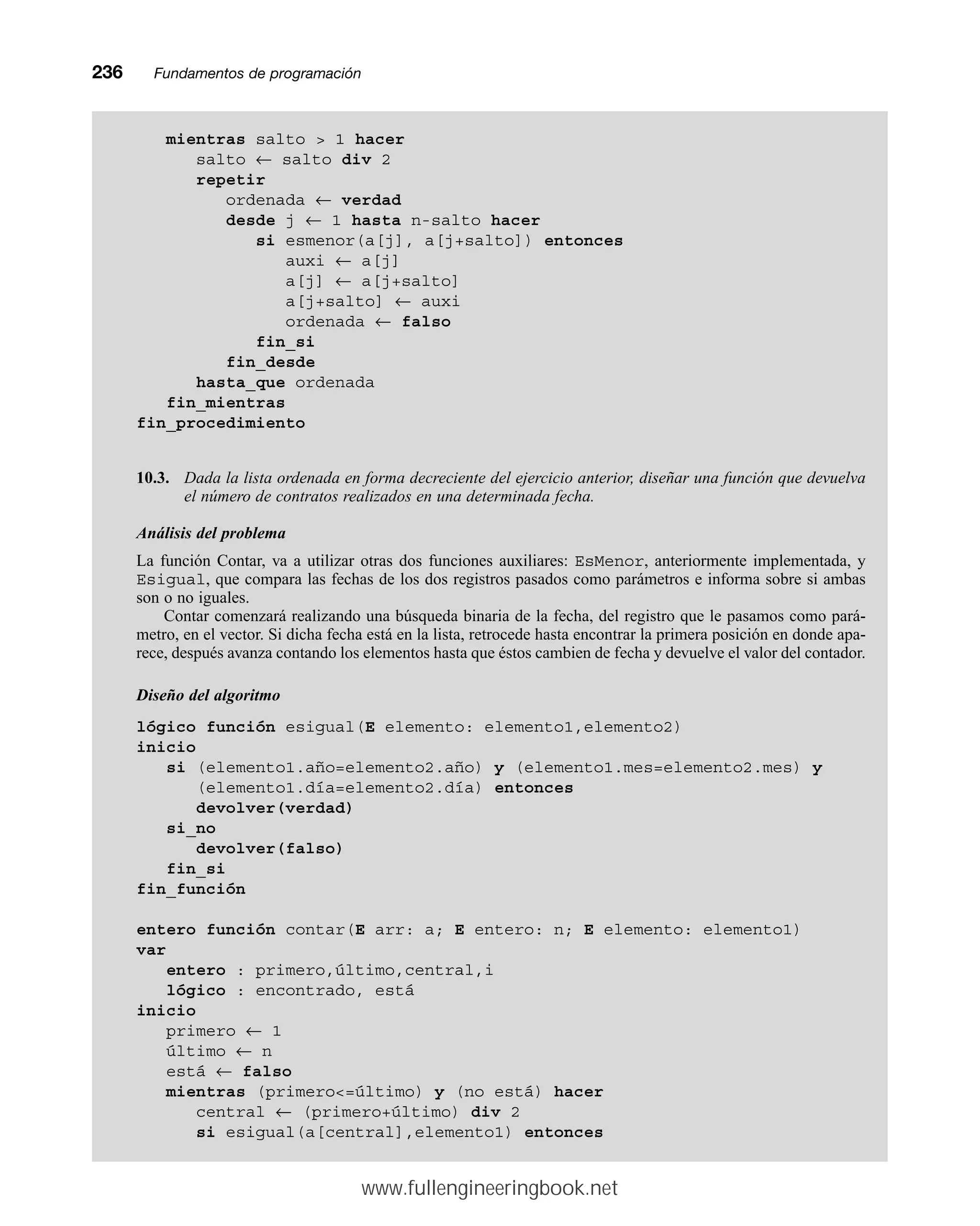 236mmFundamentos de programación
mientras salto  1 hacer
salto ← salto div 2
repetir
ordenada ← verdad
desde j ← 1 hasta n-salto hacer
si esmenor(a[j], a[j+salto]) entonces
auxi ← a[j]
a[j] ← a[j+salto]
a[j+salto] ← auxi
ordenada ← falso
fin_si
fin_desde
hasta_que ordenada
fin_mientras
fin_procedimiento
10.3. Dada la lista ordenada en forma decreciente del ejercicio anterior, diseñar una función que devuelva
el número de contratos realizados en una determinada fecha.
Análisis del problema
La función Contar, va a utilizar otras dos funciones auxiliares: EsMenor, anteriormente implementada, y
Esigual, que compara las fechas de los dos registros pasados como parámetros e informa sobre si ambas
son o no iguales.
Contar comenzará realizando una búsqueda binaria de la fecha, del registro que le pasamos como pará-
metro, en el vector. Si dicha fecha está en la lista, retrocede hasta encontrar la primera posición en donde apa-
rece, después avanza contando los elementos hasta que éstos cambien de fecha y devuelve el valor del contador.
Diseño del algoritmo
lógico función esigual(E elemento: elemento1,elemento2)
inicio
si (elemento1.año=elemento2.año) y (elemento1.mes=elemento2.mes) y
(elemento1.día=elemento2.día) entonces
devolver(verdad)
si_no
devolver(falso)
fin_si
fin_función
entero función contar(E arr: a; E entero: n; E elemento: elemento1)
var
entero : primero,último,central,i
lógico : encontrado, está
inicio
primero ← 1
último ← n
está ← falso
mientras (primero=último) y (no está) hacer
central ← (primero+último) div 2
si esigual(a[central],elemento1) entonces
www.fullengineeringbook.net
 