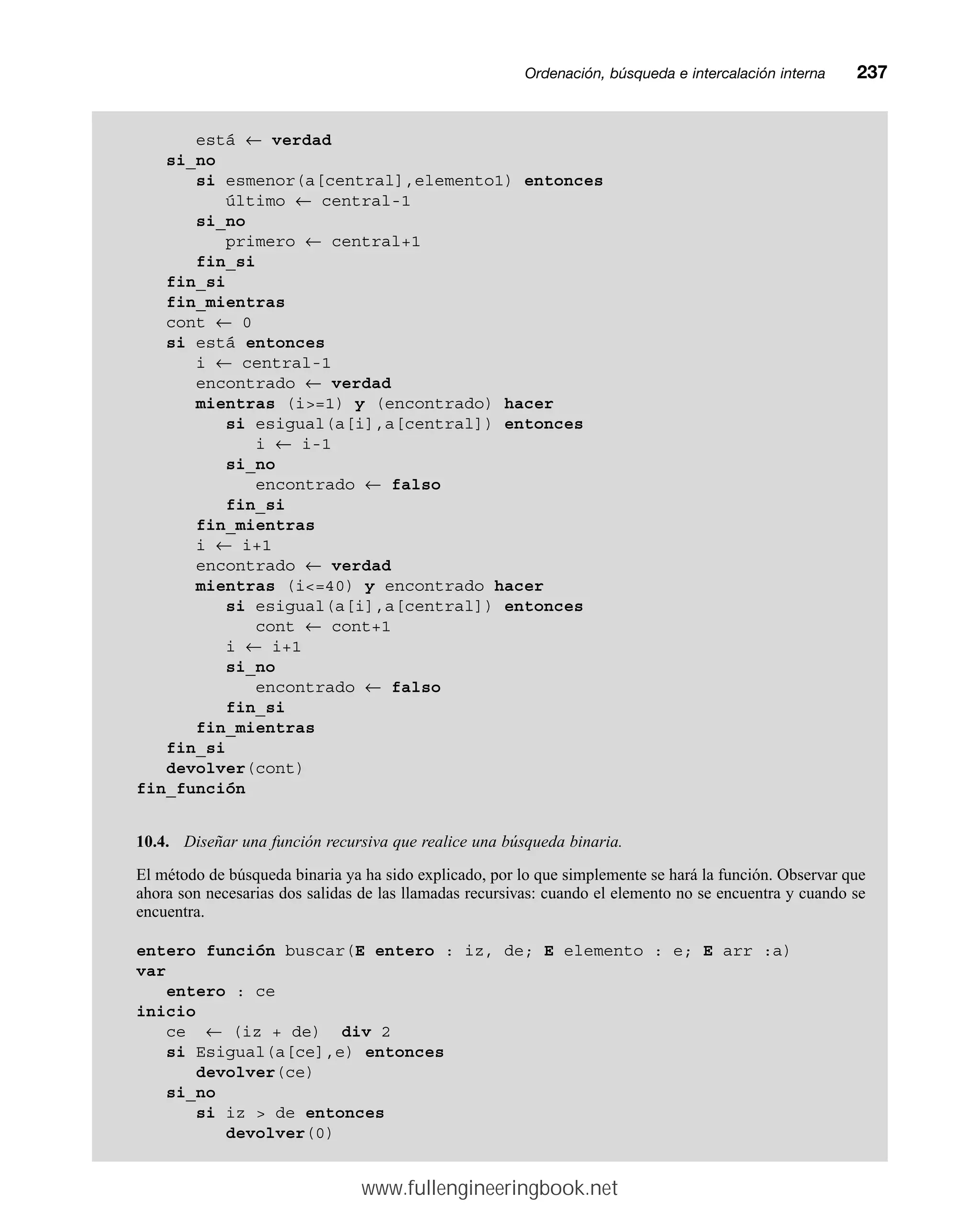Ordenación, búsqueda e intercalación internamm237
está ← verdad
si_no
si esmenor(a[central],elemento1) entonces
último ← central-1
si_no
primero ← central+1
fin_si
fin_si
fin_mientras
cont ← 0
si está entonces
i ← central-1
encontrado ← verdad
mientras (i=1) y (encontrado) hacer
si esigual(a[i],a[central]) entonces
i ← i-1
si_no
encontrado ← falso
fin_si
fin_mientras
i ← i+1
encontrado ← verdad
mientras (i=40) y encontrado hacer
si esigual(a[i],a[central]) entonces
cont ← cont+1
i ← i+1
si_no
encontrado ← falso
fin_si
fin_mientras
fin_si
devolver(cont)
fin_función
10.4. Diseñar una función recursiva que realice una búsqueda binaria.
El método de búsqueda binaria ya ha sido explicado, por lo que simplemente se hará la función. Observar que
ahora son necesarias dos salidas de las llamadas recursivas: cuando el elemento no se encuentra y cuando se
encuentra.
entero función buscar(E entero : iz, de; E elemento : e; E arr :a)
var
entero : ce
inicio
ce ← (iz + de) div 2
si Esigual(a[ce],e) entonces
devolver(ce)
si_no
si iz  de entonces
devolver(0)
www.fullengineeringbook.net
 
