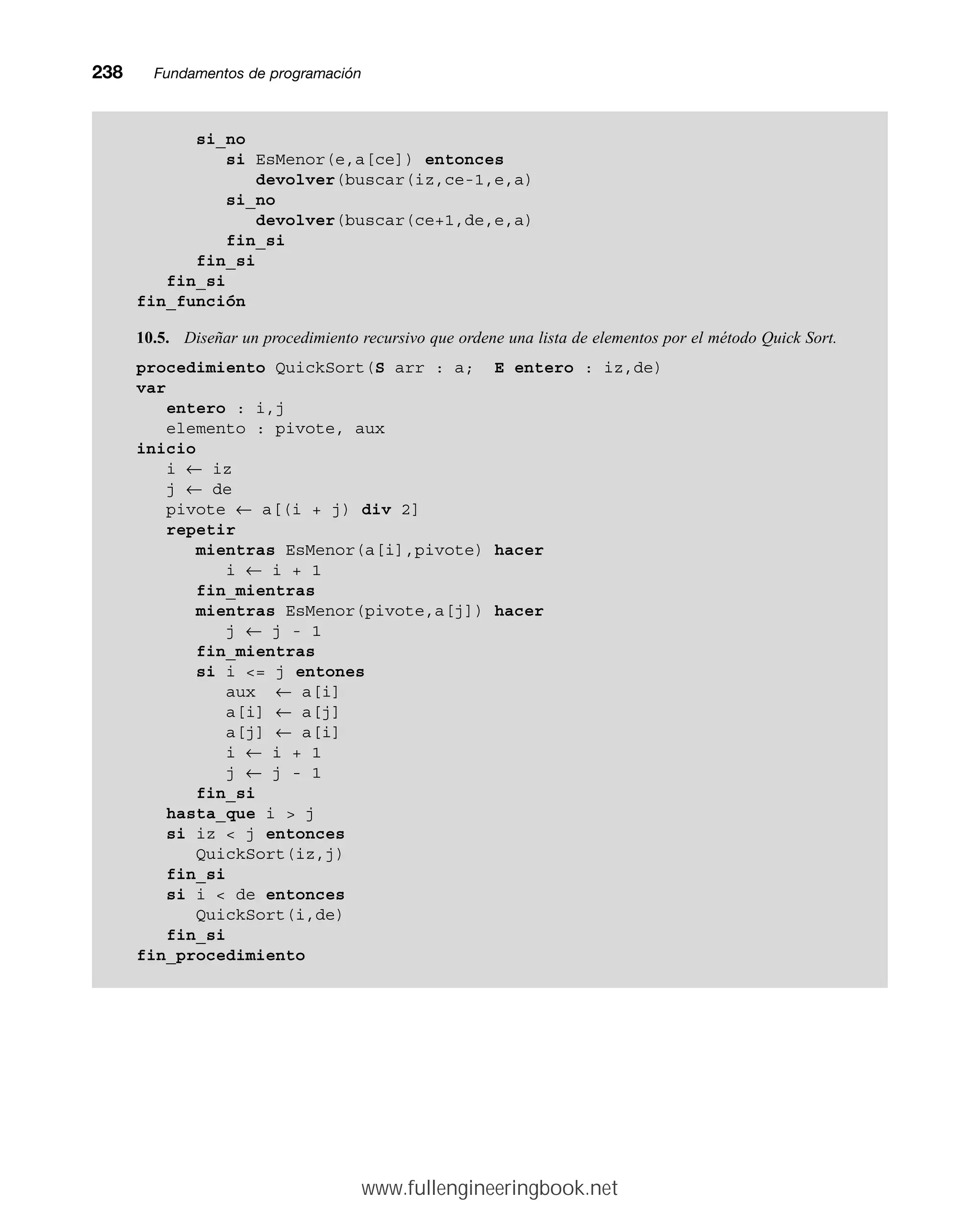 238mmFundamentos de programación
si_no
si EsMenor(e,a[ce]) entonces
devolver(buscar(iz,ce-1,e,a)
si_no
devolver(buscar(ce+1,de,e,a)
fin_si
fin_si
fin_si
fin_función
10.5. Diseñar un procedimiento recursivo que ordene una lista de elementos por el método Quick Sort.
procedimiento QuickSort(S arr : a; E entero : iz,de)
var
entero : i,j
elemento : pivote, aux
inicio
i ← iz
j ← de
pivote ← a[(i + j) div 2]
repetir
mientras EsMenor(a[i],pivote) hacer
i ← i + 1
fin_mientras
mientras EsMenor(pivote,a[j]) hacer
j ← j - 1
fin_mientras
si i = j entones
aux ← a[i]
a[i] ← a[j]
a[j] ← a[i]
i ← i + 1
j ← j - 1
fin_si
hasta_que i  j
si iz  j entonces
QuickSort(iz,j)
fin_si
si i  de entonces
QuickSort(i,de)
fin_si
fin_procedimiento
www.fullengineeringbook.net
 