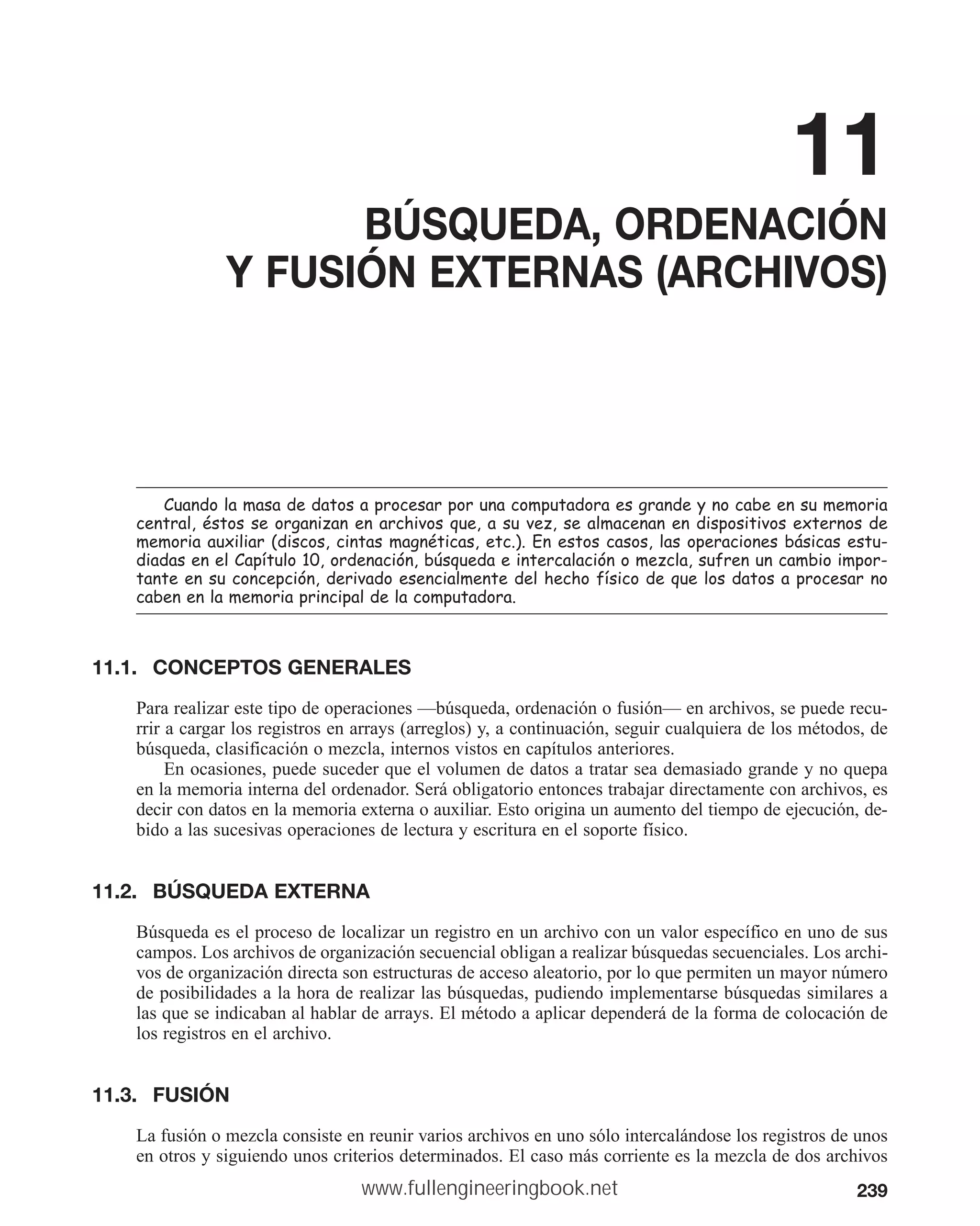 239
11
BÚSQUEDA, ORDENACIÓN
Y FUSIÓN EXTERNAS (ARCHIVOS)
XDQGRODPDVDGHGDWRVDSURFHVDUSRUXQDFRPSXWDGRUDHVJUDQGHQRFDEHHQVXPHPRULD
FHQWUDOpVWRVVHRUJDQL]DQHQDUFKLYRVTXHDVXYH]VHDOPDFHQDQHQGLVSRVLWLYRVH[WHUQRVGH
PHPRULDDX[LOLDU GLVFRVFLQWDVPDJQpWLFDVHWF (QHVWRVFDVRVODVRSHUDFLRQHVEiVLFDVHVWX
GLDGDVHQHODStWXORRUGHQDFLyQE~VTXHGDHLQWHUFDODFLyQRPH]FODVXIUHQXQFDPELRLPSRU
WDQWHHQVXFRQFHSFLyQGHULYDGRHVHQFLDOPHQWHGHOKHFKRItVLFRGHTXHORVGDWRVDSURFHVDUQR
FDEHQHQODPHPRULDSULQFLSDOGHODFRPSXWDGRUD
11.1. CONCEPTOS GENERALES
Para realizar este tipo de operaciones —búsqueda, ordenación o fusión— en archivos, se puede recu-
rrir a cargar los registros en arrays (arreglos) y, a continuación, seguir cualquiera de los métodos, de
búsqueda, clasificación o mezcla, internos vistos en capítulos anteriores.
En ocasiones, puede suceder que el volumen de datos a tratar sea demasiado grande y no quepa
en la memoria interna del ordenador. Será obligatorio entonces trabajar directamente con archivos, es
decir con datos en la memoria externa o auxiliar. Esto origina un aumento del tiempo de ejecución, de-
bido a las sucesivas operaciones de lectura y escritura en el soporte físico.
11.2. BÚSQUEDA EXTERNA
Búsqueda es el proceso de localizar un registro en un archivo con un valor específico en uno de sus
campos. Los archivos de organización secuencial obligan a realizar búsquedas secuenciales. Los archi-
vos de organización directa son estructuras de acceso aleatorio, por lo que permiten un mayor número
de posibilidades a la hora de realizar las búsquedas, pudiendo implementarse búsquedas similares a
las que se indicaban al hablar de arrays. El método a aplicar dependerá de la forma de colocación de
los registros en el archivo.
11.3. FUSIÓN
La fusión o mezcla consiste en reunir varios archivos en uno sólo intercalándose los registros de unos
en otros y siguiendo unos criterios determinados. El caso más corriente es la mezcla de dos archivos
www.fullengineeringbook.net
 