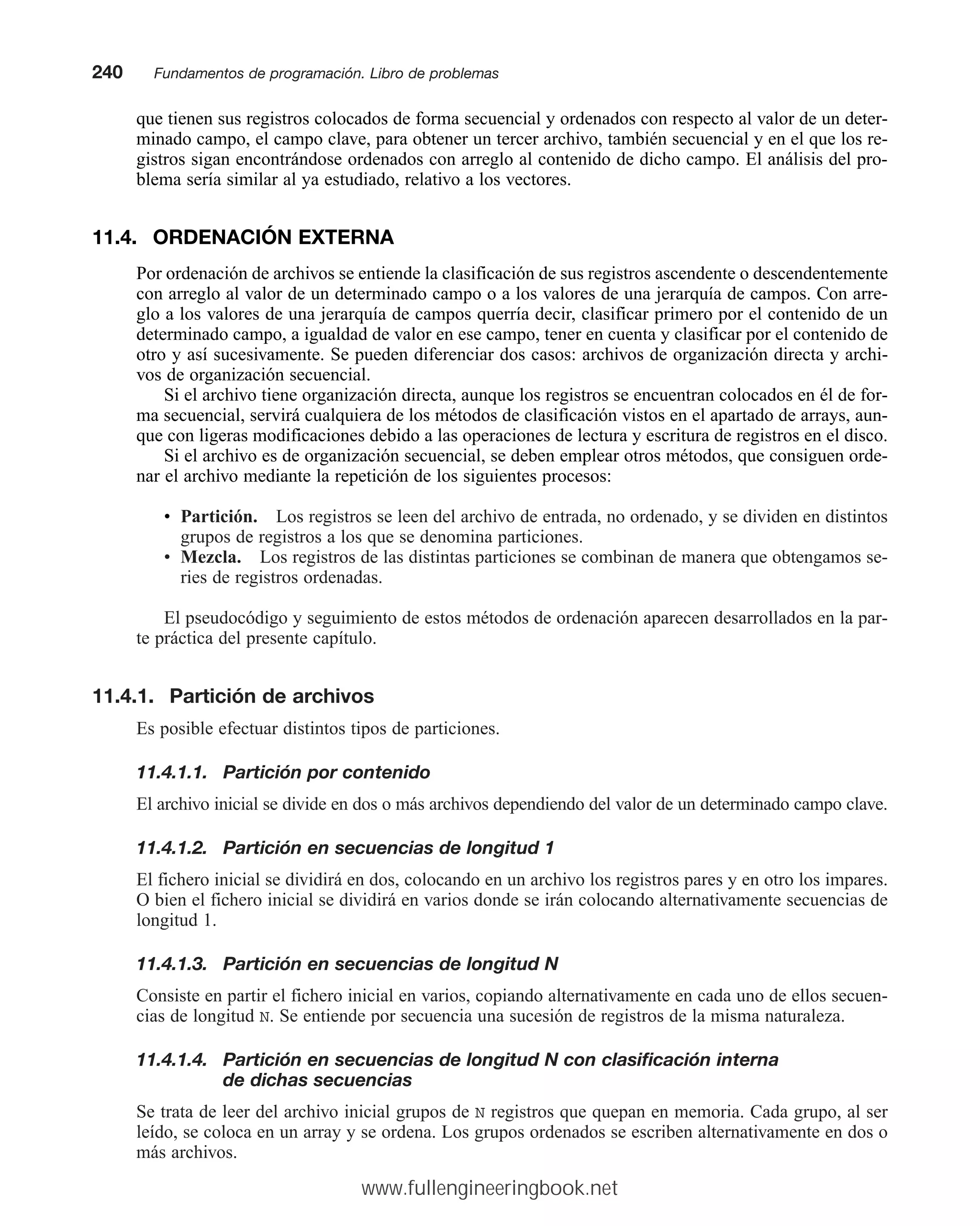 que tienen sus registros colocados de forma secuencial y ordenados con respecto al valor de un deter-
minado campo, el campo clave, para obtener un tercer archivo, también secuencial y en el que los re-
gistros sigan encontrándose ordenados con arreglo al contenido de dicho campo. El análisis del pro-
blema sería similar al ya estudiado, relativo a los vectores.
11.4. ORDENACIÓN EXTERNA
Por ordenación de archivos se entiende la clasificación de sus registros ascendente o descendentemente
con arreglo al valor de un determinado campo o a los valores de una jerarquía de campos. Con arre-
glo a los valores de una jerarquía de campos querría decir, clasificar primero por el contenido de un
determinado campo, a igualdad de valor en ese campo, tener en cuenta y clasificar por el contenido de
otro y así sucesivamente. Se pueden diferenciar dos casos: archivos de organización directa y archi-
vos de organización secuencial.
Si el archivo tiene organización directa, aunque los registros se encuentran colocados en él de for-
ma secuencial, servirá cualquiera de los métodos de clasificación vistos en el apartado de arrays, aun-
que con ligeras modificaciones debido a las operaciones de lectura y escritura de registros en el disco.
Si el archivo es de organización secuencial, se deben emplear otros métodos, que consiguen orde-
nar el archivo mediante la repetición de los siguientes procesos:
• Partición. Los registros se leen del archivo de entrada, no ordenado, y se dividen en distintos
grupos de registros a los que se denomina particiones.
• Mezcla. Los registros de las distintas particiones se combinan de manera que obtengamos se-
ries de registros ordenadas.
El pseudocódigo y seguimiento de estos métodos de ordenación aparecen desarrollados en la par-
te práctica del presente capítulo.
11.4.1. Partición de archivos
Es posible efectuar distintos tipos de particiones.
11.4.1.1. Partición por contenido
El archivo inicial se divide en dos o más archivos dependiendo del valor de un determinado campo clave.
11.4.1.2. Partición en secuencias de longitud 1
El fichero inicial se dividirá en dos, colocando en un archivo los registros pares y en otro los impares.
O bien el fichero inicial se dividirá en varios donde se irán colocando alternativamente secuencias de
longitud 1.
11.4.1.3. Partición en secuencias de longitud N
Consiste en partir el fichero inicial en varios, copiando alternativamente en cada uno de ellos secuen-
cias de longitud N. Se entiende por secuencia una sucesión de registros de la misma naturaleza.
11.4.1.4. Partición en secuencias de longitud N con clasificación interna
de dichas secuencias
Se trata de leer del archivo inicial grupos de N registros que quepan en memoria. Cada grupo, al ser
leído, se coloca en un array y se ordena. Los grupos ordenados se escriben alternativamente en dos o
más archivos.
240mmFundamentos de programación. Libro de problemas
www.fullengineeringbook.net
 