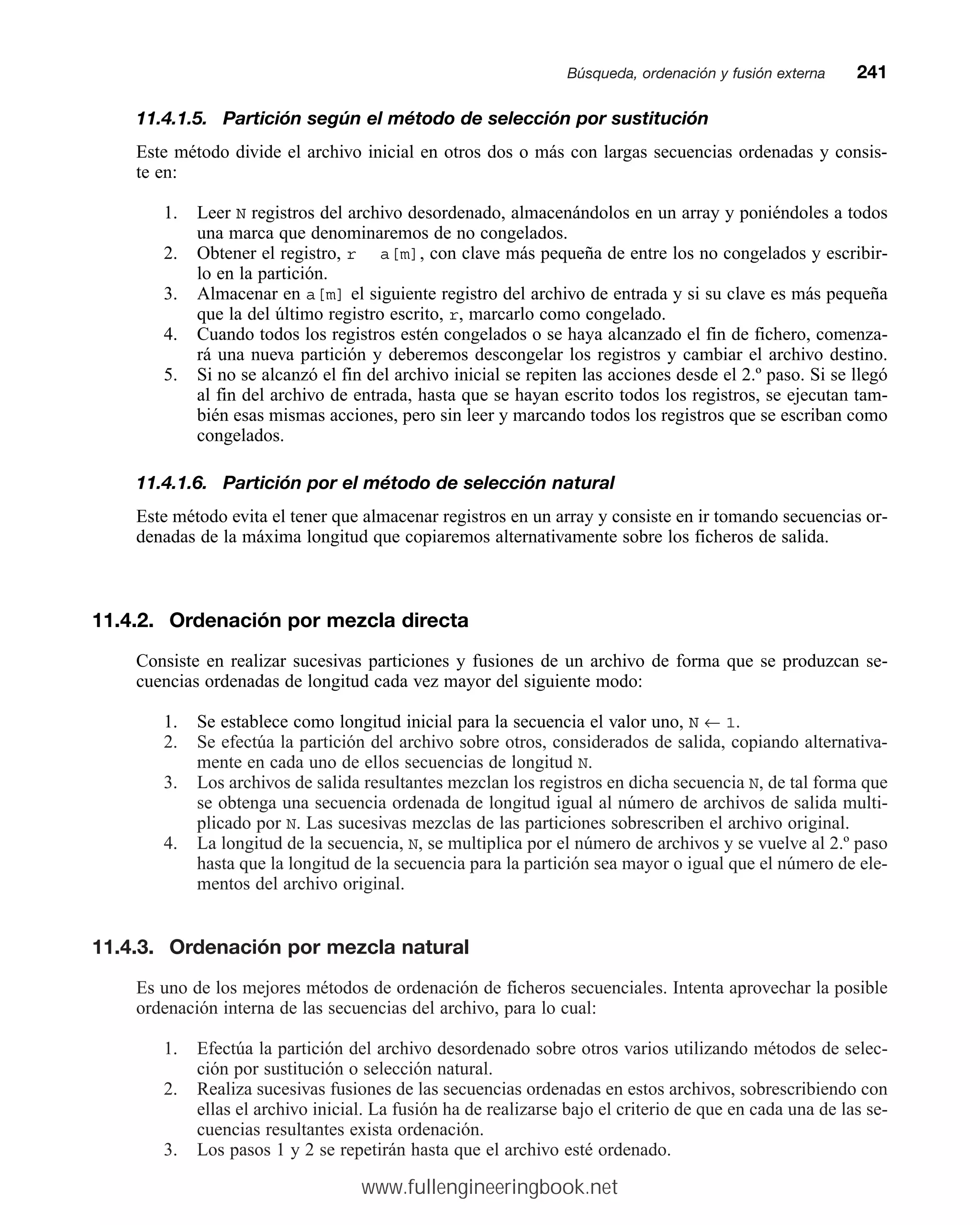 11.4.1.5. Partición según el método de selección por sustitución
Este método divide el archivo inicial en otros dos o más con largas secuencias ordenadas y consis-
te en:
1. Leer N registros del archivo desordenado, almacenándolos en un array y poniéndoles a todos
una marca que denominaremos de no congelados.
2. Obtener el registro, r a[m], con clave más pequeña de entre los no congelados y escribir-
lo en la partición.
3. Almacenar en a[m] el siguiente registro del archivo de entrada y si su clave es más pequeña
que la del último registro escrito, r, marcarlo como congelado.
4. Cuando todos los registros estén congelados o se haya alcanzado el fin de fichero, comenza-
rá una nueva partición y deberemos descongelar los registros y cambiar el archivo destino.
5. Si no se alcanzó el fin del archivo inicial se repiten las acciones desde el 2.º paso. Si se llegó
al fin del archivo de entrada, hasta que se hayan escrito todos los registros, se ejecutan tam-
bién esas mismas acciones, pero sin leer y marcando todos los registros que se escriban como
congelados.
11.4.1.6. Partición por el método de selección natural
Este método evita el tener que almacenar registros en un array y consiste en ir tomando secuencias or-
denadas de la máxima longitud que copiaremos alternativamente sobre los ficheros de salida.
11.4.2. Ordenación por mezcla directa
Consiste en realizar sucesivas particiones y fusiones de un archivo de forma que se produzcan se-
cuencias ordenadas de longitud cada vez mayor del siguiente modo:
1. Se establece como longitud inicial para la secuencia el valor uno, N ← 1.
2. Se efectúa la partición del archivo sobre otros, considerados de salida, copiando alternativa-
mente en cada uno de ellos secuencias de longitud N.
3. Los archivos de salida resultantes mezclan los registros en dicha secuencia N, de tal forma que
se obtenga una secuencia ordenada de longitud igual al número de archivos de salida multi-
plicado por N. Las sucesivas mezclas de las particiones sobrescriben el archivo original.
4. La longitud de la secuencia, N, se multiplica por el número de archivos y se vuelve al 2.º paso
hasta que la longitud de la secuencia para la partición sea mayor o igual que el número de ele-
mentos del archivo original.
11.4.3. Ordenación por mezcla natural
Es uno de los mejores métodos de ordenación de ficheros secuenciales. Intenta aprovechar la posible
ordenación interna de las secuencias del archivo, para lo cual:
1. Efectúa la partición del archivo desordenado sobre otros varios utilizando métodos de selec-
ción por sustitución o selección natural.
2. Realiza sucesivas fusiones de las secuencias ordenadas en estos archivos, sobrescribiendo con
ellas el archivo inicial. La fusión ha de realizarse bajo el criterio de que en cada una de las se-
cuencias resultantes exista ordenación.
3. Los pasos 1 y 2 se repetirán hasta que el archivo esté ordenado.
Búsqueda, ordenación y fusión externamm241
www.fullengineeringbook.net
 