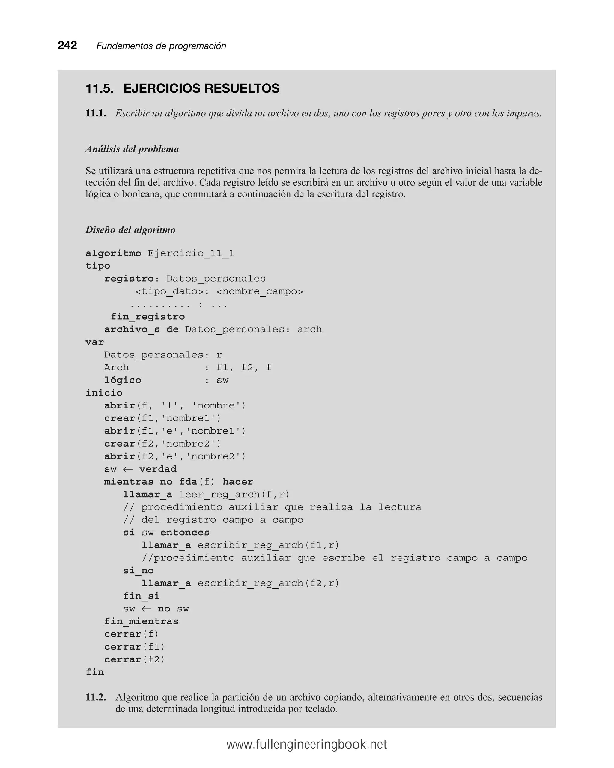 242mmFundamentos de programación
11.5. EJERCICIOS RESUELTOS
11.1. Escribir un algoritmo que divida un archivo en dos, uno con los registros pares y otro con los impares.
Análisis del problema
Se utilizará una estructura repetitiva que nos permita la lectura de los registros del archivo inicial hasta la de-
tección del fin del archivo. Cada registro leído se escribirá en un archivo u otro según el valor de una variable
lógica o booleana, que conmutará a continuación de la escritura del registro.
Diseño del algoritmo
algoritmo Ejercicio_11_1
tipo
registro: Datos_personales
tipo_dato: nombre_campo
.......... : ...
fin_registro
archivo_s de Datos_personales: arch
var
Datos_personales: r
Arch : f1, f2, f
lógico : sw
inicio
abrir(f, 'l', 'nombre')
crear(f1,'nombre1')
abrir(f1,'e','nombre1')
crear(f2,'nombre2')
abrir(f2,'e','nombre2')
sw ← verdad
mientras no fda(f) hacer
llamar_a leer_reg_arch(f,r)
// procedimiento auxiliar que realiza la lectura
// del registro campo a campo
si sw entonces
llamar_a escribir_reg_arch(f1,r)
//procedimiento auxiliar que escribe el registro campo a campo
si_no
llamar_a escribir_reg_arch(f2,r)
fin_si
sw ← no sw
fin_mientras
cerrar(f)
cerrar(f1)
cerrar(f2)
fin
11.2. Algoritmo que realice la partición de un archivo copiando, alternativamente en otros dos, secuencias
de una determinada longitud introducida por teclado.
www.fullengineeringbook.net
 