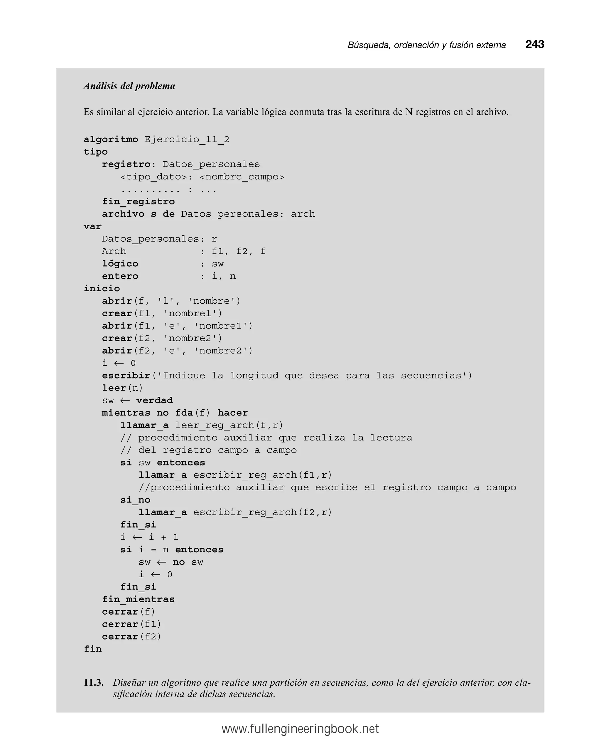 Búsqueda, ordenación y fusión externamm243
Análisis del problema
Es similar al ejercicio anterior. La variable lógica conmuta tras la escritura de N registros en el archivo.
algoritmo Ejercicio_11_2
tipo
registro: Datos_personales
tipo_dato: nombre_campo
.......... : ...
fin_registro
archivo_s de Datos_personales: arch
var
Datos_personales: r
Arch : f1, f2, f
lógico : sw
entero : i, n
inicio
abrir(f, 'l', 'nombre')
crear(f1, 'nombre1')
abrir(f1, 'e', 'nombre1')
crear(f2, 'nombre2')
abrir(f2, 'e', 'nombre2')
i ← 0
escribir('Indique la longitud que desea para las secuencias')
leer(n)
sw ← verdad
mientras no fda(f) hacer
llamar_a leer_reg_arch(f,r)
// procedimiento auxiliar que realiza la lectura
// del registro campo a campo
si sw entonces
llamar_a escribir_reg_arch(f1,r)
//procedimiento auxiliar que escribe el registro campo a campo
si_no
llamar_a escribir_reg_arch(f2,r)
fin_si
i ← i + 1
si i = n entonces
sw ← no sw
i ← 0
fin_si
fin_mientras
cerrar(f)
cerrar(f1)
cerrar(f2)
fin
11.3. Diseñar un algoritmo que realice una partición en secuencias, como la del ejercicio anterior, con cla-
sificación interna de dichas secuencias.
www.fullengineeringbook.net
 