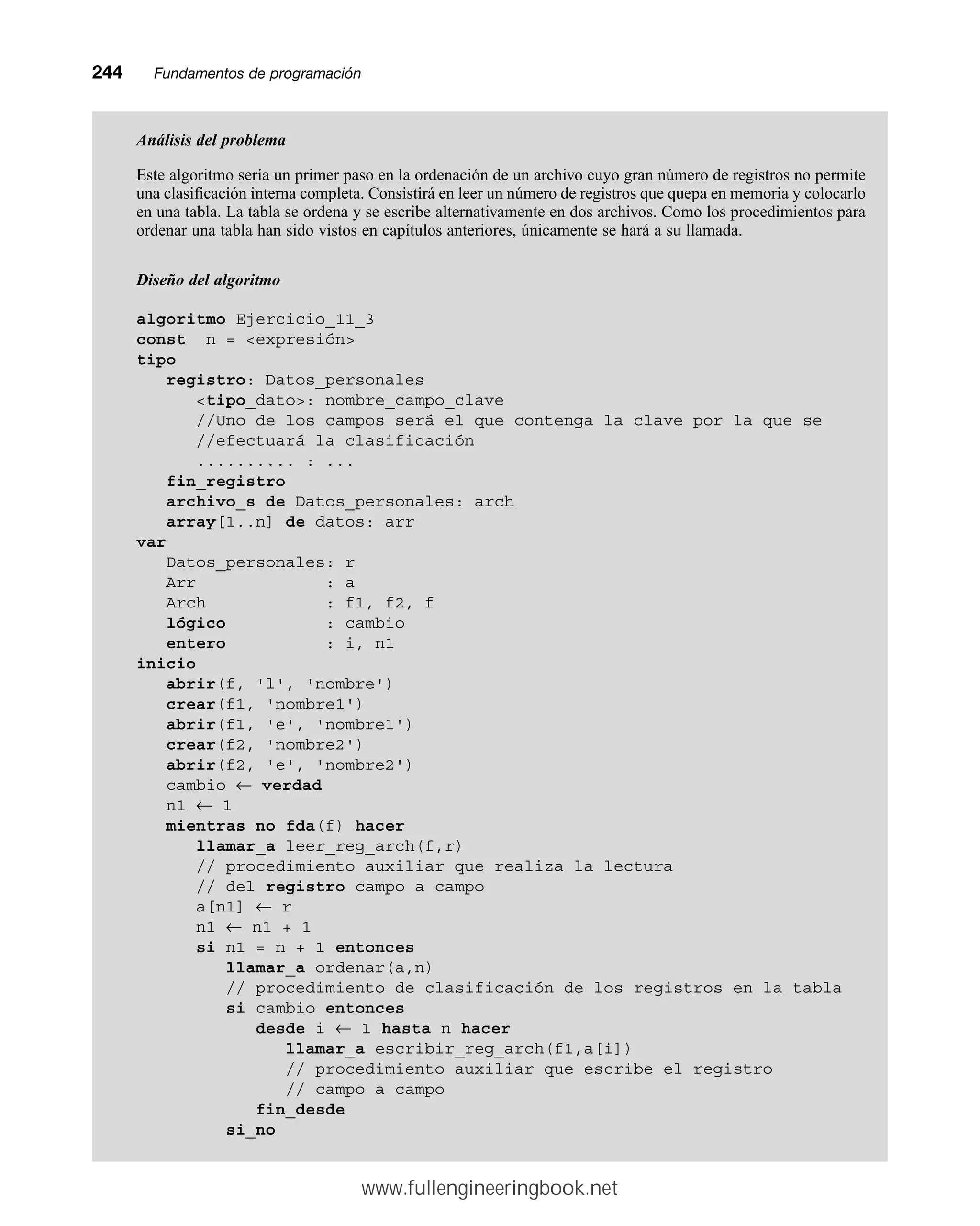 244mmFundamentos de programación
Análisis del problema
Este algoritmo sería un primer paso en la ordenación de un archivo cuyo gran número de registros no permite
una clasificación interna completa. Consistirá en leer un número de registros que quepa en memoria y colocarlo
en una tabla. La tabla se ordena y se escribe alternativamente en dos archivos. Como los procedimientos para
ordenar una tabla han sido vistos en capítulos anteriores, únicamente se hará a su llamada.
Diseño del algoritmo
algoritmo Ejercicio_11_3
const n = expresión
tipo
registro: Datos_personales
tipo_dato: nombre_campo_clave
//Uno de los campos será el que contenga la clave por la que se
//efectuará la clasificación
.......... : ...
fin_registro
archivo_s de Datos_personales: arch
array[1..n] de datos: arr
var
Datos_personales: r
Arr : a
Arch : f1, f2, f
lógico : cambio
entero : i, n1
inicio
abrir(f, 'l', 'nombre')
crear(f1, 'nombre1')
abrir(f1, 'e', 'nombre1')
crear(f2, 'nombre2')
abrir(f2, 'e', 'nombre2')
cambio ← verdad
n1 ← 1
mientras no fda(f) hacer
llamar_a leer_reg_arch(f,r)
// procedimiento auxiliar que realiza la lectura
// del registro campo a campo
a[n1] ← r
n1 ← n1 + 1
si n1 = n + 1 entonces
llamar_a ordenar(a,n)
// procedimiento de clasificación de los registros en la tabla
si cambio entonces
desde i ← 1 hasta n hacer
llamar_a escribir_reg_arch(f1,a[i])
// procedimiento auxiliar que escribe el registro
// campo a campo
fin_desde
si_no
www.fullengineeringbook.net
 