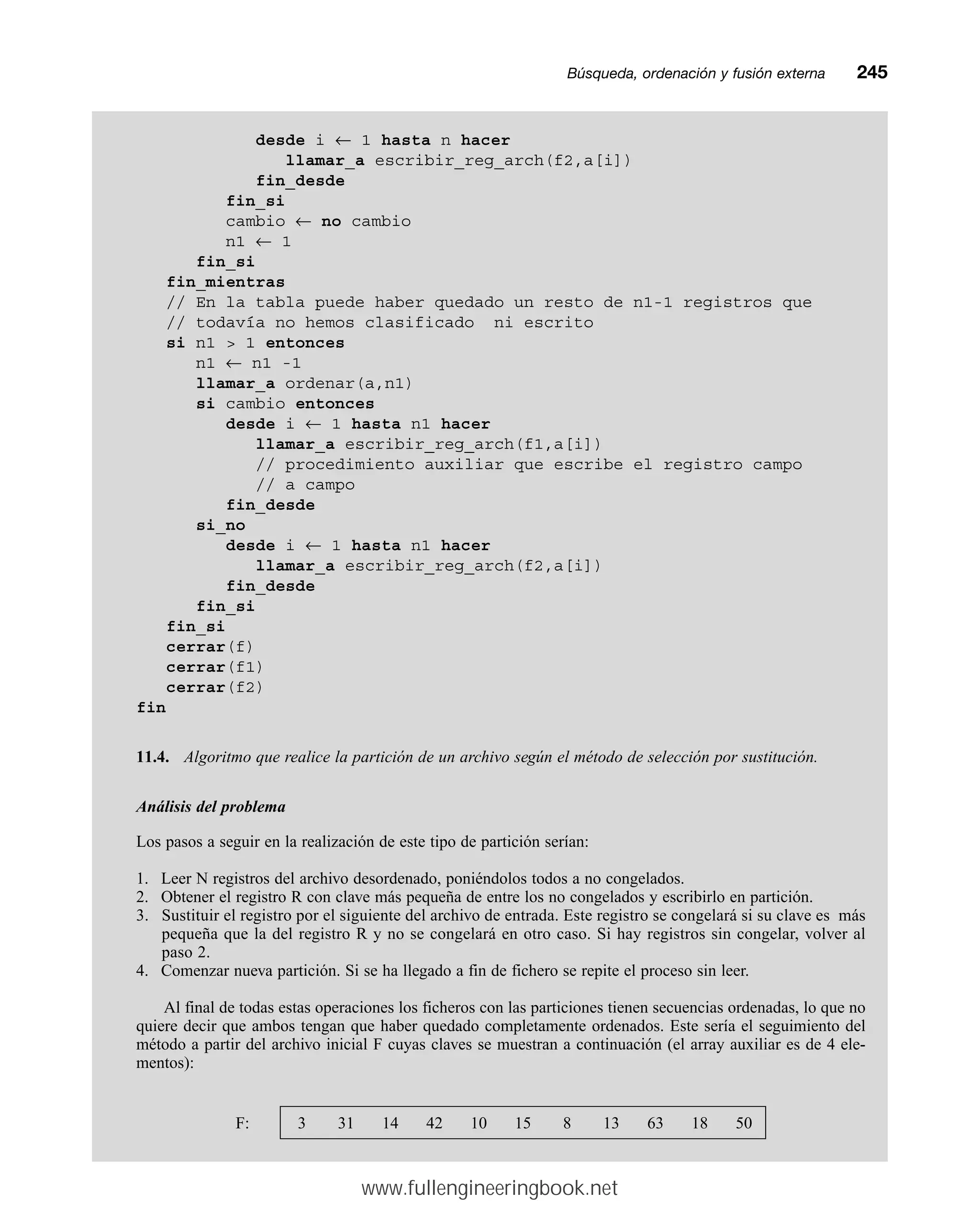 Búsqueda, ordenación y fusión externamm245
desde i ← 1 hasta n hacer
llamar_a escribir_reg_arch(f2,a[i])
fin_desde
fin_si
cambio ← no cambio
n1 ← 1
fin_si
fin_mientras
// En la tabla puede haber quedado un resto de n1-1 registros que
// todavía no hemos clasificado ni escrito
si n1  1 entonces
n1 ← n1 -1
llamar_a ordenar(a,n1)
si cambio entonces
desde i ← 1 hasta n1 hacer
llamar_a escribir_reg_arch(f1,a[i])
// procedimiento auxiliar que escribe el registro campo
// a campo
fin_desde
si_no
desde i ← 1 hasta n1 hacer
llamar_a escribir_reg_arch(f2,a[i])
fin_desde
fin_si
fin_si
cerrar(f)
cerrar(f1)
cerrar(f2)
fin
11.4. Algoritmo que realice la partición de un archivo según el método de selección por sustitución.
Análisis del problema
Los pasos a seguir en la realización de este tipo de partición serían:
1. Leer N registros del archivo desordenado, poniéndolos todos a no congelados.
2. Obtener el registro R con clave más pequeña de entre los no congelados y escribirlo en partición.
3. Sustituir el registro por el siguiente del archivo de entrada. Este registro se congelará si su clave es más
pequeña que la del registro R y no se congelará en otro caso. Si hay registros sin congelar, volver al
paso 2.
4. Comenzar nueva partición. Si se ha llegado a fin de fichero se repite el proceso sin leer.
Al final de todas estas operaciones los ficheros con las particiones tienen secuencias ordenadas, lo que no
quiere decir que ambos tengan que haber quedado completamente ordenados. Este sería el seguimiento del
método a partir del archivo inicial F cuyas claves se muestran a continuación (el array auxiliar es de 4 ele-
mentos):
F: 3 31 14 42 10 15 8 13 63 18 50
www.fullengineeringbook.net
 
