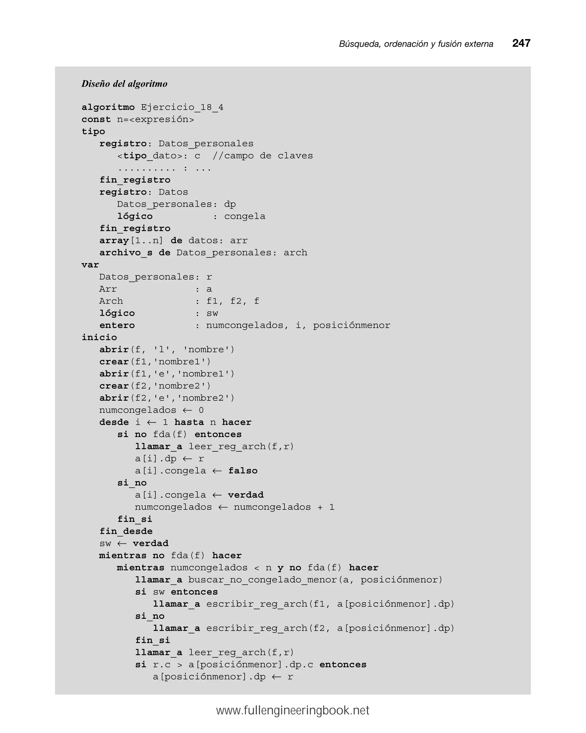 Búsqueda, ordenación y fusión externamm247
Diseño del algoritmo
algoritmo Ejercicio_18_4
const n=expresión
tipo
registro: Datos_personales
tipo_dato: c //campo de claves
.......... : ...
fin_registro
registro: Datos
Datos_personales: dp
lógico : congela
fin_registro
array[1..n] de datos: arr
archivo_s de Datos_personales: arch
var
Datos_personales: r
Arr : a
Arch : f1, f2, f
lógico : sw
entero : numcongelados, i, posiciónmenor
inicio
abrir(f, 'l', 'nombre')
crear(f1,'nombre1')
abrir(f1,'e','nombre1')
crear(f2,'nombre2')
abrir(f2,'e','nombre2')
numcongelados ← 0
desde i ← 1 hasta n hacer
si no fda(f) entonces
llamar_a leer_reg_arch(f,r)
a[i].dp ← r
a[i].congela ← falso
si_no
a[i].congela ← verdad
numcongelados ← numcongelados + 1
fin_si
fin_desde
sw ← verdad
mientras no fda(f) hacer
mientras numcongelados  n y no fda(f) hacer
llamar_a buscar_no_congelado_menor(a, posiciónmenor)
si sw entonces
llamar_a escribir_reg_arch(f1, a[posiciónmenor].dp)
si_no
llamar_a escribir_reg_arch(f2, a[posiciónmenor].dp)
fin_si
llamar_a leer_reg_arch(f,r)
si r.c  a[posiciónmenor].dp.c entonces
a[posiciónmenor].dp ← r
www.fullengineeringbook.net
 