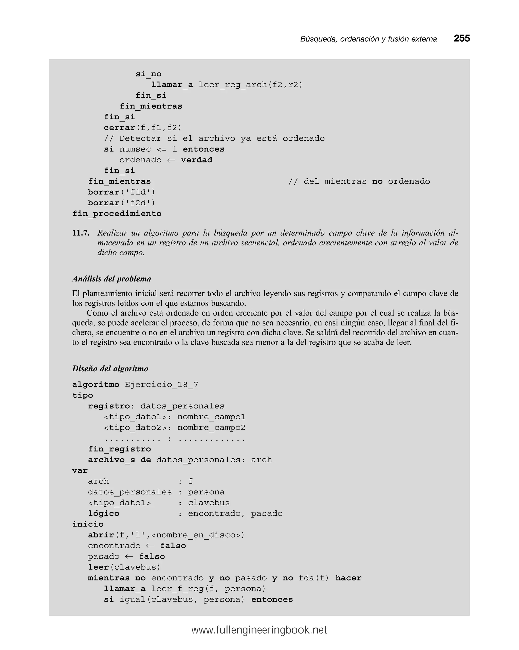 Búsqueda, ordenación y fusión externamm255
si_no
llamar_a leer_reg_arch(f2,r2)
fin_si
fin_mientras
fin_si
cerrar(f,f1,f2)
// Detectar si el archivo ya está ordenado
si numsec = 1 entonces
ordenado ← verdad
fin_si
fin_mientras // del mientras no ordenado
borrar('f1d')
borrar('f2d')
fin_procedimiento
11.7. Realizar un algoritmo para la búsqueda por un determinado campo clave de la información al-
macenada en un registro de un archivo secuencial, ordenado crecientemente con arreglo al valor de
dicho campo.
Análisis del problema
El planteamiento inicial será recorrer todo el archivo leyendo sus registros y comparando el campo clave de
los registros leídos con el que estamos buscando.
Como el archivo está ordenado en orden creciente por el valor del campo por el cual se realiza la bús-
queda, se puede acelerar el proceso, de forma que no sea necesario, en casi ningún caso, llegar al final del fi-
chero, se encuentre o no en el archivo un registro con dicha clave. Se saldrá del recorrido del archivo en cuan-
to el registro sea encontrado o la clave buscada sea menor a la del registro que se acaba de leer.
Diseño del algoritmo
algoritmo Ejercicio_18_7
tipo
registro: datos_personales
tipo_dato1: nombre_campo1
tipo_dato2: nombre_campo2
........... : .............
fin_registro
archivo_s de datos_personales: arch
var
arch : f
datos_personales : persona
tipo_dato1 : clavebus
lógico : encontrado, pasado
inicio
abrir(f,'l',nombre_en_disco)
encontrado ← falso
pasado ← falso
leer(clavebus)
mientras no encontrado y no pasado y no fda(f) hacer
llamar_a leer_f_reg(f, persona)
si igual(clavebus, persona) entonces
www.fullengineeringbook.net
 