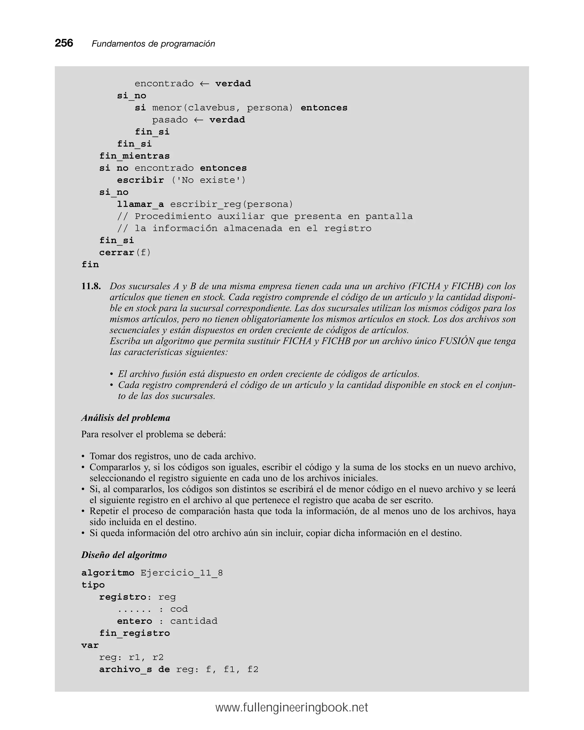 256mmFundamentos de programación
encontrado ← verdad
si_no
si menor(clavebus, persona) entonces
pasado ← verdad
fin_si
fin_si
fin_mientras
si no encontrado entonces
escribir ('No existe')
si_no
llamar_a escribir_reg(persona)
// Procedimiento auxiliar que presenta en pantalla
// la información almacenada en el registro
fin_si
cerrar(f)
fin
11.8. Dos sucursales A y B de una misma empresa tienen cada una un archivo (FICHA y FICHB) con los
artículos que tienen en stock. Cada registro comprende el código de un artículo y la cantidad disponi-
ble en stock para la sucursal correspondiente. Las dos sucursales utilizan los mismos códigos para los
mismos artículos, pero no tienen obligatoriamente los mismos artículos en stock. Los dos archivos son
secuenciales y están dispuestos en orden creciente de códigos de artículos.
Escriba un algoritmo que permita sustituir FICHA y FICHB por un archivo único FUSIÓN que tenga
las características siguientes:
• El archivo fusión está dispuesto en orden creciente de códigos de artículos.
• Cada registro comprenderá el código de un artículo y la cantidad disponible en stock en el conjun-
to de las dos sucursales.
Análisis del problema
Para resolver el problema se deberá:
• Tomar dos registros, uno de cada archivo.
• Compararlos y, si los códigos son iguales, escribir el código y la suma de los stocks en un nuevo archivo,
seleccionando el registro siguiente en cada uno de los archivos iniciales.
• Si, al compararlos, los códigos son distintos se escribirá el de menor código en el nuevo archivo y se leerá
el siguiente registro en el archivo al que pertenece el registro que acaba de ser escrito.
• Repetir el proceso de comparación hasta que toda la información, de al menos uno de los archivos, haya
sido incluida en el destino.
• Si queda información del otro archivo aún sin incluir, copiar dicha información en el destino.
Diseño del algoritmo
algoritmo Ejercicio_11_8
tipo
registro: reg
...... : cod
entero : cantidad
fin_registro
var
reg: r1, r2
archivo_s de reg: f, f1, f2
www.fullengineeringbook.net
 