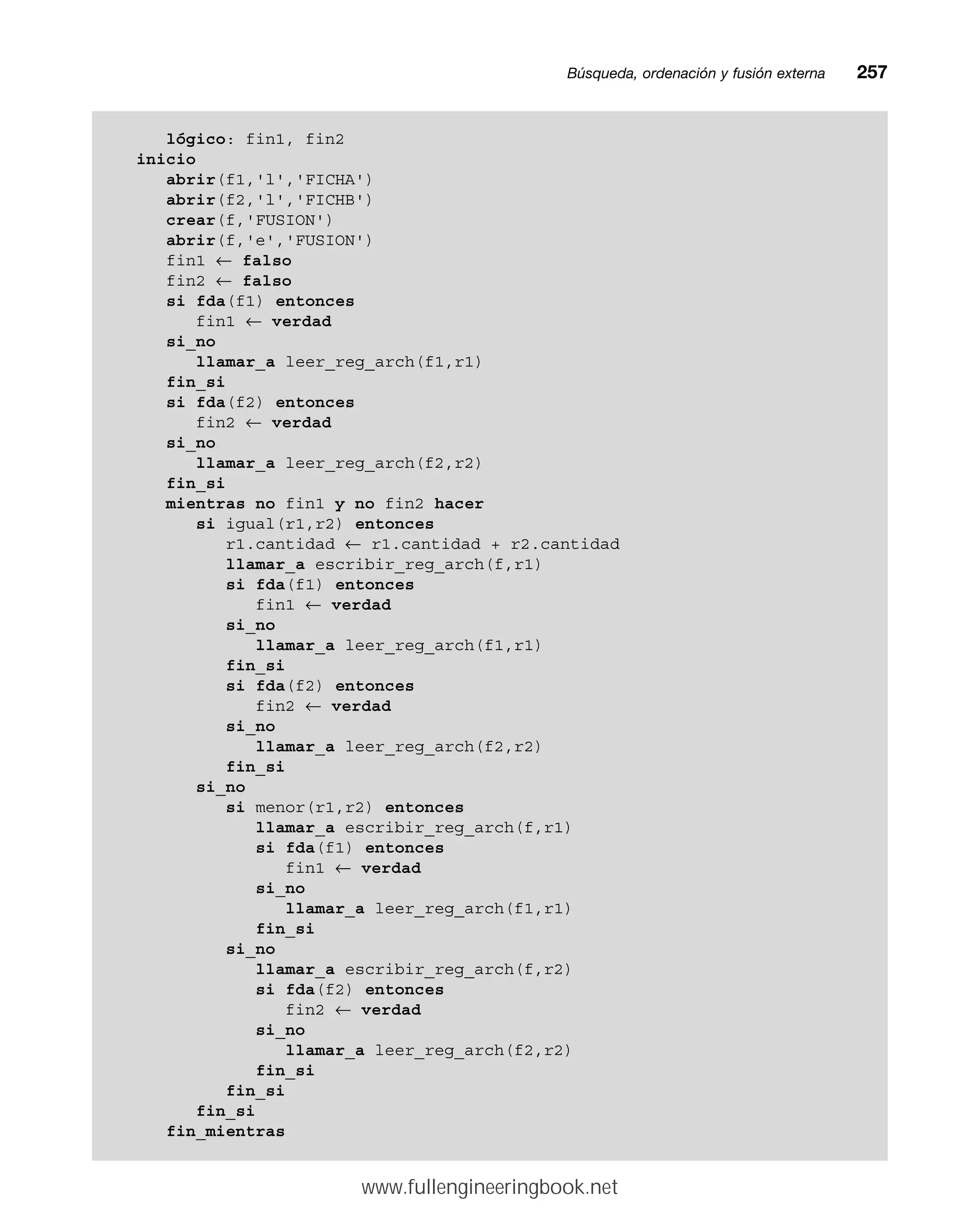 Búsqueda, ordenación y fusión externamm257
lógico: fin1, fin2
inicio
abrir(f1,'l','FICHA')
abrir(f2,'l','FICHB')
crear(f,'FUSION')
abrir(f,'e','FUSION')
fin1 ← falso
fin2 ← falso
si fda(f1) entonces
fin1 ← verdad
si_no
llamar_a leer_reg_arch(f1,r1)
fin_si
si fda(f2) entonces
fin2 ← verdad
si_no
llamar_a leer_reg_arch(f2,r2)
fin_si
mientras no fin1 y no fin2 hacer
si igual(r1,r2) entonces
r1.cantidad ← r1.cantidad + r2.cantidad
llamar_a escribir_reg_arch(f,r1)
si fda(f1) entonces
fin1 ← verdad
si_no
llamar_a leer_reg_arch(f1,r1)
fin_si
si fda(f2) entonces
fin2 ← verdad
si_no
llamar_a leer_reg_arch(f2,r2)
fin_si
si_no
si menor(r1,r2) entonces
llamar_a escribir_reg_arch(f,r1)
si fda(f1) entonces
fin1 ← verdad
si_no
llamar_a leer_reg_arch(f1,r1)
fin_si
si_no
llamar_a escribir_reg_arch(f,r2)
si fda(f2) entonces
fin2 ← verdad
si_no
llamar_a leer_reg_arch(f2,r2)
fin_si
fin_si
fin_si
fin_mientras
www.fullengineeringbook.net
 