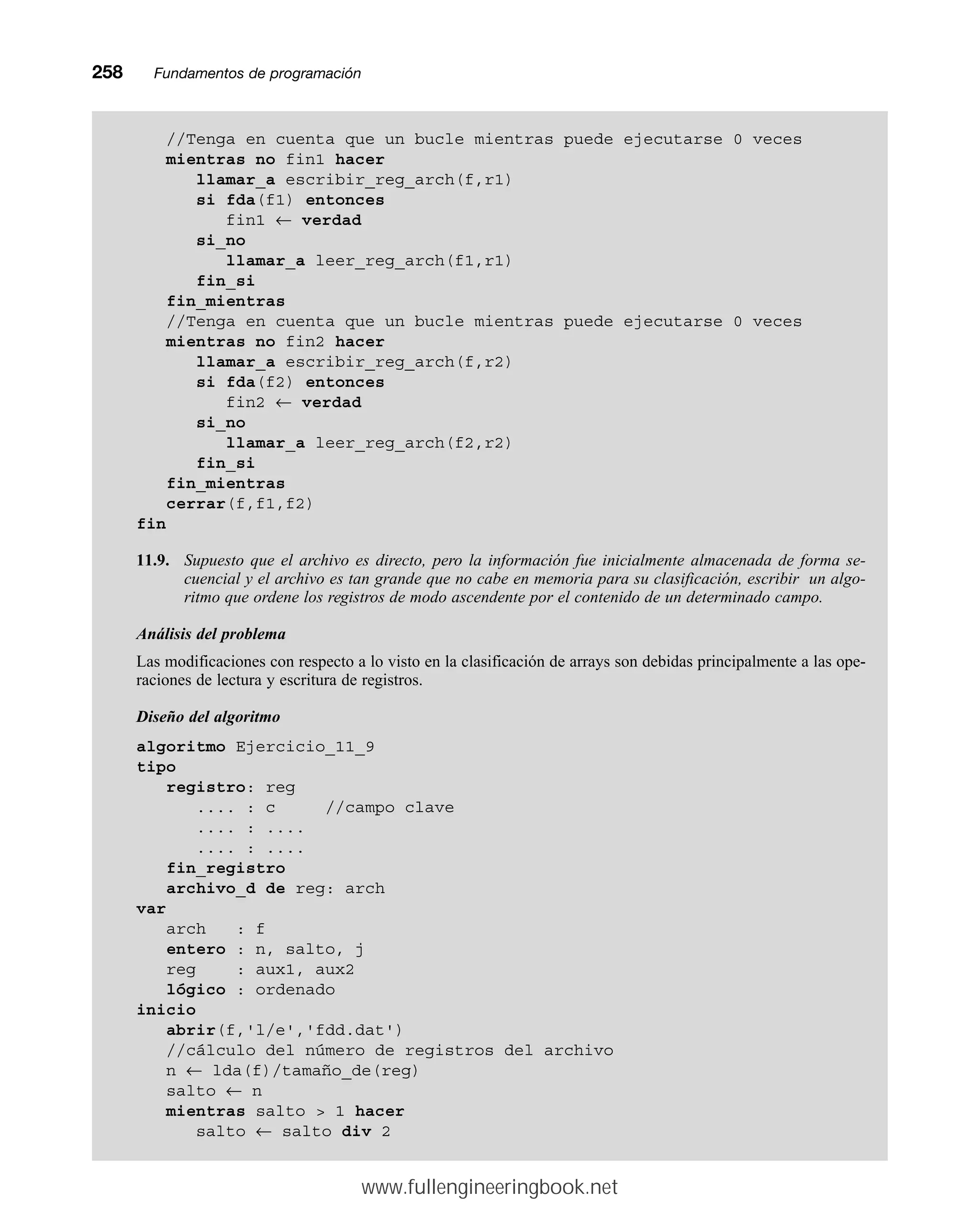258mmFundamentos de programación
//Tenga en cuenta que un bucle mientras puede ejecutarse 0 veces
mientras no fin1 hacer
llamar_a escribir_reg_arch(f,r1)
si fda(f1) entonces
fin1 ← verdad
si_no
llamar_a leer_reg_arch(f1,r1)
fin_si
fin_mientras
//Tenga en cuenta que un bucle mientras puede ejecutarse 0 veces
mientras no fin2 hacer
llamar_a escribir_reg_arch(f,r2)
si fda(f2) entonces
fin2 ← verdad
si_no
llamar_a leer_reg_arch(f2,r2)
fin_si
fin_mientras
cerrar(f,f1,f2)
fin
11.9. Supuesto que el archivo es directo, pero la información fue inicialmente almacenada de forma se-
cuencial y el archivo es tan grande que no cabe en memoria para su clasificación, escribir un algo-
ritmo que ordene los registros de modo ascendente por el contenido de un determinado campo.
Análisis del problema
Las modificaciones con respecto a lo visto en la clasificación de arrays son debidas principalmente a las ope-
raciones de lectura y escritura de registros.
Diseño del algoritmo
algoritmo Ejercicio_11_9
tipo
registro: reg
.... : c //campo clave
.... : ....
.... : ....
fin_registro
archivo_d de reg: arch
var
arch : f
entero : n, salto, j
reg : aux1, aux2
lógico : ordenado
inicio
abrir(f,'l/e','fdd.dat')
//cálculo del número de registros del archivo
n ← lda(f)/tamaño_de(reg)
salto ← n
mientras salto  1 hacer
salto ← salto div 2
www.fullengineeringbook.net
 