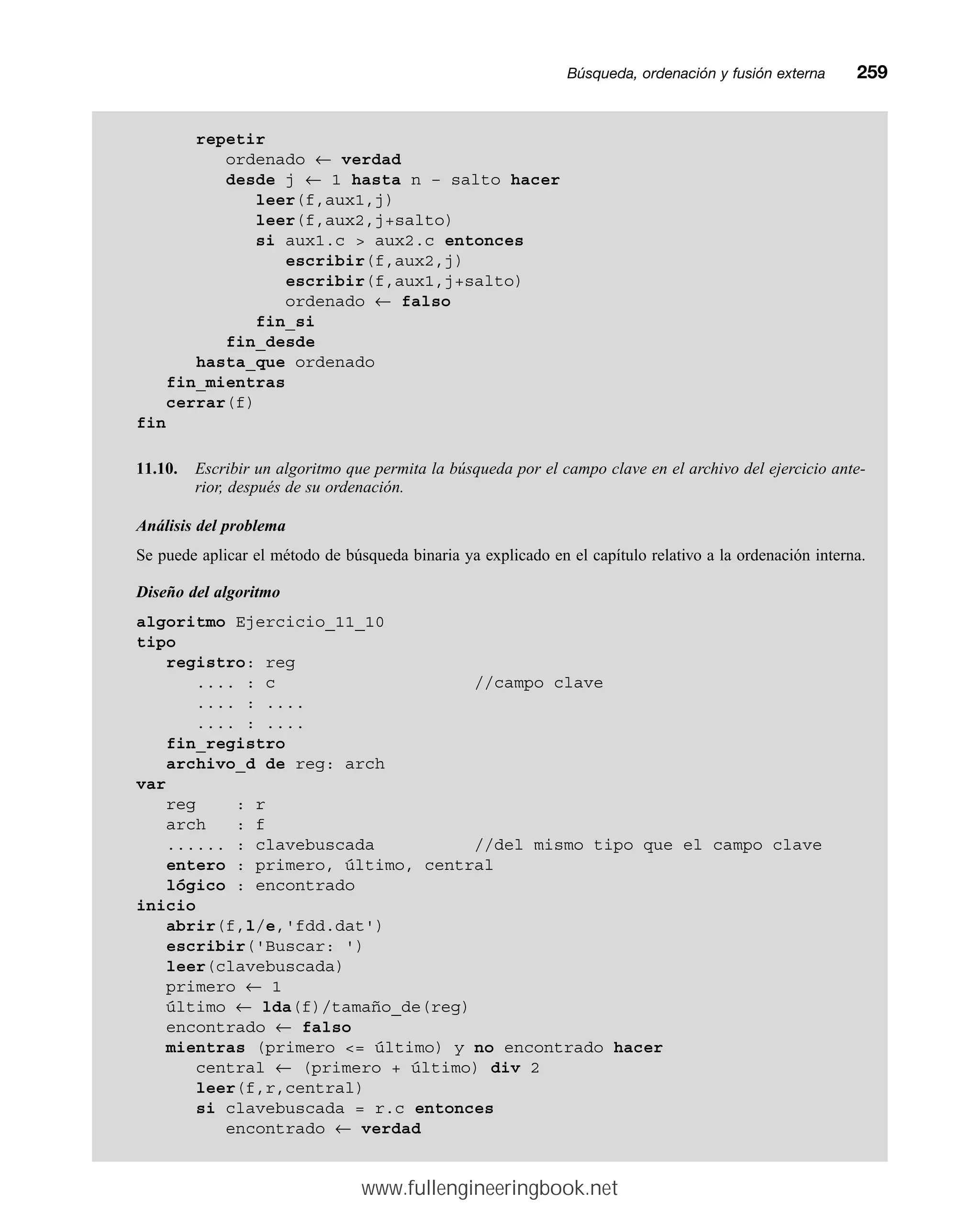 Búsqueda, ordenación y fusión externamm259
repetir
ordenado ← verdad
desde j ← 1 hasta n – salto hacer
leer(f,aux1,j)
leer(f,aux2,j+salto)
si aux1.c  aux2.c entonces
escribir(f,aux2,j)
escribir(f,aux1,j+salto)
ordenado ← falso
fin_si
fin_desde
hasta_que ordenado
fin_mientras
cerrar(f)
fin
11.10. Escribir un algoritmo que permita la búsqueda por el campo clave en el archivo del ejercicio ante-
rior, después de su ordenación.
Análisis del problema
Se puede aplicar el método de búsqueda binaria ya explicado en el capítulo relativo a la ordenación interna.
Diseño del algoritmo
algoritmo Ejercicio_11_10
tipo
registro: reg
.... : c //campo clave
.... : ....
.... : ....
fin_registro
archivo_d de reg: arch
var
reg : r
arch : f
...... : clavebuscada //del mismo tipo que el campo clave
entero : primero, último, central
lógico : encontrado
inicio
abrir(f,l/e,'fdd.dat')
escribir('Buscar: ')
leer(clavebuscada)
primero ← 1
último ← lda(f)/tamaño_de(reg)
encontrado ← falso
mientras (primero = último) y no encontrado hacer
central ← (primero + último) div 2
leer(f,r,central)
si clavebuscada = r.c entonces
encontrado ← verdad
www.fullengineeringbook.net
 