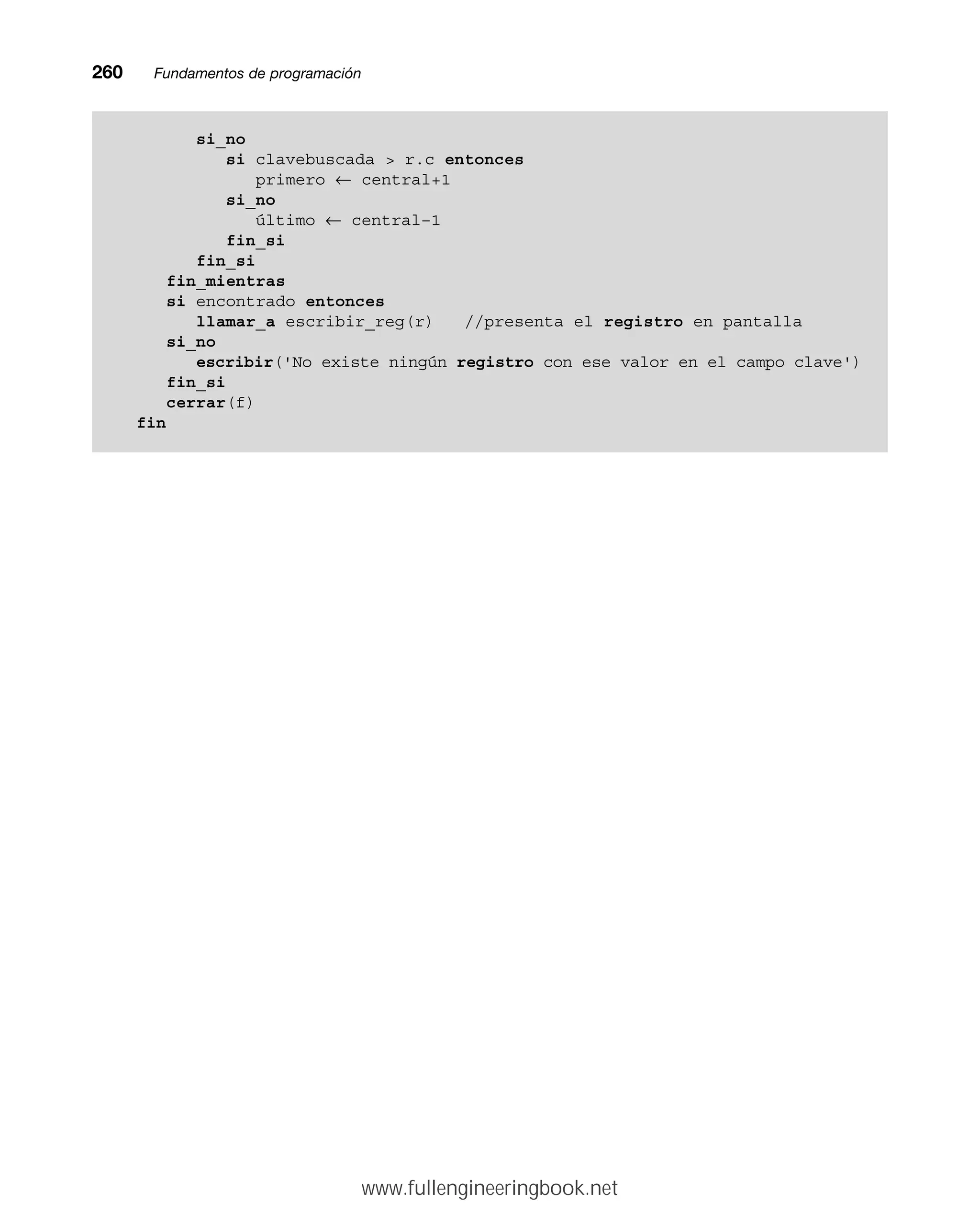 260mmFundamentos de programación
si_no
si clavebuscada  r.c entonces
primero ← central+1
si_no
último ← central–1
fin_si
fin_si
fin_mientras
si encontrado entonces
llamar_a escribir_reg(r) //presenta el registro en pantalla
si_no
escribir('No existe ningún registro con ese valor en el campo clave')
fin_si
cerrar(f)
fin
www.fullengineeringbook.net
 