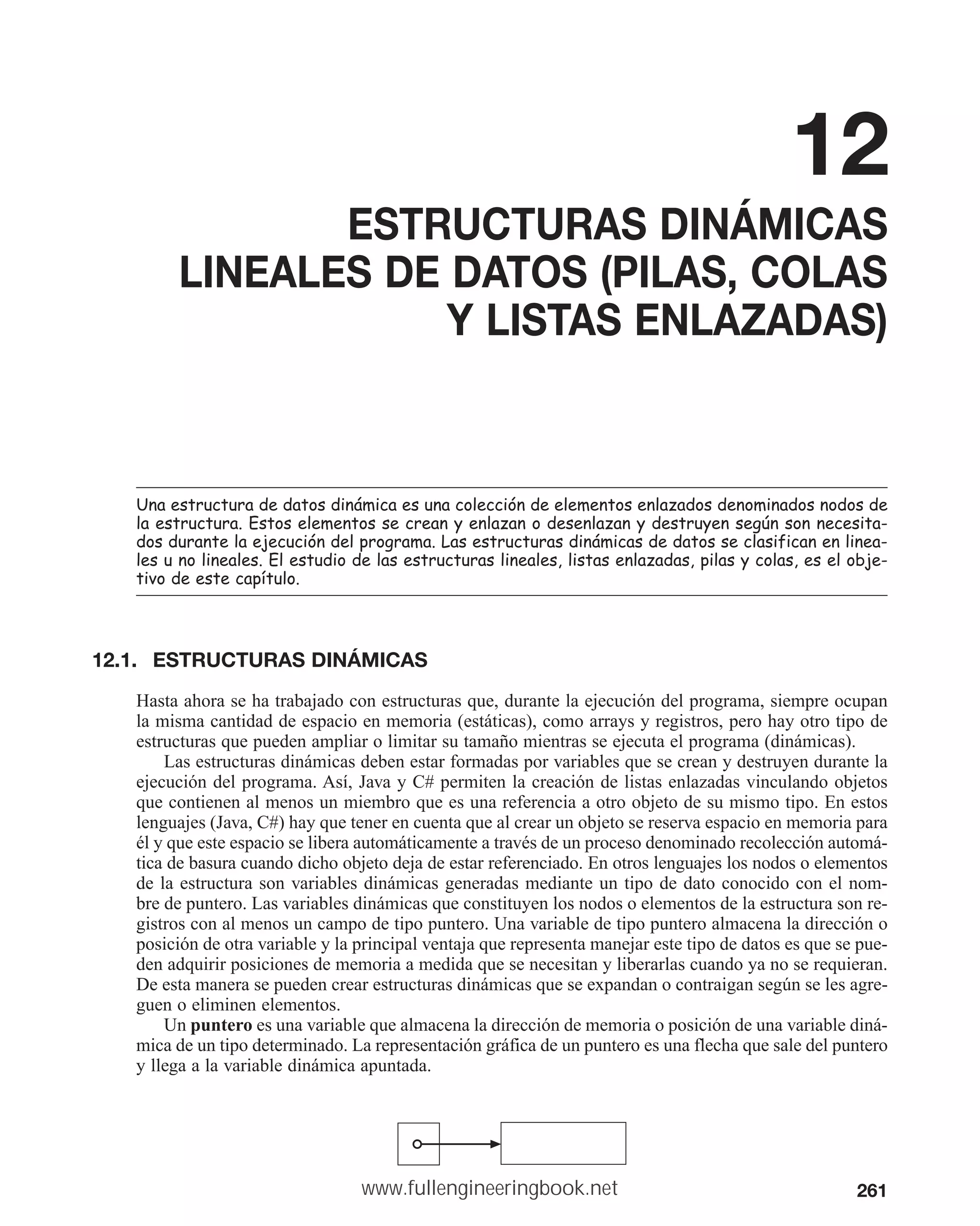 261
12
ESTRUCTURAS DINÁMICAS
LINEALES DE DATOS (PILAS, COLAS
Y LISTAS ENLAZADAS)
8QDHVWUXFWXUDGHGDWRVGLQiPLFDHVXQDFROHFFLyQGHHOHPHQWRVHQOD]DGRVGHQRPLQDGRVQRGRVGH
ODHVWUXFWXUD(VWRVHOHPHQWRVVHFUHDQHQOD]DQRGHVHQOD]DQGHVWUXHQVHJ~QVRQQHFHVLWD
GRVGXUDQWHODHMHFXFLyQGHOSURJUDPD/DVHVWUXFWXUDVGLQiPLFDVGHGDWRVVHFODVLILFDQHQOLQHD
OHVXQROLQHDOHV(OHVWXGLRGHODVHVWUXFWXUDVOLQHDOHVOLVWDVHQOD]DGDVSLODVFRODVHVHOREMH
WLYRGHHVWHFDStWXOR
12.1. ESTRUCTURAS DINÁMICAS
Hasta ahora se ha trabajado con estructuras que, durante la ejecución del programa, siempre ocupan
la misma cantidad de espacio en memoria (estáticas), como arrays y registros, pero hay otro tipo de
estructuras que pueden ampliar o limitar su tamaño mientras se ejecuta el programa (dinámicas).
Las estructuras dinámicas deben estar formadas por variables que se crean y destruyen durante la
ejecución del programa. Así, Java y C# permiten la creación de listas enlazadas vinculando objetos
que contienen al menos un miembro que es una referencia a otro objeto de su mismo tipo. En estos
lenguajes (Java, C#) hay que tener en cuenta que al crear un objeto se reserva espacio en memoria para
él y que este espacio se libera automáticamente a través de un proceso denominado recolección automá-
tica de basura cuando dicho objeto deja de estar referenciado. En otros lenguajes los nodos o elementos
de la estructura son variables dinámicas generadas mediante un tipo de dato conocido con el nom-
bre de puntero. Las variables dinámicas que constituyen los nodos o elementos de la estructura son re-
gistros con al menos un campo de tipo puntero. Una variable de tipo puntero almacena la dirección o
posición de otra variable y la principal ventaja que representa manejar este tipo de datos es que se pue-
den adquirir posiciones de memoria a medida que se necesitan y liberarlas cuando ya no se requieran.
De esta manera se pueden crear estructuras dinámicas que se expandan o contraigan según se les agre-
guen o eliminen elementos.
Un puntero es una variable que almacena la dirección de memoria o posición de una variable diná-
mica de un tipo determinado. La representación gráfica de un puntero es una flecha que sale del puntero
y llega a la variable dinámica apuntada.
www.fullengineeringbook.net
 